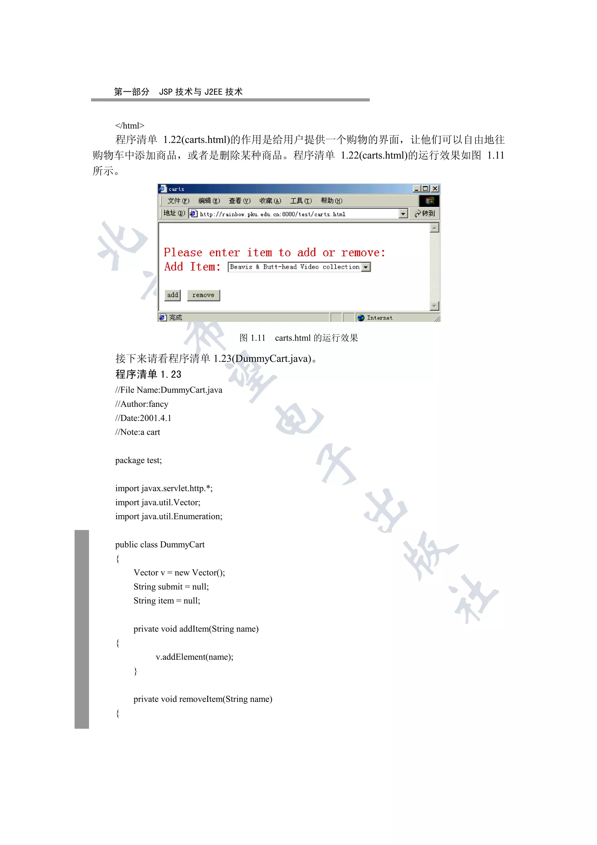 第一部分        JSP 技术与 J2EE 技术


  /html
   程序清单 1.22(carts.html)的作用是给用户提供一个购物的界面 让他们可以自由地往
购物车中添加商品 或者是删除某种商品 程序清单 1.22(carts.html)的运行效果如图 1.11
所示

 
            

                                   图 1.11     carts.html 的运行效果

  接下来请看程序清单 1.23(DummyCart.java)
             

  程序清单 1.23
  //File Name:DummyCart.java
  //Author:fancy
                                   

  //Date:2001.4.1
  //Note:a cart


  package test;
                                               


  import javax.servlet.http.*;
  import java.util.Vector;
                                                       

  import java.util.Enumeration;


  public class DummyCart
                                                                 

  {
       Vector v = new Vector();
       String submit = null;
                                                                 	

       String item = null;


       private void addItem(String name)
  {
             v.addElement(name);
       }


       private void removeItem(String name)
  {
 