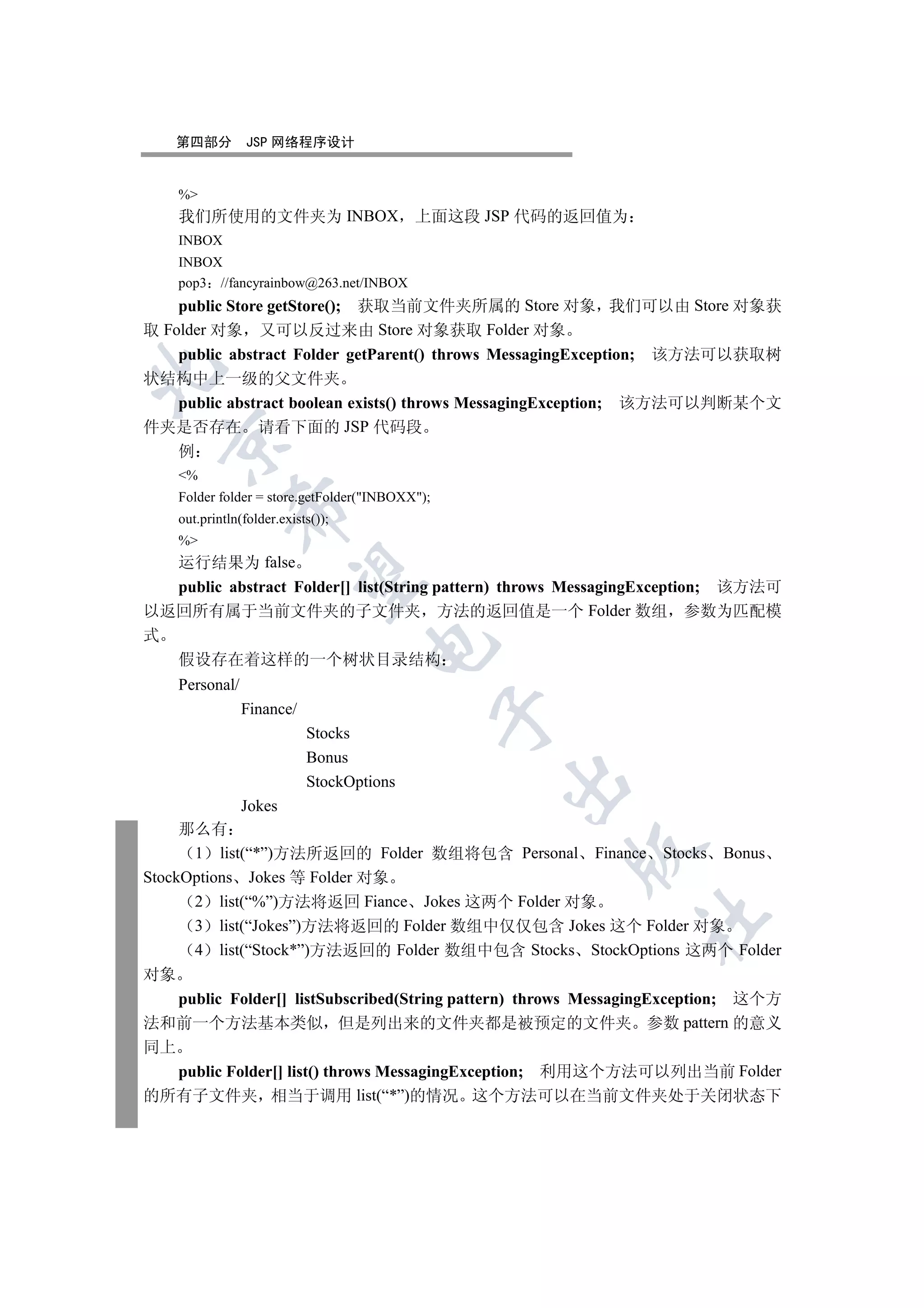 第四部分          JSP 网络程序设计


     %
     我们所使用的文件夹为 INBOX                       上面这段 JSP 代码的返回值为
     INBOX
     INBOX
     pop3 //fancyrainbow@263.net/INBOX
    public Store getStore(); 获取当前文件夹所属的 Store 对象 我们可以由 Store 对象获
取 Folder 对象 又可以反过来由 Store 对象获取 Folder 对象
    public abstract Folder getParent() throws MessagingException; 该方法可以获取树


状结构中上一级的父文件夹
    public abstract boolean exists() throws MessagingException; 该方法可以判断某个文
件夹是否存在 请看下面的 JSP 代码段
  

    例
     %
     Folder folder = store.getFolder(INBOXX);
               

     out.println(folder.exists());
     %
  运行结果为 false
                

  public abstract Folder[] list(String pattern) throws MessagingException; 该方法可
以返回所有属于当前文件夹的子文件夹 方法的返回值是一个 Folder 数组 参数为匹配模
式
                                     

  假设存在着这样的一个树状目录结构
     Personal/
                 Finance/
                                                  

                             Stocks
                             Bonus
                             StockOptions
                                                  

                 Jokes
     那么有
                                                       

      1 list(“*”)方法所返回的 Folder 数组将包含 Personal Finance Stocks Bonus
StockOptions Jokes 等 Folder 对象
      2 list(“%”)方法将返回 Fiance Jokes 这两个 Folder 对象
                                                               	

      3 list(“Jokes”)方法将返回的 Folder 数组中仅仅包含 Jokes 这个 Folder 对象
      4 list(“Stock*”)方法返回的 Folder 数组中包含 Stocks StockOptions 这两个 Folder
对象
   public Folder[] listSubscribed(String pattern) throws MessagingException; 这个方
法和前一个方法基本类似 但是列出来的文件夹都是被预定的文件夹 参数 pattern 的意义
同上
   public Folder[] list() throws MessagingException; 利用这个方法可以列出当前 Folder
的所有子文件夹 相当于调用 list(“*”)的情况 这个方法可以在当前文件夹处于关闭状态下
 
