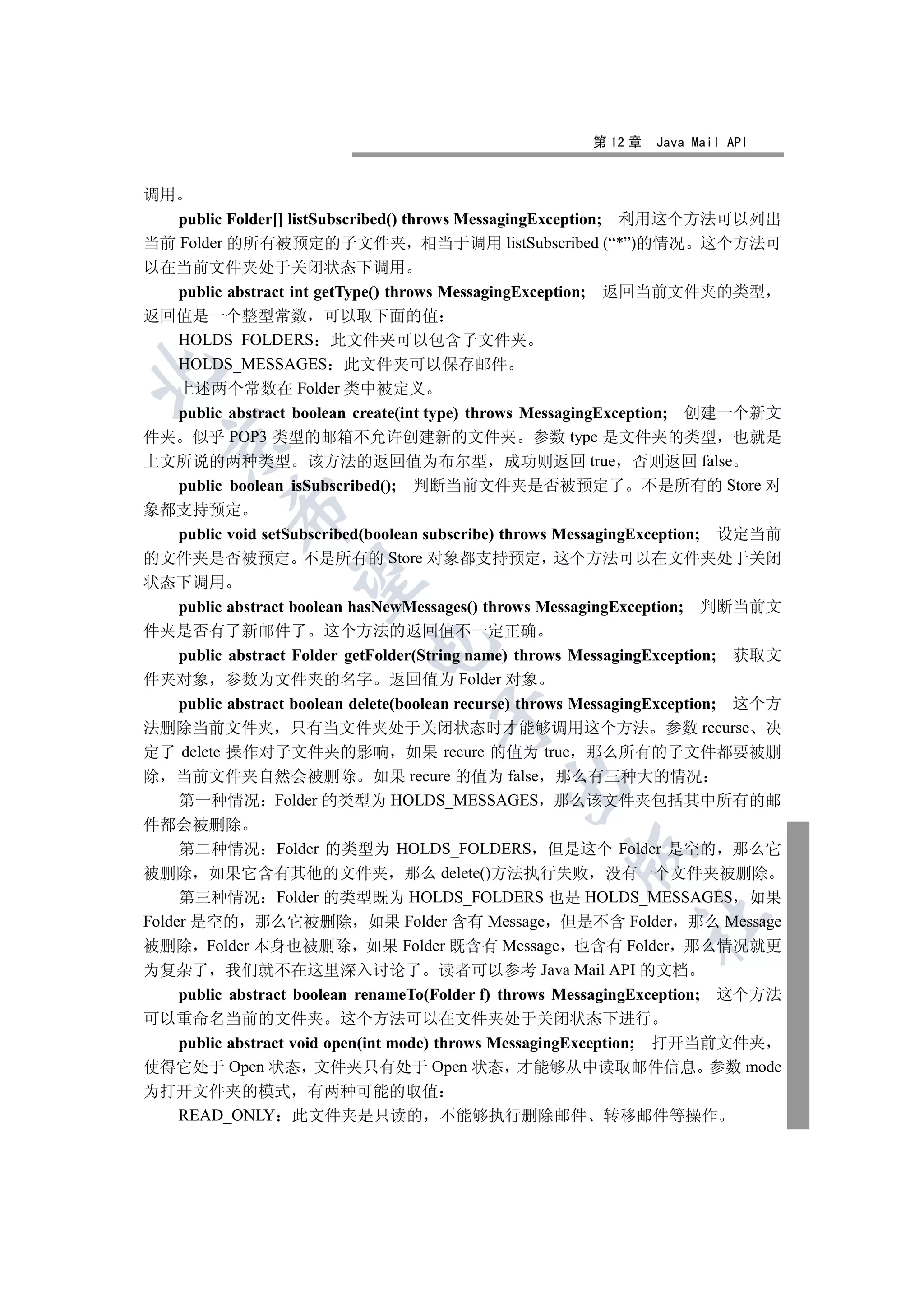 第 12 章   Java Mail API


调用
   public Folder[] listSubscribed() throws MessagingException; 利用这个方法可以列出
当前 Folder 的所有被预定的子文件夹 相当于调用 listSubscribed (“*”)的情况 这个方法可
以在当前文件夹处于关闭状态下调用
  public abstract int getType() throws MessagingException; 返回当前文件夹的类型
返回值是一个整型常数 可以取下面的值
  HOLDS_FOLDERS 此文件夹可以包含子文件夹
  HOLDS_MESSAGES 此文件夹可以保存邮件


  上述两个常数在 Folder 类中被定义
  public abstract boolean create(int type) throws MessagingException; 创建一个新文
件夹 似乎 POP3 类型的邮箱不允许创建新的文件夹 参数 type 是文件夹的类型 也就是
  

上文所说的两种类型 该方法的返回值为布尔型 成功则返回 true 否则返回 false
  public boolean isSubscribed(); 判断当前文件夹是否被预定了 不是所有的 Store 对
           

象都支持预定
     public void setSubscribed(boolean subscribe) throws MessagingException; 设定当前
的文件夹是否被预定 不是所有的 Store 对象都支持预定 这个方法可以在文件夹处于关闭
            

状态下调用
     public abstract boolean hasNewMessages() throws MessagingException; 判断当前文
件夹是否有了新邮件了 这个方法的返回值不一定正确
                             

     public abstract Folder getFolder(String name) throws MessagingException; 获取文
件夹对象 参数为文件夹的名字 返回值为 Folder 对象
     public abstract boolean delete(boolean recurse) throws MessagingException; 这个方
                                      

法删除当前文件夹 只有当文件夹处于关闭状态时才能够调用这个方法 参数 recurse 决
定了 delete 操作对子文件夹的影响 如果 recure 的值为 true 那么所有的子文件都要被删
除 当前文件夹自然会被删除 如果 recure 的值为 false 那么有三种大的情况
                                              

     第一种情况 Folder 的类型为 HOLDS_MESSAGES 那么该文件夹包括其中所有的邮
件都会被删除
     第二种情况 Folder 的类型为 HOLDS_FOLDERS 但是这个 Folder 是空的 那么它
                                                       

被删除 如果它含有其他的文件夹 那么 delete()方法执行失败 没有一个文件夹被删除
     第三种情况 Folder 的类型既为 HOLDS_FOLDERS 也是 HOLDS_MESSAGES 如果
                                                                	

Folder 是空的 那么它被删除 如果 Folder 含有 Message 但是不含 Folder 那么 Message
被删除 Folder 本身也被删除 如果 Folder 既含有 Message 也含有 Folder 那么情况就更
为复杂了 我们就不在这里深入讨论了 读者可以参考 Java Mail API 的文档
  public abstract boolean renameTo(Folder f) throws MessagingException; 这个方法
可以重命名当前的文件夹 这个方法可以在文件夹处于关闭状态下进行
  public abstract void open(int mode) throws MessagingException; 打开当前文件夹
使得它处于 Open 状态 文件夹只有处于 Open 状态 才能够从中读取邮件信息 参数 mode
为打开文件夹的模式 有两种可能的取值
  READ_ONLY 此文件夹是只读的 不能够执行删除邮件 转移邮件等操作
 