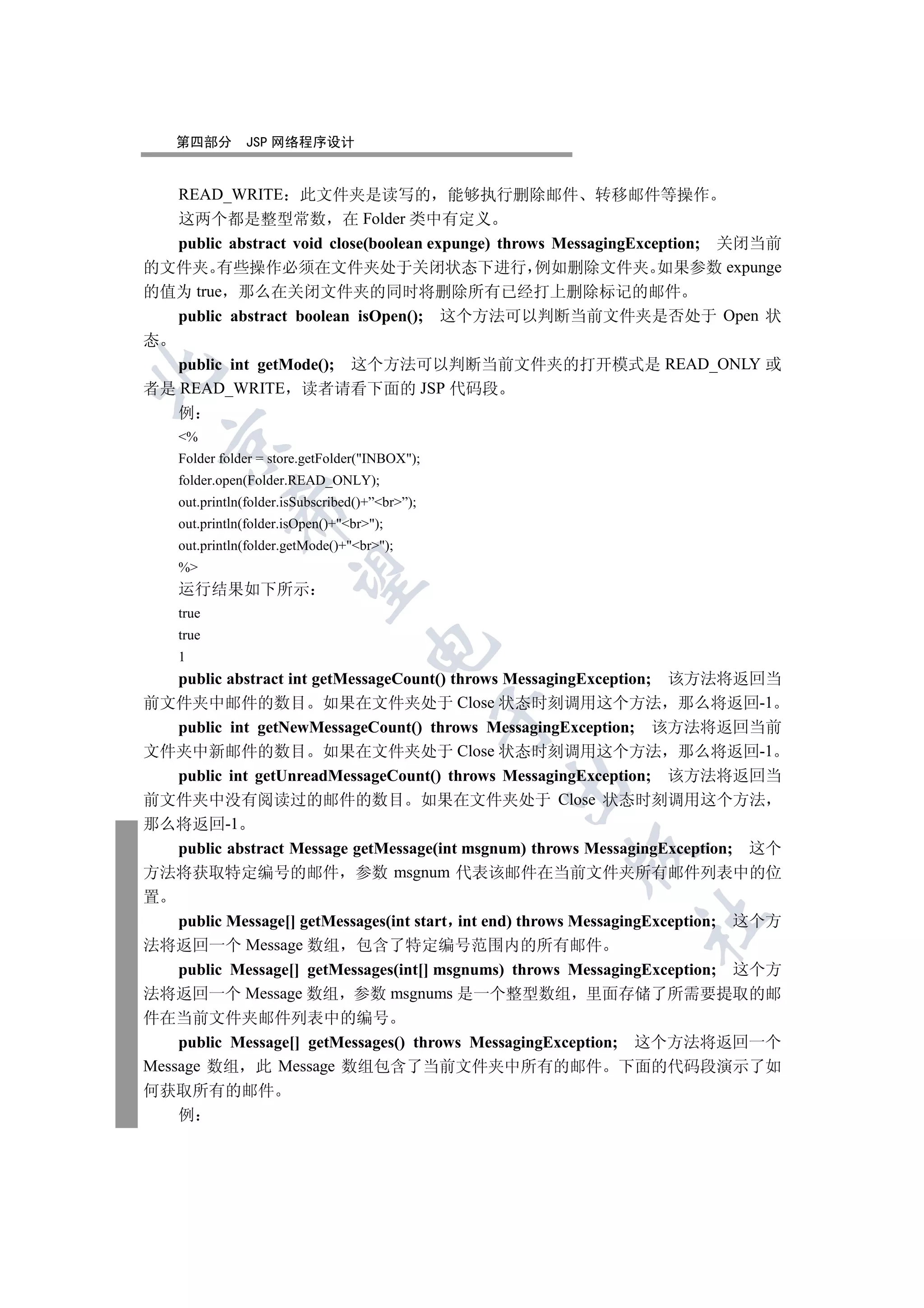 第四部分       JSP 网络程序设计


    READ_WRITE      此文件夹是读写的 能够执行删除邮件 转移邮件等操作
   这两个都是整型常数 在 Folder 类中有定义
   public abstract void close(boolean expunge) throws MessagingException; 关闭当前
的文件夹 有些操作必须在文件夹处于关闭状态下进行 例如删除文件夹 如果参数 expunge
的值为 true 那么在关闭文件夹的同时将删除所有已经打上删除标记的邮件
   public abstract boolean isOpen(); 这个方法可以判断当前文件夹是否处于 Open 状
态
   public int getMode(); 这个方法可以判断当前文件夹的打开模式是 READ_ONLY 或


者是 READ_WRITE 读者请看下面的 JSP 代码段
   例
    %
  

    Folder folder = store.getFolder(INBOX);
    folder.open(Folder.READ_ONLY);
    out.println(folder.isSubscribed()+”br”);
             

    out.println(folder.isOpen()+br);
    out.println(folder.getMode()+br);
    %
              

    运行结果如下所示
    true
    true
                                     

    1
    public abstract int getMessageCount() throws MessagingException; 该方法将返回当
前文件夹中邮件的数目 如果在文件夹处于 Close 状态时刻调用这个方法 那么将返回-1
                                                 

    public int getNewMessageCount() throws MessagingException; 该方法将返回当前
文件夹中新邮件的数目 如果在文件夹处于 Close 状态时刻调用这个方法 那么将返回-1
    public int getUnreadMessageCount() throws MessagingException; 该方法将返回当
                                                 

前文件夹中没有阅读过的邮件的数目 如果在文件夹处于 Close 状态时刻调用这个方法
那么将返回-1
    public abstract Message getMessage(int msgnum) throws MessagingException; 这个
                                                       

方法将获取特定编号的邮件 参数 msgnum 代表该邮件在当前文件夹所有邮件列表中的位
置
                                                               	

    public Message[] getMessages(int start int end) throws MessagingException; 这个方
法将返回一个 Message 数组 包含了特定编号范围内的所有邮件
    public Message[] getMessages(int[] msgnums) throws MessagingException; 这个方
法将返回一个 Message 数组 参数 msgnums 是一个整型数组 里面存储了所需要提取的邮
件在当前文件夹邮件列表中的编号
    public Message[] getMessages() throws MessagingException; 这个方法将返回一个
Message 数组 此 Message 数组包含了当前文件夹中所有的邮件 下面的代码段演示了如
何获取所有的邮件
    例
 