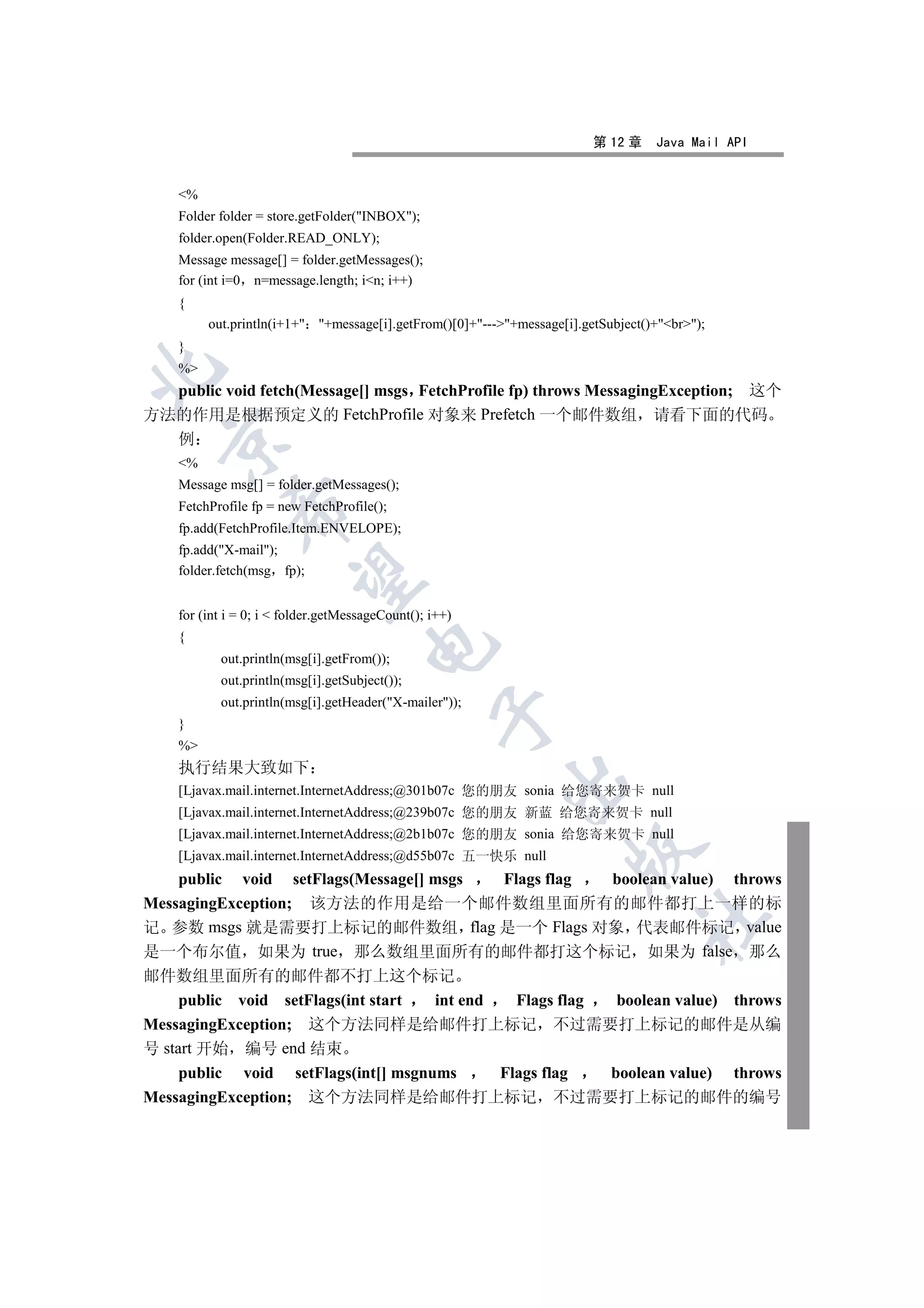 第 12 章    Java Mail API


    %
    Folder folder = store.getFolder(INBOX);
    folder.open(Folder.READ_ONLY);
    Message message[] = folder.getMessages();
    for (int i=0 n=message.length; in; i++)
    {
         out.println(i+1+ +message[i].getFrom()[0]+---+message[i].getSubject()+br);
    }
    %


  public void fetch(Message[] msgs FetchProfile fp) throws MessagingException; 这个
方法的作用是根据预定义的 FetchProfile 对象来 Prefetch 一个邮件数组 请看下面的代码
  例
  

    %
    Message msg[] = folder.getMessages();
    FetchProfile fp = new FetchProfile();
             

    fp.add(FetchProfile.Item.ENVELOPE);
    fp.add(X-mail);
    folder.fetch(msg fp);
              


    for (int i = 0; i  folder.getMessageCount(); i++)
    {
                                      

           out.println(msg[i].getFrom());
           out.println(msg[i].getSubject());
           out.println(msg[i].getHeader(X-mailer));
                                                   

    }
    %
    执行结果大致如下
                                                          

    [Ljavax.mail.internet.InternetAddress;@301b07c 您的朋友 sonia 给您寄来贺卡 null
    [Ljavax.mail.internet.InternetAddress;@239b07c 您的朋友 新蓝 给您寄来贺卡 null
    [Ljavax.mail.internet.InternetAddress;@2b1b07c 您的朋友 sonia 给您寄来贺卡 null
                                                                     

    [Ljavax.mail.internet.InternetAddress;@d55b07c 五一快乐 null
    public void setFlags(Message[] msgs Flags flag boolean value) throws
MessagingException; 该方法的作用是给一个邮件数组里面所有的邮件都打上一样的标
                                                                                 	

记 参数 msgs 就是需要打上标记的邮件数组 flag 是一个 Flags 对象 代表邮件标记 value
是一个布尔值 如果为 true 那么数组里面所有的邮件都打这个标记 如果为 false 那么
邮件数组里面所有的邮件都不打上这个标记
     public void setFlags(int start  int end   Flags flag  boolean value) throws
MessagingException; 这个方法同样是给邮件打上标记 不过需要打上标记的邮件是从编
号 start 开始 编号 end 结束
     public void setFlags(int[] msgnums      Flags flag   boolean value) throws
MessagingException; 这个方法同样是给邮件打上标记 不过需要打上标记的邮件的编号
 