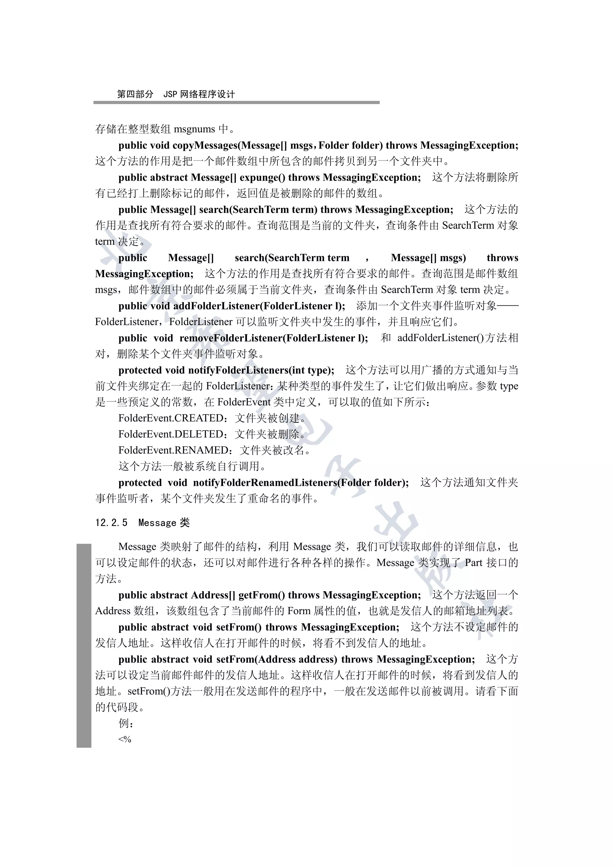 第四部分     JSP 网络程序设计


存储在整型数组 msgnums 中
     public void copyMessages(Message[] msgs Folder folder) throws MessagingException;
这个方法的作用是把一个邮件数组中所包含的邮件拷贝到另一个文件夹中
     public abstract Message[] expunge() throws MessagingException; 这个方法将删除所
有已经打上删除标记的邮件 返回值是被删除的邮件的数组
     public Message[] search(SearchTerm term) throws MessagingException; 这个方法的
作用是查找所有符合要求的邮件 查询范围是当前的文件夹 查询条件由 SearchTerm 对象
term 决定


     public     Message[]     search(SearchTerm term         Message[] msgs)   throws
MessagingException; 这个方法的作用是查找所有符合要求的邮件 查询范围是邮件数组
msgs 邮件数组中的邮件必须属于当前文件夹 查询条件由 SearchTerm 对象 term 决定
  

     public void addFolderListener(FolderListener l); 添加一个文件夹事件监听对象
FolderListener FolderListener 可以监听文件夹中发生的事件 并且响应它们
           

     public void removeFolderListener(FolderListener l); 和 addFolderListener()方法相
对 删除某个文件夹事件监听对象
  protected void notifyFolderListeners(int type); 这个方法可以用广播的方式通知与当
            

前文件夹绑定在一起的 FolderListener 某种类型的事件发生了 让它们做出响应 参数 type
是一些预定义的常数 在 FolderEvent 类中定义 可以取的值如下所示
  FolderEvent.CREATED 文件夹被创建
                              

  FolderEvent.DELETED 文件夹被删除
  FolderEvent.RENAMED 文件夹被改名
  这个方法一般被系统自行调用
                                       

  protected void notifyFolderRenamedListeners(Folder folder); 这个方法通知文件夹
事件监听者 某个文件夹发生了重命名的事件
                                                

12.2.5   Message 类

    Message 类映射了邮件的结构 利用 Message 类 我们可以读取邮件的详细信息 也
可以设定邮件的状态 还可以对邮件进行各种各样的操作 Message 类实现了 Part 接口的
                                                         

方法
    public abstract Address[] getFrom() throws MessagingException; 这个方法返回一个
                                                                   	

Address 数组 该数组包含了当前邮件的 Form 属性的值 也就是发信人的邮箱地址列表
    public abstract void setFrom() throws MessagingException; 这个方法不设定邮件的
发信人地址 这样收信人在打开邮件的时候 将看不到发信人的地址
    public abstract void setFrom(Address address) throws MessagingException; 这个方
法可以设定当前邮件邮件的发信人地址 这样收信人在打开邮件的时候 将看到发信人的
地址 setFrom()方法一般用在发送邮件的程序中 一般在发送邮件以前被调用 请看下面
的代码段
    例
    %
 