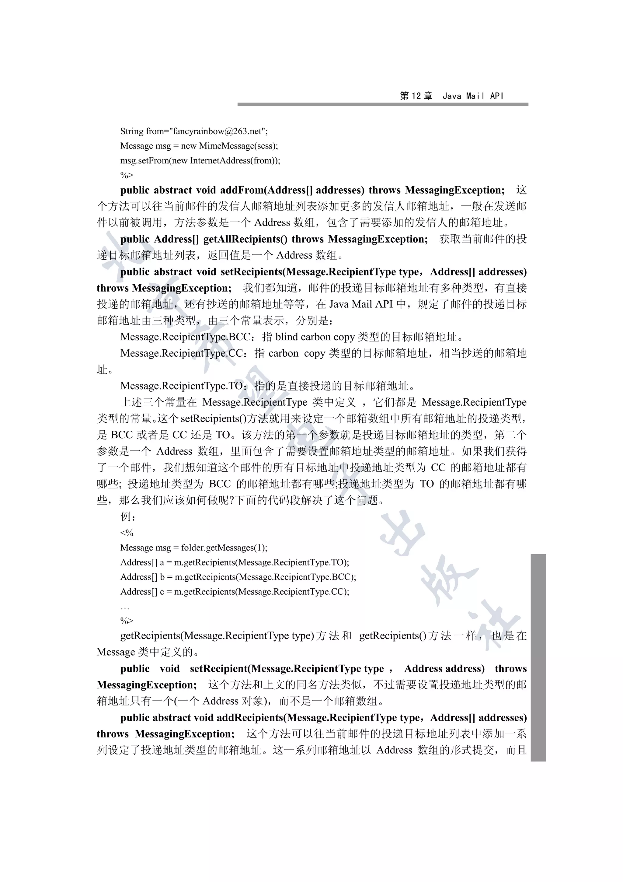 第 12 章   Java Mail API


    String from=fancyrainbow@263.net;
    Message msg = new MimeMessage(sess);
    msg.setFrom(new InternetAddress(from));
    %
    public abstract void addFrom(Address[] addresses) throws MessagingException; 这
个方法可以往当前邮件的发信人邮箱地址列表添加更多的发信人邮箱地址 一般在发送邮
件以前被调用 方法参数是一个 Address 数组 包含了需要添加的发信人的邮箱地址
    public Address[] getAllRecipients() throws MessagingException; 获取当前邮件的投


递目标邮箱地址列表 返回值是一个 Address 数组
    public abstract void setRecipients(Message.RecipientType type Address[] addresses)
throws MessagingException; 我们都知道 邮件的投递目标邮箱地址有多种类型 有直接
    

投递的邮箱地址 还有抄送的邮箱地址等等 在 Java Mail API 中 规定了邮件的投递目标
邮箱地址由三种类型 由三个常量表示 分别是
    Message.RecipientType.BCC 指 blind carbon copy 类型的目标邮箱地址
            

    Message.RecipientType.CC 指 carbon copy 类型的目标邮箱地址 相当抄送的邮箱地
址
    Message.RecipientType.TO 指的是直接投递的目标邮箱地址
             

    上述三个常量在 Message.RecipientType 类中定义 它们都是 Message.RecipientType
类型的常量 这个 setRecipients()方法就用来设定一个邮箱数组中所有邮箱地址的投递类型
是 BCC 或者是 CC 还是 TO 该方法的第一个参数就是投递目标邮箱地址的类型 第二个
                                   

参数是一个 Address 数组 里面包含了需要设置邮箱地址类型的邮箱地址 如果我们获得
了一个邮件 我们想知道这个邮件的所有目标地址中投递地址类型为 CC 的邮箱地址都有
                                              

哪些; 投递地址类型为 BCC 的邮箱地址都有哪些;投递地址类型为 TO 的邮箱地址都有哪
些   那么我们应该如何做呢?下面的代码段解决了这个问题
    例
                                                         

    %
    Message msg = folder.getMessages(1);
    Address[] a = m.getRecipients(Message.RecipientType.TO);
                                                                

    Address[] b = m.getRecipients(Message.RecipientType.BCC);
    Address[] c = m.getRecipients(Message.RecipientType.CC);
    …
                                                                     	

    %
    getRecipients(Message.RecipientType type) 方 法 和 getRecipients() 方 法 一 样        也是在
Message 类中定义的
    public void setRecipient(Message.RecipientType type       Address address) throws
MessagingException; 这个方法和上文的同名方法类似 不过需要设置投递地址类型的邮
箱地址只有一个(一个 Address 对象) 而不是一个邮箱数组
    public abstract void addRecipients(Message.RecipientType type Address[] addresses)
throws MessagingException; 这个方法可以往当前邮件的投递目标地址列表中添加一系
列设定了投递地址类型的邮箱地址 这一系列邮箱地址以 Address 数组的形式提交 而且
 