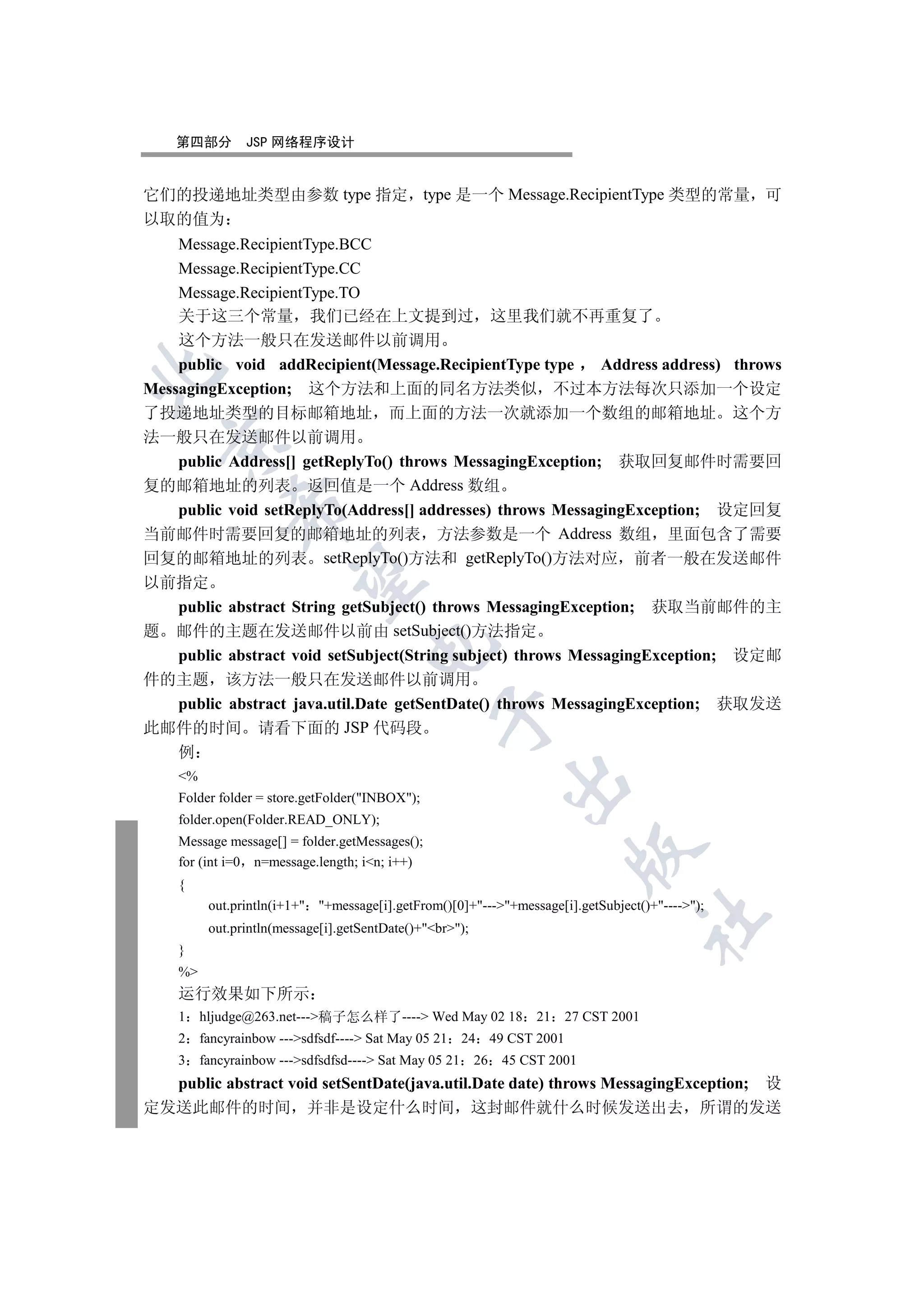 第四部分        JSP 网络程序设计


它们的投递地址类型由参数 type 指定 type 是一个 Message.RecipientType 类型的常量 可
以取的值为
    Message.RecipientType.BCC
    Message.RecipientType.CC
    Message.RecipientType.TO
    关于这三个常量 我们已经在上文提到过 这里我们就不再重复了
    这个方法一般只在发送邮件以前调用
    public void addRecipient(Message.RecipientType type      Address address) throws


MessagingException; 这个方法和上面的同名方法类似 不过本方法每次只添加一个设定
了投递地址类型的目标邮箱地址 而上面的方法一次就添加一个数组的邮箱地址 这个方
法一般只在发送邮件以前调用
  

    public Address[] getReplyTo() throws MessagingException; 获取回复邮件时需要回
复的邮箱地址的列表 返回值是一个 Address 数组
              

    public void setReplyTo(Address[] addresses) throws MessagingException; 设定回复
当前邮件时需要回复的邮箱地址的列表 方法参数是一个 Address 数组 里面包含了需要
回复的邮箱地址的列表 setReplyTo()方法和 getReplyTo()方法对应 前者一般在发送邮件
               

以前指定
    public abstract String getSubject() throws MessagingException; 获取当前邮件的主
题 邮件的主题在发送邮件以前由 setSubject()方法指定
                                     

  public abstract void setSubject(String subject) throws MessagingException; 设定邮
件的主题 该方法一般只在发送邮件以前调用
  public abstract java.util.Date getSentDate() throws MessagingException; 获取发送
                                                 

此邮件的时间 请看下面的 JSP 代码段
  例
    %
                                                                 

    Folder folder = store.getFolder(INBOX);
    folder.open(Folder.READ_ONLY);
    Message message[] = folder.getMessages();
                                                                              

    for (int i=0 n=message.length; in; i++)
    {
          out.println(i+1+ +message[i].getFrom()[0]+---+message[i].getSubject()+----);
                                                                                           	

          out.println(message[i].getSentDate()+br);
    }
    %
    运行效果如下所示
    1    hljudge@263.net---稿子怎么样了---- Wed May 02 18                21      27 CST 2001
    2    fancyrainbow ---sdfsdf---- Sat May 05 21     24     49 CST 2001
    3    fancyrainbow ---sdfsdfsd---- Sat May 05 21     26    45 CST 2001
  public abstract void setSentDate(java.util.Date date) throws MessagingException; 设
定发送此邮件的时间 并非是设定什么时间 这封邮件就什么时候发送出去 所谓的发送
 