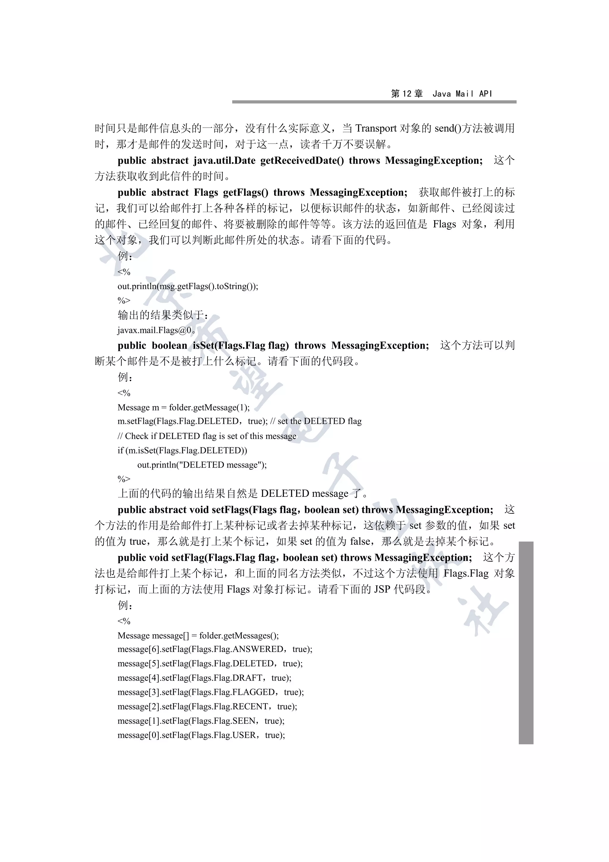 第 12 章   Java Mail API


时间只是邮件信息头的一部分 没有什么实际意义 当 Transport 对象的 send()方法被调用
时 那才是邮件的发送时间 对于这一点 读者千万不要误解
  public abstract java.util.Date getReceivedDate() throws MessagingException; 这个
方法获取收到此信件的时间
  public abstract Flags getFlags() throws MessagingException; 获取邮件被打上的标
记 我们可以给邮件打上各种各样的标记 以便标识邮件的状态 如新邮件 已经阅读过
的邮件 已经回复的邮件 将要被删除的邮件等等 该方法的返回值是 Flags 对象 利用
这个对象 我们可以判断此邮件所处的状态 请看下面的代码


  例
    %
    out.println(msg.getFlags().toString());
  

    %
    输出的结果类似于
    javax.mail.Flags@0
             

  public boolean isSet(Flags.Flag flag) throws MessagingException; 这个方法可以判
断某个邮件是不是被打上什么标记 请看下面的代码段
  例
              

    %
    Message m = folder.getMessage(1);
    m.setFlag(Flags.Flag.DELETED true); // set the DELETED flag
                                      

    // Check if DELETED flag is set of this message
    if (m.isSet(Flags.Flag.DELETED))
         out.println(DELETED message);
                                                

    %
  上面的代码的输出结果自然是 DELETED message 了
  public abstract void setFlags(Flags flag boolean set) throws MessagingException; 这
                                                       

个方法的作用是给邮件打上某种标记或者去掉某种标记 这依赖于 set 参数的值 如果 set
的值为 true 那么就是打上某个标记 如果 set 的值为 false 那么就是去掉某个标记
  public void setFlag(Flags.Flag flag boolean set) throws MessagingException; 这个方
                                                                  

法也是给邮件打上某个标记 和上面的同名方法类似 不过这个方法使用 Flags.Flag 对象
打标记 而上面的方法使用 Flags 对象打标记 请看下面的 JSP 代码段
  例
                                                                       	

    %
    Message message[] = folder.getMessages();
    message[6].setFlag(Flags.Flag.ANSWERED true);
    message[5].setFlag(Flags.Flag.DELETED true);
    message[4].setFlag(Flags.Flag.DRAFT true);
    message[3].setFlag(Flags.Flag.FLAGGED true);
    message[2].setFlag(Flags.Flag.RECENT true);
    message[1].setFlag(Flags.Flag.SEEN true);
    message[0].setFlag(Flags.Flag.USER true);
 