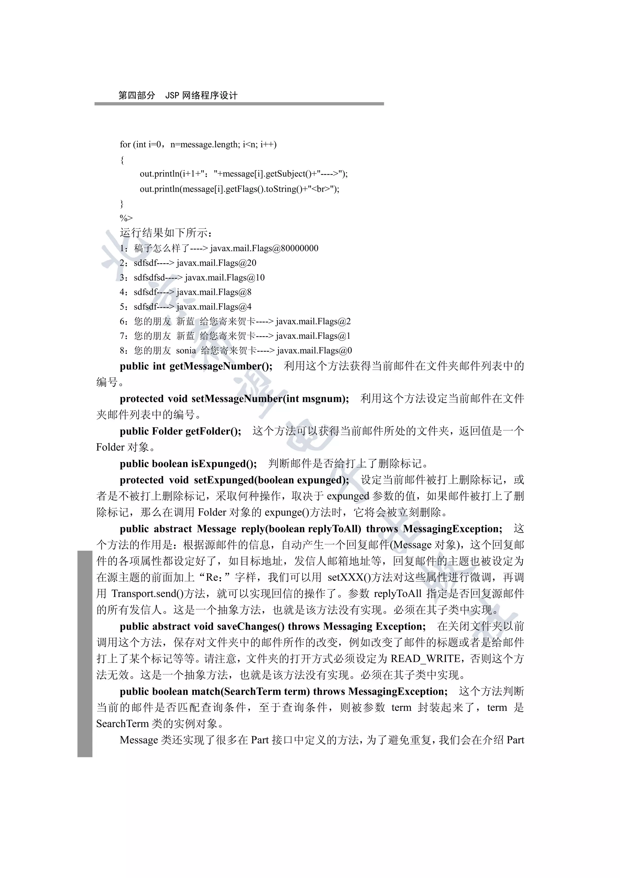 第四部分           JSP 网络程序设计




     for (int i=0   n=message.length; in; i++)
     {
           out.println(i+1+ +message[i].getSubject()+----);
           out.println(message[i].getFlags().toString()+br);
     }
     %
     运行结果如下所示
     1    稿子怎么样了---- javax.mail.Flags@80000000


     2    sdfsdf---- javax.mail.Flags@20
     3    sdfsdfsd---- javax.mail.Flags@10
     4    sdfsdf---- javax.mail.Flags@8
  

     5    sdfsdf---- javax.mail.Flags@4
     6    您的朋友 新蓝 给您寄来贺卡---- javax.mail.Flags@2
     7    您的朋友 新蓝 给您寄来贺卡---- javax.mail.Flags@1
               

     8    您的朋友 sonia 给您寄来贺卡---- javax.mail.Flags@0
     public int getMessageNumber(); 利用这个方法获得当前邮件在文件夹邮件列表中的
编号
                

     protected void setMessageNumber(int msgnum); 利用这个方法设定当前邮件在文件
夹邮件列表中的编号
     public Folder getFolder(); 这个方法可以获得当前邮件所处的文件夹 返回值是一个
                                       

Folder 对象
     public boolean isExpunged(); 判断邮件是否给打上了删除标记
                                                   

     protected void setExpunged(boolean expunged); 设定当前邮件被打上删除标记 或
者是不被打上删除标记 采取何种操作 取决于 expunged 参数的值 如果邮件被打上了删
除标记 那么在调用 Folder 对象的 expunge()方法时 它将会被立刻删除
                                                               

     public abstract Message reply(boolean replyToAll) throws MessagingException; 这
个方法的作用是 根据源邮件的信息 自动产生一个回复邮件(Message 对象) 这个回复邮
件的各项属性都设定好了 如目标地址 发信人邮箱地址等 回复邮件的主题也被设定为
                                                                   

在源主题的前面加上 Re 字样 我们可以用 setXXX()方法对这些属性进行微调 再调
用 Transport.send()方法 就可以实现回信的操作了 参数 replyToAll 指定是否回复源邮件
的所有发信人 这是一个抽象方法 也就是该方法没有实现 必须在其子类中实现
                                                                   	

     public abstract void saveChanges() throws Messaging Exception; 在关闭文件夹以前
调用这个方法 保存对文件夹中的邮件所作的改变 例如改变了邮件的标题或者是给邮件
打上了某个标记等等 请注意 文件夹的打开方式必须设定为 READ_WRITE 否则这个方
法无效 这是一个抽象方法 也就是该方法没有实现 必须在其子类中实现
     public boolean match(SearchTerm term) throws MessagingException; 这个方法判断
当前的邮件是否匹配查询条件 至于查询条件 则被参数 term 封装起来了 term 是
SearchTerm 类的实例对象
     Message 类还实现了很多在 Part 接口中定义的方法 为了避免重复 我们会在介绍 Part
 