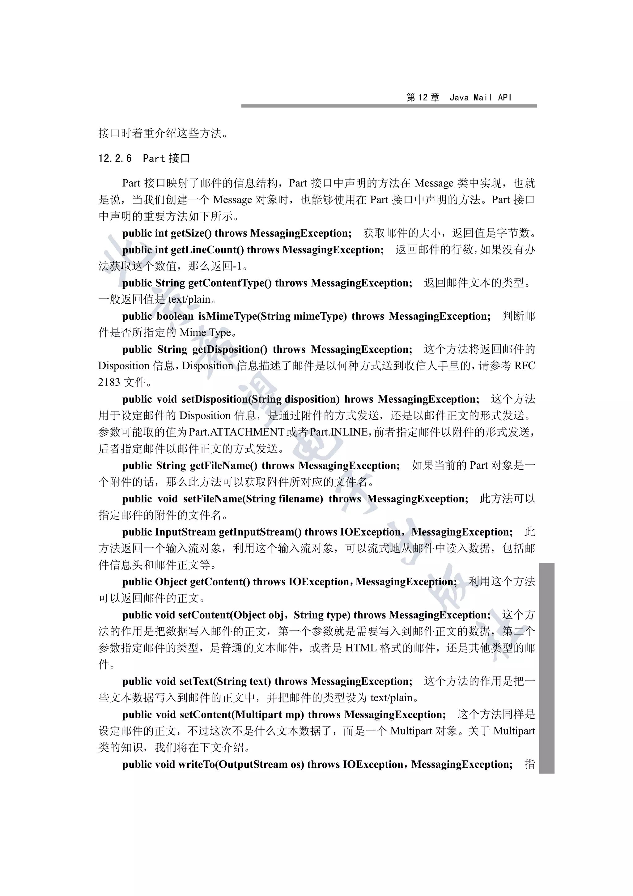 第 12 章   Java Mail API


接口时着重介绍这些方法

12.2.6   Part 接口

  Part 接口映射了邮件的信息结构 Part 接口中声明的方法在 Message 类中实现 也就
是说 当我们创建一个 Message 对象时 也能够使用在 Part 接口中声明的方法 Part 接口
中声明的重要方法如下所示
  public int getSize() throws MessagingException; 获取邮件的大小 返回值是字节数
  public int getLineCount() throws MessagingException; 返回邮件的行数 如果没有办


法获取这个数值 那么返回-1
  public String getContentType() throws MessagingException; 返回邮件文本的类型
一般返回值是 text/plain
  

     public boolean isMimeType(String mimeType) throws MessagingException; 判断邮
件是否所指定的 Mime Type
           

     public String getDisposition() throws MessagingException; 这个方法将返回邮件的
Disposition 信息 Disposition 信息描述了邮件是以何种方式送到收信人手里的 请参考 RFC
2183 文件
            

     public void setDisposition(String disposition) hrows MessagingException; 这个方法
用于设定邮件的 Disposition 信息 是通过附件的方式发送 还是以邮件正文的形式发送
参数可能取的值为 Part.ATTACHMENT 或者 Part.INLINE 前者指定邮件以附件的形式发送
                            

后者指定邮件以邮件正文的方式发送
     public String getFileName() throws MessagingException; 如果当前的 Part 对象是一
个附件的话 那么此方法可以获取附件所对应的文件名
                                     

     public void setFileName(String filename) throws MessagingException; 此方法可以
指定邮件的附件的文件名
     public InputStream getInputStream() throws IOException MessagingException; 此
                                              

方法返回一个输入流对象 利用这个输入流对象 可以流式地从邮件中读入数据 包括邮
件信息头和邮件正文等
     public Object getContent() throws IOException MessagingException; 利用这个方法
                                                       

可以返回邮件的正文
     public void setContent(Object obj String type) throws MessagingException; 这个方
                                                               	

法的作用是把数据写入邮件的正文 第一个参数就是需要写入到邮件正文的数据 第二个
参数指定邮件的类型 是普通的文本邮件 或者是 HTML 格式的邮件 还是其他类型的邮
件
     public void setText(String text) throws MessagingException; 这个方法的作用是把一
些文本数据写入到邮件的正文中 并把邮件的类型设为 text/plain
  public void setContent(Multipart mp) throws MessagingException; 这个方法同样是
设定邮件的正文 不过这次不是什么文本数据了 而是一个 Multipart 对象 关于 Multipart
类的知识 我们将在下文介绍
  public void writeTo(OutputStream os) throws IOException MessagingException; 指
 