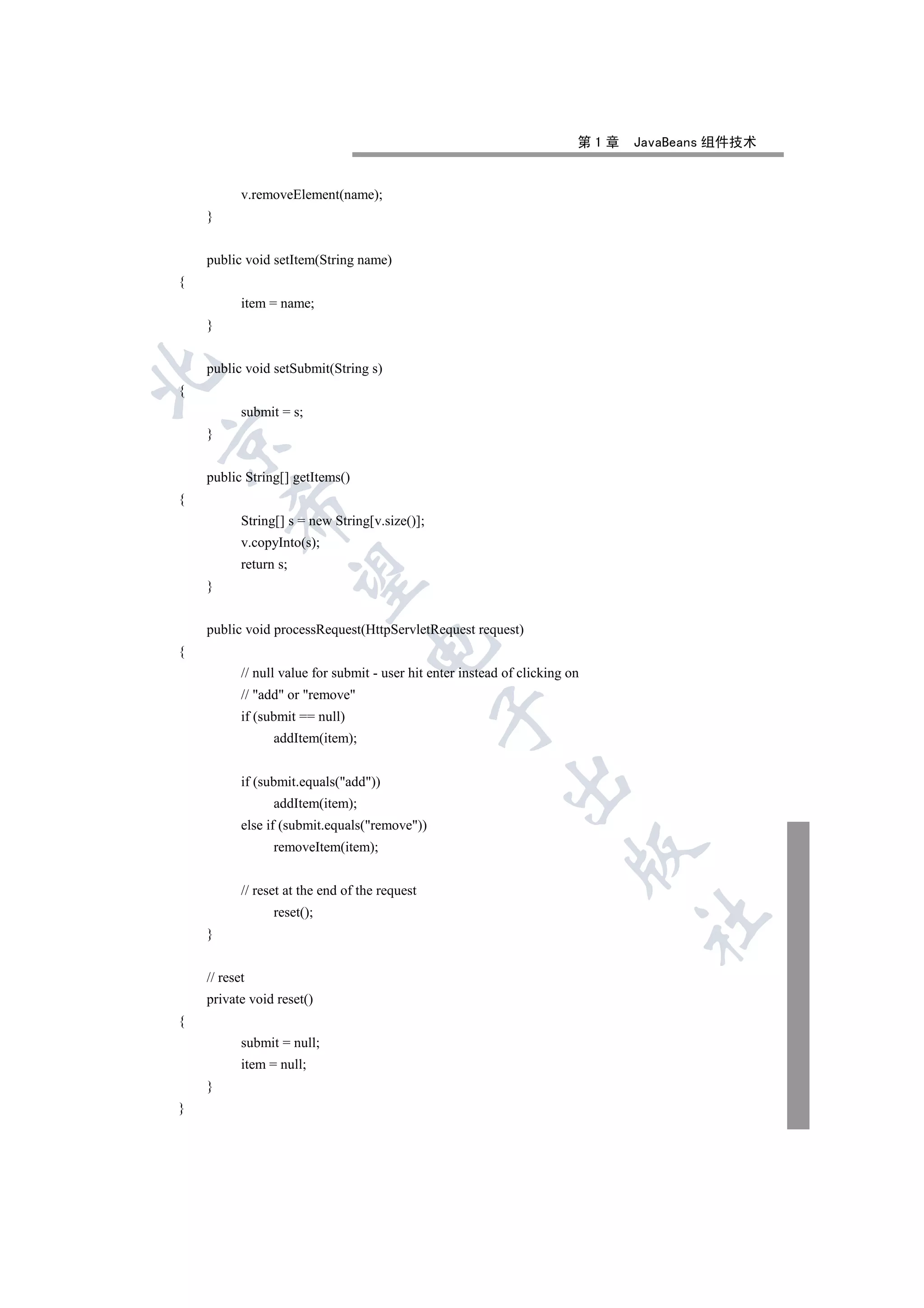 第1章   JavaBeans 组件技术


           v.removeElement(name);
    }


    public void setItem(String name)
{
           item = name;
    }


    public void setSubmit(String s)


{
           submit = s;
    }



    public String[] getItems()
{
         

           String[] s = new String[v.size()];
           v.copyInto(s);
           return s;
          

    }


    public void processRequest(HttpServletRequest request)
                                   

{
           // null value for submit - user hit enter instead of clicking on
           // add or remove
                                                

           if (submit == null)
                 addItem(item);
                                                            

           if (submit.equals(add))
                 addItem(item);
           else if (submit.equals(remove))
                 removeItem(item);
                                                                         


           // reset at the end of the request
                 reset();
                                                                                	

    }


    // reset
    private void reset()
{
           submit = null;
           item = null;
    }
}
 