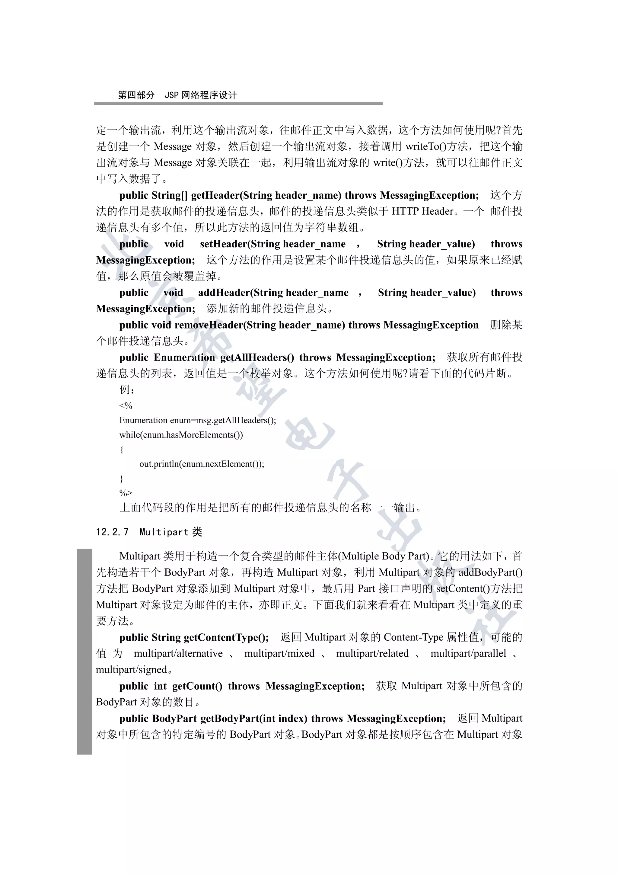 第四部分       JSP 网络程序设计


定一个输出流 利用这个输出流对象 往邮件正文中写入数据 这个方法如何使用呢?首先
是创建一个 Message 对象 然后创建一个输出流对象 接着调用 writeTo()方法 把这个输
出流对象与 Message 对象关联在一起 利用输出流对象的 write()方法 就可以往邮件正文
中写入数据了
    public String[] getHeader(String header_name) throws MessagingException; 这个方
法的作用是获取邮件的投递信息头 邮件的投递信息头类似于 HTTP Header 一个 邮件投
递信息头有多个值 所以此方法的返回值为字符串数组
    public void setHeader(String header_name            String header_value) throws


MessagingException; 这个方法的作用是设置某个邮件投递信息头的值 如果原来已经赋
值 那么原值会被覆盖掉
    public void addHeader(String header_name            String header_value) throws
  

MessagingException; 添加新的邮件投递信息头
    public void removeHeader(String header_name) throws MessagingException 删除某
            

个邮件投递信息头
    public Enumeration getAllHeaders() throws MessagingException; 获取所有邮件投
递信息头的列表 返回值是一个枚举对象 这个方法如何使用呢?请看下面的代码片断
             

    例
    %
    Enumeration enum=msg.getAllHeaders();
                                    

    while(enum.hasMoreElements())
    {
         out.println(enum.nextElement());
                                            

    }
    %
    上面代码段的作用是把所有的邮件投递信息头的名称一一输出
                                                

12.2.7   Multipart 类

     Multipart 类用于构造一个复合类型的邮件主体(Multiple Body Part) 它的用法如下 首
                                                         

先构造若干个 BodyPart 对象 再构造 Multipart 对象 利用 Multipart 对象的 addBodyPart()
方法把 BodyPart 对象添加到 Multipart 对象中 最后用 Part 接口声明的 setContent()方法把
Multipart 对象设定为邮件的主体 亦即正文 下面我们就来看看在 Multipart 类中定义的重
                                                                  	

要方法
     public String getContentType(); 返回 Multipart 对象的 Content-Type 属性值 可能的
值 为 multipart/alternative      multipart/mixed   multipart/related multipart/parallel
multipart/signed
     public int getCount() throws MessagingException; 获取 Multipart 对象中所包含的
BodyPart 对象的数目
     public BodyPart getBodyPart(int index) throws MessagingException; 返回 Multipart
对象中所包含的特定编号的 BodyPart 对象 BodyPart 对象都是按顺序包含在 Multipart 对象
 