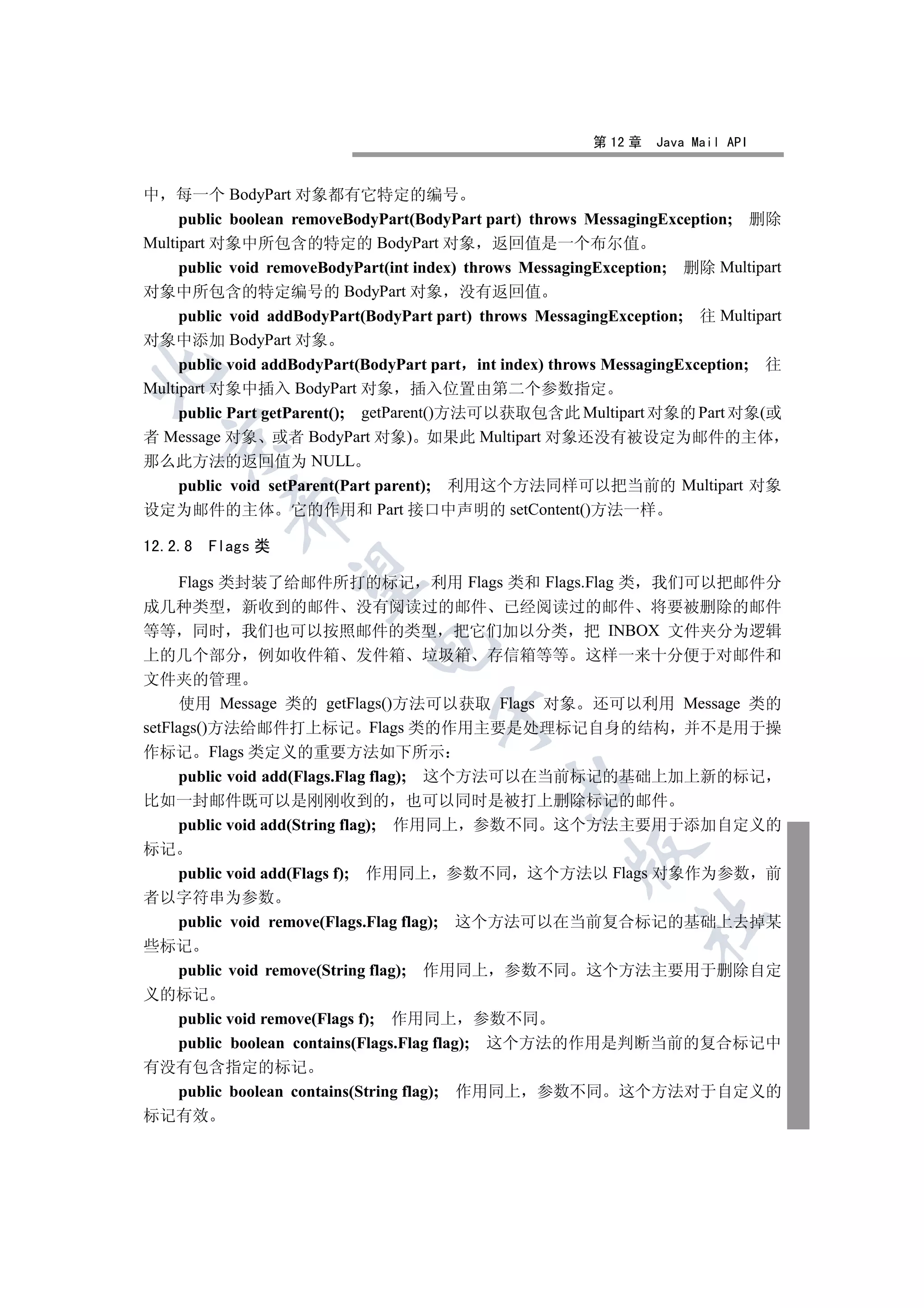 第 12 章   Java Mail API


中 每一个 BodyPart 对象都有它特定的编号
     public boolean removeBodyPart(BodyPart part) throws MessagingException; 删除
Multipart 对象中所包含的特定的 BodyPart 对象 返回值是一个布尔值
     public void removeBodyPart(int index) throws MessagingException; 删除 Multipart
对象中所包含的特定编号的 BodyPart 对象 没有返回值
     public void addBodyPart(BodyPart part) throws MessagingException; 往 Multipart
对象中添加 BodyPart 对象
     public void addBodyPart(BodyPart part int index) throws MessagingException; 往


Multipart 对象中插入 BodyPart 对象 插入位置由第二个参数指定
     public Part getParent(); getParent()方法可以获取包含此 Multipart 对象的 Part 对象(或
者 Message 对象 或者 BodyPart 对象) 如果此 Multipart 对象还没有被设定为邮件的主体
  

那么此方法的返回值为 NULL
     public void setParent(Part parent); 利用这个方法同样可以把当前的 Multipart 对象
           

设定为邮件的主体 它的作用和 Part 接口中声明的 setContent()方法一样

12.2.8   Flags 类
            

  Flags 类封装了给邮件所打的标记 利用 Flags 类和 Flags.Flag 类 我们可以把邮件分
成几种类型 新收到的邮件 没有阅读过的邮件 已经阅读过的邮件 将要被删除的邮件
等等 同时 我们也可以按照邮件的类型 把它们加以分类 把 INBOX 文件夹分为逻辑
                            

上的几个部分 例如收件箱 发件箱 垃圾箱 存信箱等等 这样一来十分便于对邮件和
文件夹的管理
      使用 Message 类的 getFlags()方法可以获取 Flags 对象 还可以利用 Message 类的
                                     

setFlags()方法给邮件打上标记 Flags 类的作用主要是处理标记自身的结构 并不是用于操
作标记 Flags 类定义的重要方法如下所示
   public void add(Flags.Flag flag); 这个方法可以在当前标记的基础上加上新的标记
                                              

比如一封邮件既可以是刚刚收到的 也可以同时是被打上删除标记的邮件
   public void add(String flag); 作用同上 参数不同 这个方法主要用于添加自定义的
标记
                                                       

   public void add(Flags f); 作用同上 参数不同 这个方法以 Flags 对象作为参数 前
者以字符串为参数
                                                               	

   public void remove(Flags.Flag flag); 这个方法可以在当前复合标记的基础上去掉某
些标记
   public void remove(String flag); 作用同上 参数不同 这个方法主要用于删除自定
义的标记
   public void remove(Flags f); 作用同上 参数不同
   public boolean contains(Flags.Flag flag); 这个方法的作用是判断当前的复合标记中
有没有包含指定的标记
   public boolean contains(String flag); 作用同上 参数不同 这个方法对于自定义的
标记有效
 