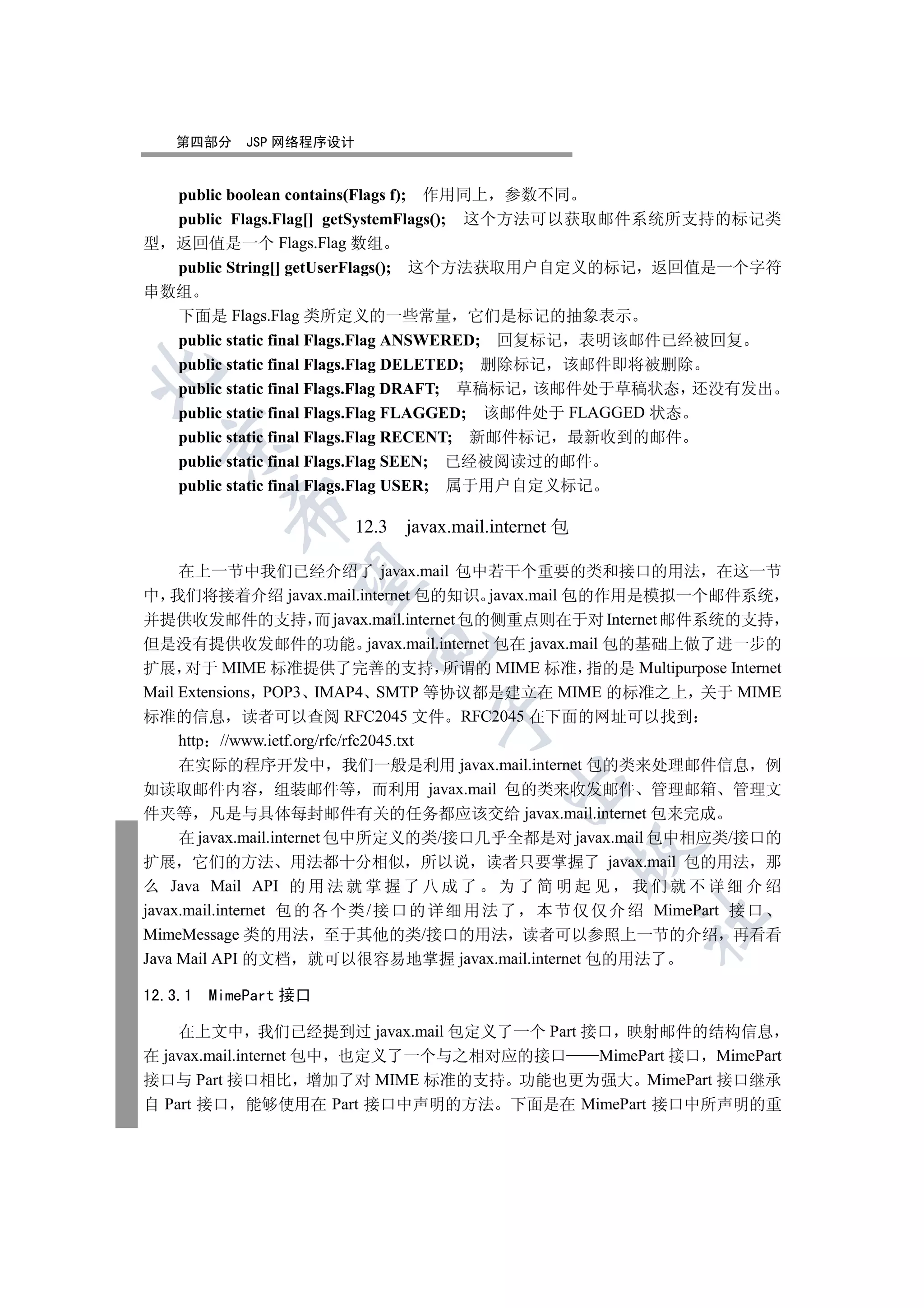 第四部分    JSP 网络程序设计


  public boolean contains(Flags f); 作用同上 参数不同
  public Flags.Flag[] getSystemFlags(); 这个方法可以获取邮件系统所支持的标记类
型 返回值是一个 Flags.Flag 数组
  public String[] getUserFlags(); 这个方法获取用户自定义的标记 返回值是一个字符
串数组
  下面是 Flags.Flag 类所定义的一些常量 它们是标记的抽象表示
  public static final Flags.Flag ANSWERED; 回复标记 表明该邮件已经被回复
  public static final Flags.Flag DELETED; 删除标记 该邮件即将被删除


  public static final Flags.Flag DRAFT; 草稿标记 该邮件处于草稿状态 还没有发出
  public static final Flags.Flag FLAGGED; 该邮件处于 FLAGGED 状态
  public static final Flags.Flag RECENT; 新邮件标记 最新收到的邮件
  

  public static final Flags.Flag SEEN; 已经被阅读过的邮件
  public static final Flags.Flag USER; 属于用户自定义标记
         

                        12.3 javax.mail.internet 包

     在上一节中我们已经介绍了 javax.mail 包中若干个重要的类和接口的用法 在这一节
          

中 我们将接着介绍 javax.mail.internet 包的知识 javax.mail 包的作用是模拟一个邮件系统
并提供收发邮件的支持 而 javax.mail.internet 包的侧重点则在于对 Internet 邮件系统的支持
但是没有提供收发邮件的功能 javax.mail.internet 包在 javax.mail 包的基础上做了进一步的
                         

扩展 对于 MIME 标准提供了完善的支持 所谓的 MIME 标准 指的是 Multipurpose Internet
Mail Extensions POP3 IMAP4 SMTP 等协议都是建立在 MIME 的标准之上 关于 MIME
                                 

标准的信息 读者可以查阅 RFC2045 文件 RFC2045 在下面的网址可以找到
     http //www.ietf.org/rfc/rfc2045.txt
     在实际的程序开发中 我们一般是利用 javax.mail.internet 包的类来处理邮件信息 例
                                          

如读取邮件内容 组装邮件等 而利用 javax.mail 包的类来收发邮件 管理邮箱 管理文
件夹等 凡是与具体每封邮件有关的任务都应该交给 javax.mail.internet 包来完成
     在 javax.mail.internet 包中所定义的类/接口几乎全都是对 javax.mail 包中相应类/接口的
                                                     

扩展 它们的方法 用法都十分相似 所以说 读者只要掌握了 javax.mail 包的用法 那
么 Java Mail API 的 用 法 就 掌 握 了 八 成 了 为 了 简 明 起 见 我 们 就 不 详 细 介 绍
javax.mail.internet 包 的 各 个 类 / 接 口 的 详 细 用 法 了 本 节 仅 仅 介 绍 MimePart 接 口
                                                        	

MimeMessage 类的用法 至于其他的类/接口的用法 读者可以参照上一节的介绍 再看看
Java Mail API 的文档 就可以很容易地掌握 javax.mail.internet 包的用法了

12.3.1 MimePart 接口

    在上文中 我们已经提到过 javax.mail 包定义了一个 Part 接口 映射邮件的结构信息
在 javax.mail.internet 包中 也定义了一个与之相对应的接口  MimePart 接口 MimePart
接口与 Part 接口相比 增加了对 MIME 标准的支持 功能也更为强大 MimePart 接口继承
自 Part 接口 能够使用在 Part 接口中声明的方法 下面是在 MimePart 接口中所声明的重
 