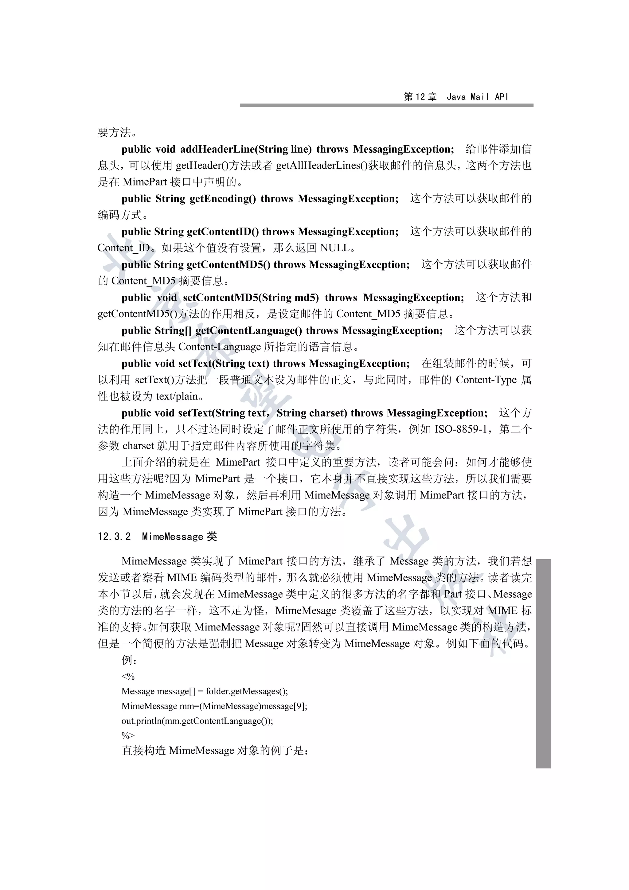 第 12 章   Java Mail API


要方法
    public void addHeaderLine(String line) throws MessagingException; 给邮件添加信
息头 可以使用 getHeader()方法或者 getAllHeaderLines()获取邮件的信息头 这两个方法也
是在 MimePart 接口中声明的
    public String getEncoding() throws MessagingException; 这个方法可以获取邮件的
编码方式
    public String getContentID() throws MessagingException; 这个方法可以获取邮件的
Content_ID 如果这个值没有设置 那么返回 NULL


   public String getContentMD5() throws MessagingException;   这个方法可以获取邮件
的 Content_MD5 摘要信息
     public void setContentMD5(String md5) throws MessagingException;   这个方法和
  

getContentMD5()方法的作用相反 是设定邮件的 Content_MD5 摘要信息
  public String[] getContentLanguage() throws MessagingException; 这个方法可以获
            

知在邮件信息头 Content-Language 所指定的语言信息
  public void setText(String text) throws MessagingException; 在组装邮件的时候 可
以利用 setText()方法把一段普通文本设为邮件的正文 与此同时 邮件的 Content-Type 属
             

性也被设为 text/plain
   public void setText(String text String charset) throws MessagingException; 这个方
法的作用同上 只不过还同时设定了邮件正文所使用的字符集 例如 ISO-8859-1 第二个
                                   

参数 charset 就用于指定邮件内容所使用的字符集
   上面介绍的就是在 MimePart 接口中定义的重要方法 读者可能会问 如何才能够使
用这些方法呢?因为 MimePart 是一个接口 它本身并不直接实现这些方法 所以我们需要
                                                

构造一个 MimeMessage 对象 然后再利用 MimeMessage 对象调用 MimePart 接口的方法
因为 MimeMessage 类实现了 MimePart 接口的方法
                                                

12.3.2   MimeMessage 类

  MimeMessage 类实现了 MimePart 接口的方法 继承了 Message 类的方法 我们若想
发送或者察看 MIME 编码类型的邮件 那么就必须使用 MimeMessage 类的方法 读者读完
                                                       

本小节以后 就会发现在 MimeMessage 类中定义的很多方法的名字都和 Part 接口 Message
类的方法的名字一样 这不足为怪 MimeMesage 类覆盖了这些方法 以实现对 MIME 标
                                                               	

准的支持 如何获取 MimeMessage 对象呢?固然可以直接调用 MimeMessage 类的构造方法
但是一个简便的方法是强制把 Message 对象转变为 MimeMessage 对象 例如下面的代码
    例
    %
    Message message[] = folder.getMessages();
    MimeMessage mm=(MimeMessage)message[9];
    out.println(mm.getContentLanguage());
    %
    直接构造 MimeMessage 对象的例子是
 