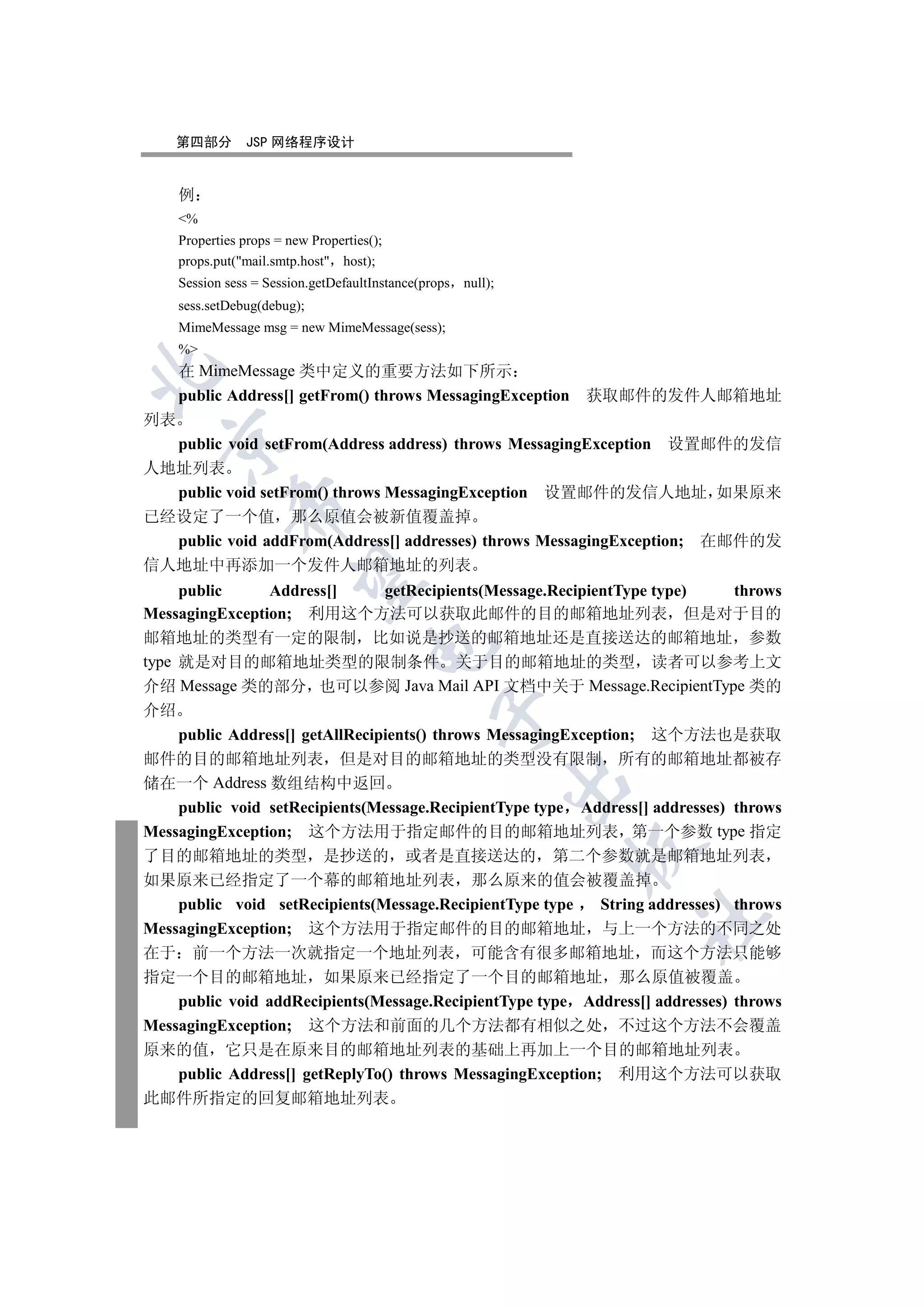 第四部分        JSP 网络程序设计


     例
     %
     Properties props = new Properties();
     props.put(mail.smtp.host host);
     Session sess = Session.getDefaultInstance(props null);
     sess.setDebug(debug);
     MimeMessage msg = new MimeMessage(sess);
     %
     在 MimeMessage 类中定义的重要方法如下所示


     public Address[] getFrom() throws MessagingException     获取邮件的发件人邮箱地址
列表
  

  public void setFrom(Address address) throws MessagingException 设置邮件的发信
人地址列表
  public void setFrom() throws MessagingException 设置邮件的发信人地址 如果原来
              

已经设定了一个值 那么原值会被新值覆盖掉
  public void addFrom(Address[] addresses) throws MessagingException; 在邮件的发
信人地址中再添加一个发件人邮箱地址的列表
               

     public      Address[]       getRecipients(Message.RecipientType type)      throws
MessagingException; 利用这个方法可以获取此邮件的目的邮箱地址列表 但是对于目的
邮箱地址的类型有一定的限制 比如说是抄送的邮箱地址还是直接送达的邮箱地址 参数
                                      

type 就是对目的邮箱地址类型的限制条件 关于目的邮箱地址的类型 读者可以参考上文
介绍 Message 类的部分 也可以参阅 Java Mail API 文档中关于 Message.RecipientType 类的
介绍
                                                 

     public Address[] getAllRecipients() throws MessagingException; 这个方法也是获取
邮件的目的邮箱地址列表 但是对目的邮箱地址的类型没有限制 所有的邮箱地址都被存
储在一个 Address 数组结构中返回
                                                              

     public void setRecipients(Message.RecipientType type Address[] addresses) throws
MessagingException; 这个方法用于指定邮件的目的邮箱地址列表 第一个参数 type 指定
                                                              

了目的邮箱地址的类型 是抄送的 或者是直接送达的 第二个参数就是邮箱地址列表
如果原来已经指定了一个幕的邮箱地址列表 那么原来的值会被覆盖掉
     public void setRecipients(Message.RecipientType type     String addresses) throws
                                                                   	

MessagingException; 这个方法用于指定邮件的目的邮箱地址 与上一个方法的不同之处
在于 前一个方法一次就指定一个地址列表 可能含有很多邮箱地址 而这个方法只能够
指定一个目的邮箱地址 如果原来已经指定了一个目的邮箱地址 那么原值被覆盖
     public void addRecipients(Message.RecipientType type Address[] addresses) throws
MessagingException; 这个方法和前面的几个方法都有相似之处 不过这个方法不会覆盖
原来的值 它只是在原来目的邮箱地址列表的基础上再加上一个目的邮箱地址列表
     public Address[] getReplyTo() throws MessagingException; 利用这个方法可以获取
此邮件所指定的回复邮箱地址列表
 