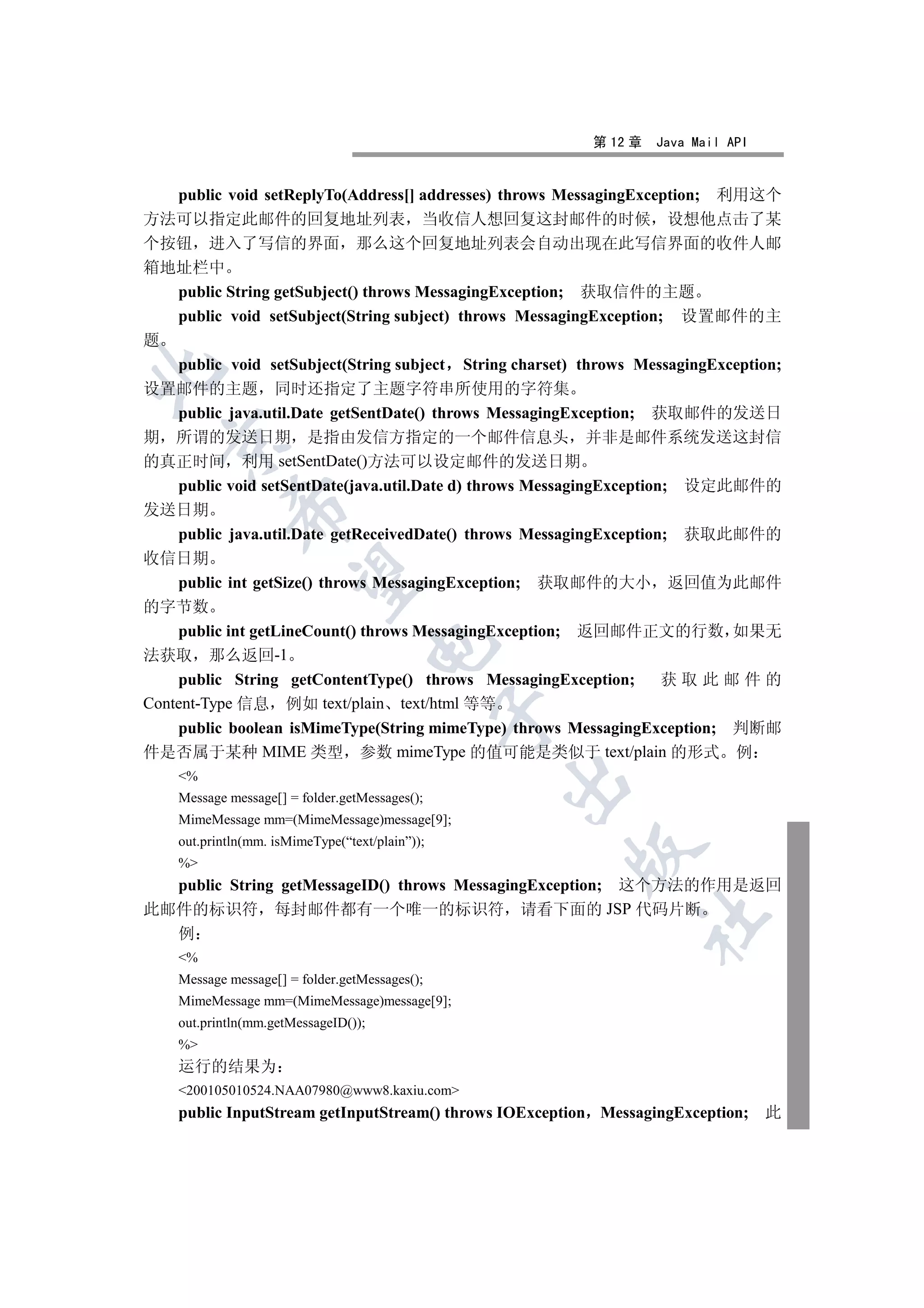 第 12 章   Java Mail API


  public void setReplyTo(Address[] addresses) throws MessagingException; 利用这个
方法可以指定此邮件的回复地址列表 当收信人想回复这封邮件的时候 设想他点击了某
个按钮 进入了写信的界面 那么这个回复地址列表会自动出现在此写信界面的收件人邮
箱地址栏中
  public String getSubject() throws MessagingException; 获取信件的主题
  public void setSubject(String subject) throws MessagingException; 设置邮件的主
题
  public void setSubject(String subject String charset) throws MessagingException;


设置邮件的主题 同时还指定了主题字符串所使用的字符集
  public java.util.Date getSentDate() throws MessagingException; 获取邮件的发送日
期 所谓的发送日期 是指由发信方指定的一个邮件信息头 并非是邮件系统发送这封信
  

的真正时间 利用 setSentDate()方法可以设定邮件的发送日期
    public void setSentDate(java.util.Date d) throws MessagingException; 设定此邮件的
            

发送日期
    public java.util.Date getReceivedDate() throws MessagingException; 获取此邮件的
收信日期
             

    public int getSize() throws MessagingException; 获取邮件的大小 返回值为此邮件
的字节数
    public int getLineCount() throws MessagingException; 返回邮件正文的行数 如果无
                                      

法获取 那么返回-1
    public String getContentType() throws MessagingException;          获取此邮件的
Content-Type 信息 例如 text/plain text/html 等等
                                                 

    public boolean isMimeType(String mimeType) throws MessagingException; 判断邮
件是否属于某种 MIME 类型 参数 mimeType 的值可能是类似于 text/plain 的形式 例
    %
                                                 

    Message message[] = folder.getMessages();
    MimeMessage mm=(MimeMessage)message[9];
    out.println(mm. isMimeType(“text/plain”));
                                                       

    %
  public String getMessageID() throws MessagingException; 这个方法的作用是返回
此邮件的标识符 每封邮件都有一个唯一的标识符 请看下面的 JSP 代码片断
                                                               	

  例
    %
    Message message[] = folder.getMessages();
    MimeMessage mm=(MimeMessage)message[9];
    out.println(mm.getMessageID());
    %
    运行的结果为
    200105010524.NAA07980@www8.kaxiu.com
    public InputStream getInputStream() throws IOException MessagingException; 此
 