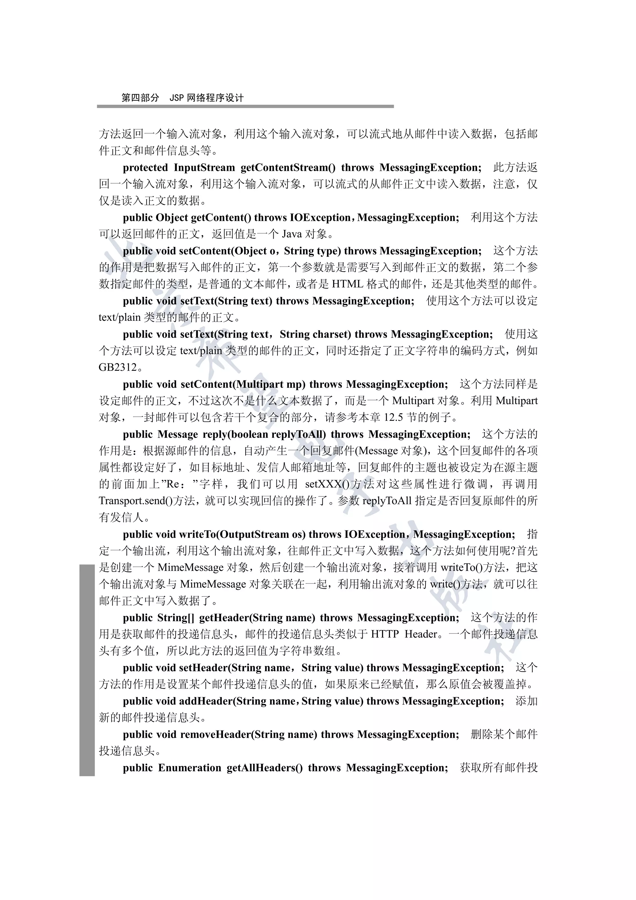 第四部分     JSP 网络程序设计


方法返回一个输入流对象 利用这个输入流对象 可以流式地从邮件中读入数据 包括邮
件正文和邮件信息头等
      protected InputStream getContentStream() throws MessagingException; 此方法返
回一个输入流对象 利用这个输入流对象 可以流式的从邮件正文中读入数据 注意 仅
仅是读入正文的数据
      public Object getContent() throws IOException MessagingException; 利用这个方法
可以返回邮件的正文 返回值是一个 Java 对象
      public void setContent(Object o String type) throws MessagingException; 这个方法


的作用是把数据写入邮件的正文 第一个参数就是需要写入到邮件正文的数据 第二个参
数指定邮件的类型 是普通的文本邮件 或者是 HTML 格式的邮件 还是其他类型的邮件
      public void setText(String text) throws MessagingException; 使用这个方法可以设定
  

text/plain 类型的邮件的正文
      public void setText(String text String charset) throws MessagingException; 使用这
           

个方法可以设定 text/plain 类型的邮件的正文 同时还指定了正文字符串的编码方式 例如
GB2312
     public void setContent(Multipart mp) throws MessagingException; 这个方法同样是
            

设定邮件的正文 不过这次不是什么文本数据了 而是一个 Multipart 对象 利用 Multipart
对象 一封邮件可以包含若干个复合的部分 请参考本章 12.5 节的例子
     public Message reply(boolean replyToAll) throws MessagingException; 这个方法的
                             

作用是 根据源邮件的信息 自动产生一个回复邮件(Message 对象) 这个回复邮件的各项
属性都设定好了 如目标地址 发信人邮箱地址等 回复邮件的主题也被设定为在源主题
的 前 面 加 上 ”Re ” 字 样 我 们 可 以 用 setXXX() 方 法 对 这 些 属 性 进 行 微 调 再 调 用
                                      

Transport.send()方法 就可以实现回信的操作了 参数 replyToAll 指定是否回复原邮件的所
有发信人
     public void writeTo(OutputStream os) throws IOException MessagingException; 指
                                               

定一个输出流 利用这个输出流对象 往邮件正文中写入数据 这个方法如何使用呢?首先
是创建一个 MimeMessage 对象 然后创建一个输出流对象 接着调用 writeTo()方法 把这
个输出流对象与 MimeMessage 对象关联在一起 利用输出流对象的 write()方法 就可以往
                                                        

邮件正文中写入数据了
     public String[] getHeader(String name) throws MessagingException; 这个方法的作
                                                                 	

用是获取邮件的投递信息头 邮件的投递信息头类似于 HTTP Header 一个邮件投递信息
头有多个值 所以此方法的返回值为字符串数组
     public void setHeader(String name String value) throws MessagingException; 这个
方法的作用是设置某个邮件投递信息头的值 如果原来已经赋值 那么原值会被覆盖掉
     public void addHeader(String name String value) throws MessagingException; 添加
新的邮件投递信息头
     public void removeHeader(String name) throws MessagingException; 删除某个邮件
投递信息头
     public Enumeration getAllHeaders() throws MessagingException; 获取所有邮件投
 