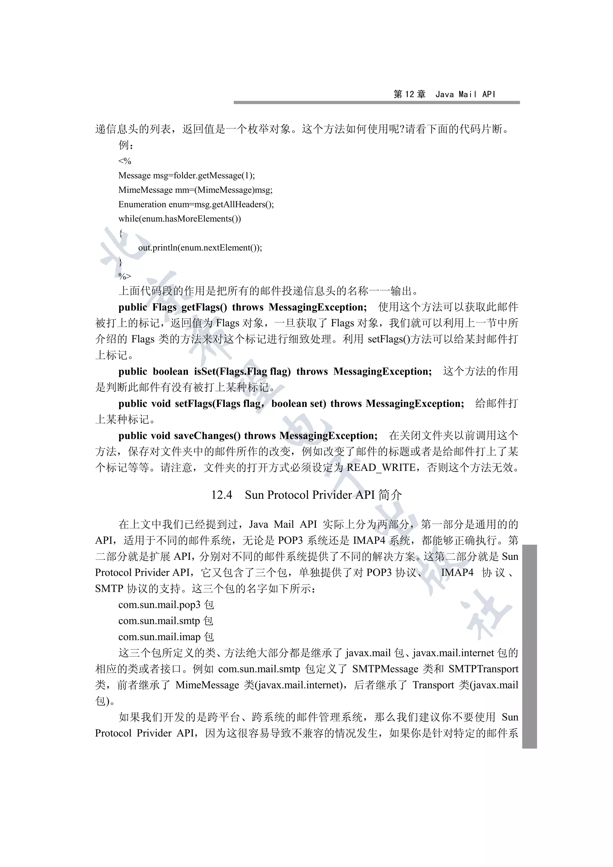 第 12 章   Java Mail API


递信息头的列表              返回值是一个枚举对象                这个方法如何使用呢?请看下面的代码片断
  例
     %
     Message msg=folder.getMessage(1);
     MimeMessage mm=(MimeMessage)msg;
     Enumeration enum=msg.getAllHeaders();
     while(enum.hasMoreElements())
     {


          out.println(enum.nextElement());
     }
     %
  上面代码段的作用是把所有的邮件投递信息头的名称一一输出
  

  public Flags getFlags() throws MessagingException; 使用这个方法可以获取此邮件
被打上的标记 返回值为 Flags 对象 一旦获取了 Flags 对象 我们就可以利用上一节中所
             

介绍的 Flags 类的方法来对这个标记进行细致处理 利用 setFlags()方法可以给某封邮件打
上标记
  public boolean isSet(Flags.Flag flag) throws MessagingException; 这个方法的作用
              

是判断此邮件有没有被打上某种标记
  public void setFlags(Flags flag boolean set) throws MessagingException; 给邮件打
上某种标记
                                     

  public void saveChanges() throws MessagingException; 在关闭文件夹以前调用这个
方法 保存对文件夹中的邮件所作的改变 例如改变了邮件的标题或者是给邮件打上了某
个标记等等 请注意 文件夹的打开方式必须设定为 READ_WRITE 否则这个方法无效
                                             


                            12.4     Sun Protocol Privider API 简介
                                                    

     在上文中我们已经提到过 Java Mail API 实际上分为两部分 第一部分是通用的的
API 适用于不同的邮件系统 无论是 POP3 系统还是 IMAP4 系统 都能够正确执行 第
二部分就是扩展 API 分别对不同的邮件系统提供了不同的解决方案 这第二部分就是 Sun
                                                            

Protocol Privider API 它又包含了三个包 单独提供了对 POP3 协议          IMAP4 协 议
SMTP 协议的支持 这三个包的名字如下所示
     com.sun.mail.pop3 包
                                                                    	

     com.sun.mail.smtp 包
     com.sun.mail.imap 包
     这三个包所定义的类 方法绝大部分都是继承了 javax.mail 包 javax.mail.internet 包的
相应的类或者接口 例如 com.sun.mail.smtp 包定义了 SMTPMessage 类和 SMTPTransport
类 前者继承了 MimeMessage 类(javax.mail.internet) 后者继承了 Transport 类(javax.mail
包)
     如果我们开发的是跨平台 跨系统的邮件管理系统 那么我们建议你不要使用 Sun
Protocol Privider API 因为这很容易导致不兼容的情况发生 如果你是针对特定的邮件系
 