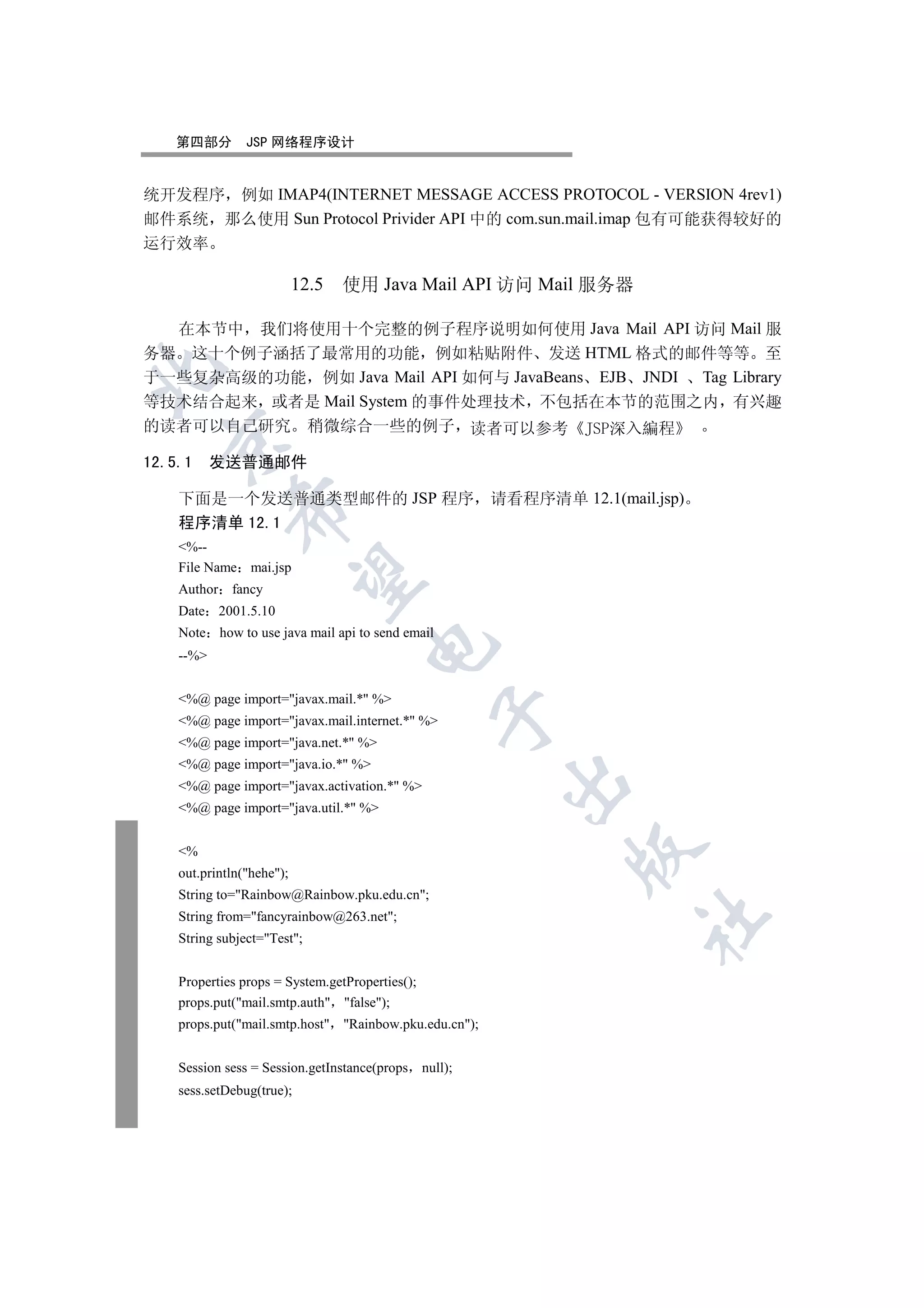 第四部分        JSP 网络程序设计


统开发程序 例如 IMAP4(INTERNET MESSAGE ACCESS PROTOCOL - VERSION 4rev1)
邮件系统 那么使用 Sun Protocol Privider API 中的 com.sun.mail.imap 包有可能获得较好的
运行效率

                          12.5   使用 Java Mail API 访问 Mail 服务器

  在本节中 我们将使用十个完整的例子程序说明如何使用 Java Mail API 访问 Mail 服
务器 这十个例子涵括了最常用的功能 例如粘贴附件 发送 HTML 格式的邮件等等 至


于一些复杂高级的功能 例如 Java Mail API 如何与 JavaBeans EJB JNDI Tag Library
等技术结合起来 或者是 Mail System 的事件处理技术 不包括在本节的范围之内 有兴趣
的读者可以自己研究 稍微综合一些的例子 读者可以参考
 

12.5.1 发送普通邮件

   下面是一个发送普通类型邮件的 JSP 程序                               请看程序清单 12.1(mail.jsp)
            

   程序清单 12.1
   %--
   File Name mai.jsp
             

   Author fancy
   Date 2001.5.10
   Note how to use java mail api to send email
                                    

   --%


   %@ page import=javax.mail.* %
                                                 

   %@ page import=javax.mail.internet.* %
   %@ page import=java.net.* %
   %@ page import=java.io.* %
                                                        

   %@ page import=javax.activation.* %
   %@ page import=java.util.* %
                                                               

   %
   out.println(hehe);
   String to=Rainbow@Rainbow.pku.edu.cn;
   String from=fancyrainbow@263.net;
                                                                       	

   String subject=Test;


   Properties props = System.getProperties();
   props.put(mail.smtp.auth false);
   props.put(mail.smtp.host Rainbow.pku.edu.cn);


   Session sess = Session.getInstance(props null);
   sess.setDebug(true);
 