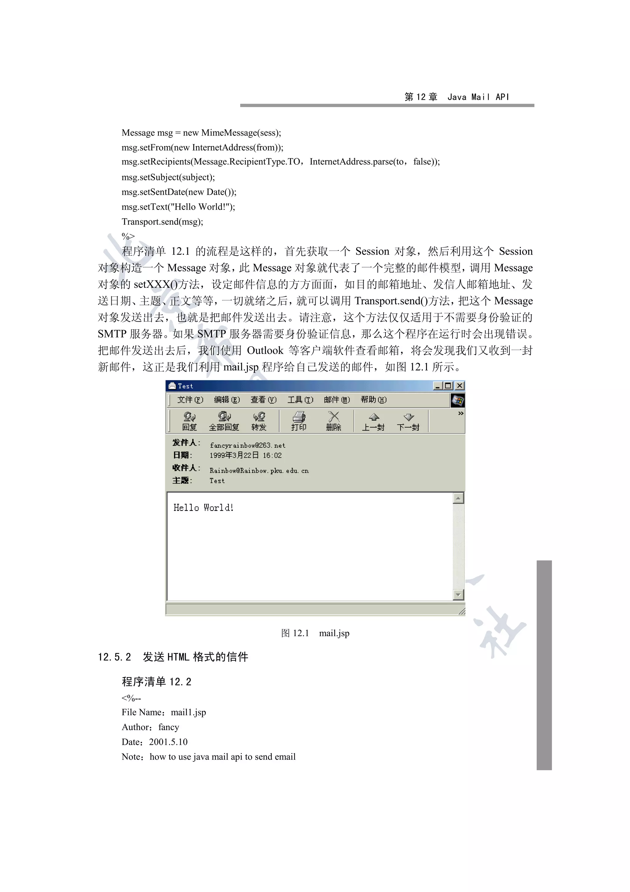 第 12 章      Java Mail API


    Message msg = new MimeMessage(sess);
    msg.setFrom(new InternetAddress(from));
    msg.setRecipients(Message.RecipientType.TO InternetAddress.parse(to    false));
    msg.setSubject(subject);
    msg.setSentDate(new Date());
    msg.setText(Hello World!);
    Transport.send(msg);
    %
  程序清单 12.1 的流程是这样的 首先获取一个 Session 对象 然后利用这个 Session


对象构造一个 Message 对象 此 Message 对象就代表了一个完整的邮件模型 调用 Message
对象的 setXXX()方法 设定邮件信息的方方面面 如目的邮箱地址 发信人邮箱地址 发
  

送日期 主题 正文等等 一切就绪之后 就可以调用 Transport.send()方法 把这个 Message
对象发送出去 也就是把邮件发送出去 请注意 这个方法仅仅适用于不需要身份验证的
SMTP 服务器 如果 SMTP 服务器需要身份验证信息 那么这个程序在运行时会出现错误
             

把邮件发送出去后 我们使用 Outlook 等客户端软件查看邮箱 将会发现我们又收到一封
新邮件 这正是我们利用 mail.jsp 程序给自己发送的邮件 如图 12.1 所示
              
                                   
                                                  
                                                          
                                                                   
                                                                                  	

                                           图 12.1   mail.jsp

12.5.2   发送 HTML 格式的信件

    程序清单 12.2
    %--
    File Name mail1.jsp
    Author fancy
    Date 2001.5.10
    Note how to use java mail api to send email
 