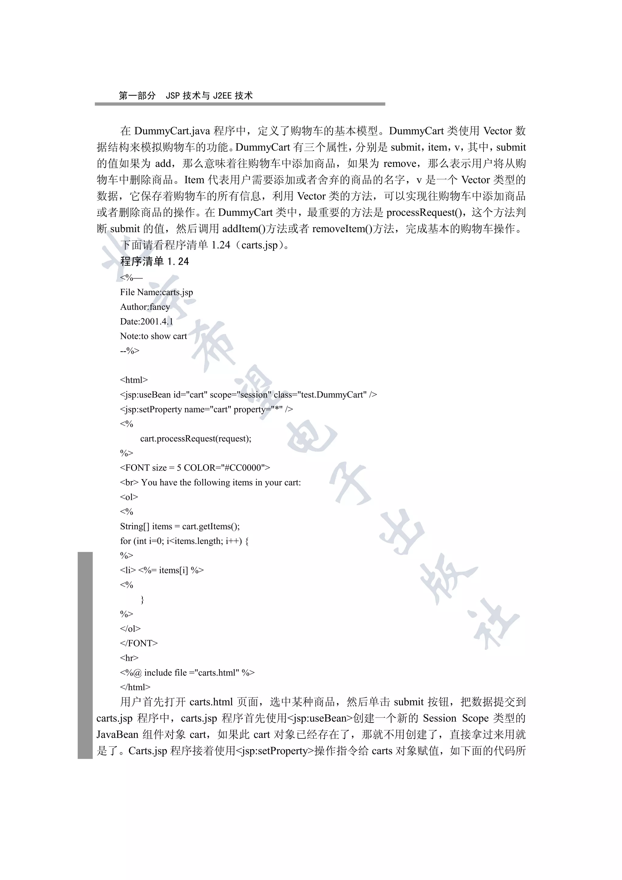 第一部分         JSP 技术与 J2EE 技术


    在 DummyCart.java 程序中 定义了购物车的基本模型 DummyCart 类使用 Vector 数
据结构来模拟购物车的功能 DummyCart 有三个属性 分别是 submit item v 其中 submit
的值如果为 add 那么意味着往购物车中添加商品 如果为 remove 那么表示用户将从购
物车中删除商品 Item 代表用户需要添加或者舍弃的商品的名字 v 是一个 Vector 类型的
数据 它保存着购物车的所有信息 利用 Vector 类的方法 可以实现往购物车中添加商品
或者删除商品的操作 在 DummyCart 类中 最重要的方法是 processRequest() 这个方法判
断 submit 的值 然后调用 addItem()方法或者 removeItem()方法 完成基本的购物车操作
    下面请看程序清单 1.24 carts.jsp


   程序清单 1.24
   %—
   File Name:carts.jsp
 

   Author:fancy
   Date:2001.4.1
   Note:to show cart
              

   --%


   html
               

   jsp:useBean id=cart scope=session class=test.DummyCart /
   jsp:setProperty name=cart property=* /
   %
                                       

          cart.processRequest(request);
   %
   FONT size = 5 COLOR=#CC0000
                                                  

   br You have the following items in your cart:
   ol
   %
                                                         

   String[] items = cart.getItems();
   for (int i=0; iitems.length; i++) {
   %
   li %= items[i] %
                                                                      

   %
          }
   %
                                                                      	

   /ol
   /FONT
   hr
   %@ include file =carts.html %
   /html
      用户首先打开 carts.html 页面 选中某种商品 然后单击 submit 按钮 把数据提交到
carts.jsp 程序中 carts.jsp 程序首先使用jsp:useBean创建一个新的 Session Scope 类型的
JavaBean 组件对象 cart 如果此 cart 对象已经存在了 那就不用创建了 直接拿过来用就
是了 Carts.jsp 程序接着使用jsp:setProperty操作指令给 carts 对象赋值 如下面的代码所
 