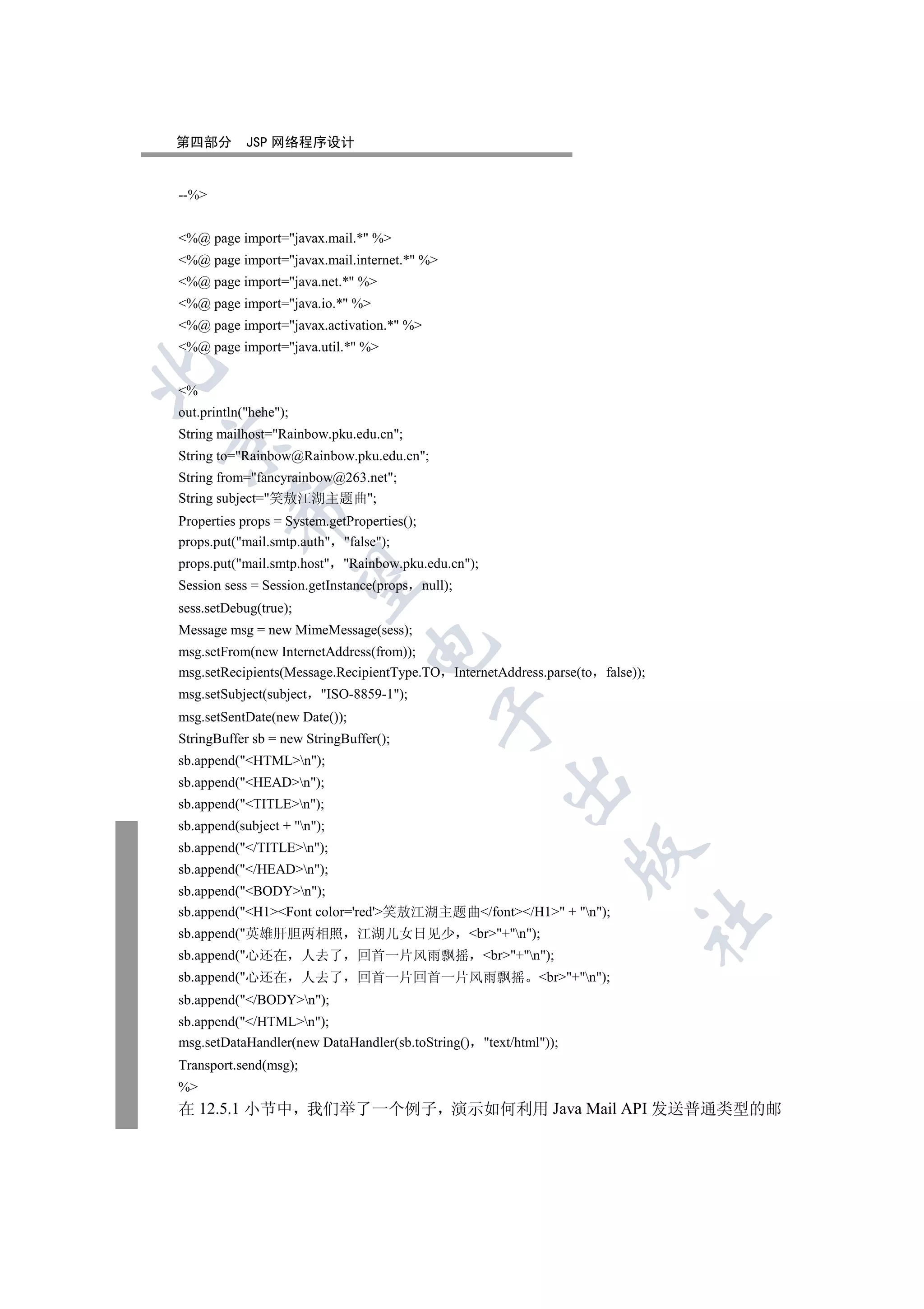 第四部分        JSP 网络程序设计


--%


%@ page import=javax.mail.* %
%@ page import=javax.mail.internet.* %
%@ page import=java.net.* %
%@ page import=java.io.* %
%@ page import=javax.activation.* %
%@ page import=java.util.* %


%
out.println(hehe);
String mailhost=Rainbow.pku.edu.cn;


String to=Rainbow@Rainbow.pku.edu.cn;
String from=fancyrainbow@263.net;
String subject=笑敖江湖主题曲;
         

Properties props = System.getProperties();
props.put(mail.smtp.auth false);
props.put(mail.smtp.host Rainbow.pku.edu.cn);
          

Session sess = Session.getInstance(props null);
sess.setDebug(true);
Message msg = new MimeMessage(sess);
                                 

msg.setFrom(new InternetAddress(from));
msg.setRecipients(Message.RecipientType.TO InternetAddress.parse(to   false));
msg.setSubject(subject   ISO-8859-1);
                                             

msg.setSentDate(new Date());
StringBuffer sb = new StringBuffer();
sb.append(HTMLn);
                                                       

sb.append(HEADn);
sb.append(TITLEn);
sb.append(subject + n);
sb.append(/TITLEn);
                                                                     

sb.append(/HEADn);
sb.append(BODYn);
sb.append(H1Font color='red'笑敖江湖主题曲/font/H1 + n);
                                                                             	

sb.append(英雄肝胆两相照             江湖儿女日见少 br+n);
sb.append(心还在         人去了     回首一片风雨飘摇 br+n);
sb.append(心还在         人去了     回首一片回首一片风雨飘摇 br+n);
sb.append(/BODYn);
sb.append(/HTMLn);
msg.setDataHandler(new DataHandler(sb.toString()    text/html));
Transport.send(msg);
%
在 12.5.1 小节中 我们举了一个例子 演示如何利用 Java Mail API 发送普通类型的邮
 