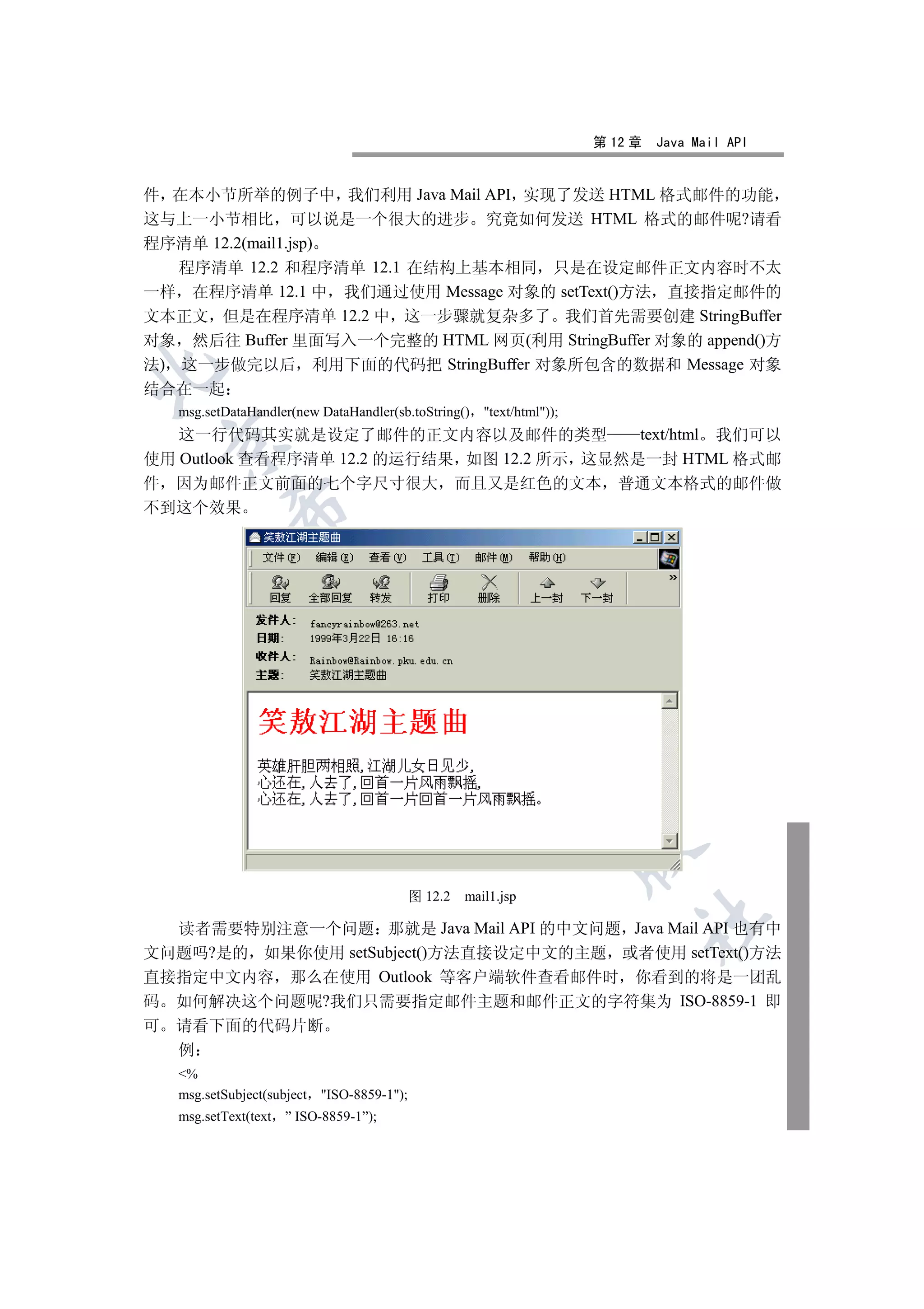 第 12 章   Java Mail API


件 在本小节所举的例子中 我们利用 Java Mail API 实现了发送 HTML 格式邮件的功能
这与上一小节相比 可以说是一个很大的进步 究竟如何发送 HTML 格式的邮件呢?请看
程序清单 12.2(mail1.jsp)
   程序清单 12.2 和程序清单 12.1 在结构上基本相同 只是在设定邮件正文内容时不太
一样 在程序清单 12.1 中 我们通过使用 Message 对象的 setText()方法 直接指定邮件的
文本正文 但是在程序清单 12.2 中 这一步骤就复杂多了 我们首先需要创建 StringBuffer
对象 然后往 Buffer 里面写入一个完整的 HTML 网页(利用 StringBuffer 对象的 append()方
法) 这一步做完以后 利用下面的代码把 StringBuffer 对象所包含的数据和 Message 对象


结合在一起
    msg.setDataHandler(new DataHandler(sb.toString()      text/html));
   这一行代码其实就是设定了邮件的正文内容以及邮件的类型               text/html 我们可以
    

使用 Outlook 查看程序清单 12.2 的运行结果 如图 12.2 所示 这显然是一封 HTML 格式邮
件 因为邮件正文前面的七个字尺寸很大 而且又是红色的文本 普通文本格式的邮件做
不到这个效果
            
             
                                    
                                                 
                                                             
                                                                           


                                              图 12.2   mail1.jsp
                                                                                	

  读者需要特别注意一个问题 那就是 Java Mail API 的中文问题 Java Mail API 也有中
文问题吗?是的 如果你使用 setSubject()方法直接设定中文的主题 或者使用 setText()方法
直接指定中文内容 那么在使用 Outlook 等客户端软件查看邮件时 你看到的将是一团乱
码 如何解决这个问题呢?我们只需要指定邮件主题和邮件正文的字符集为 ISO-8859-1 即
可   请看下面的代码片断
    例
    %
    msg.setSubject(subject   ISO-8859-1);
    msg.setText(text   ” ISO-8859-1”);
 