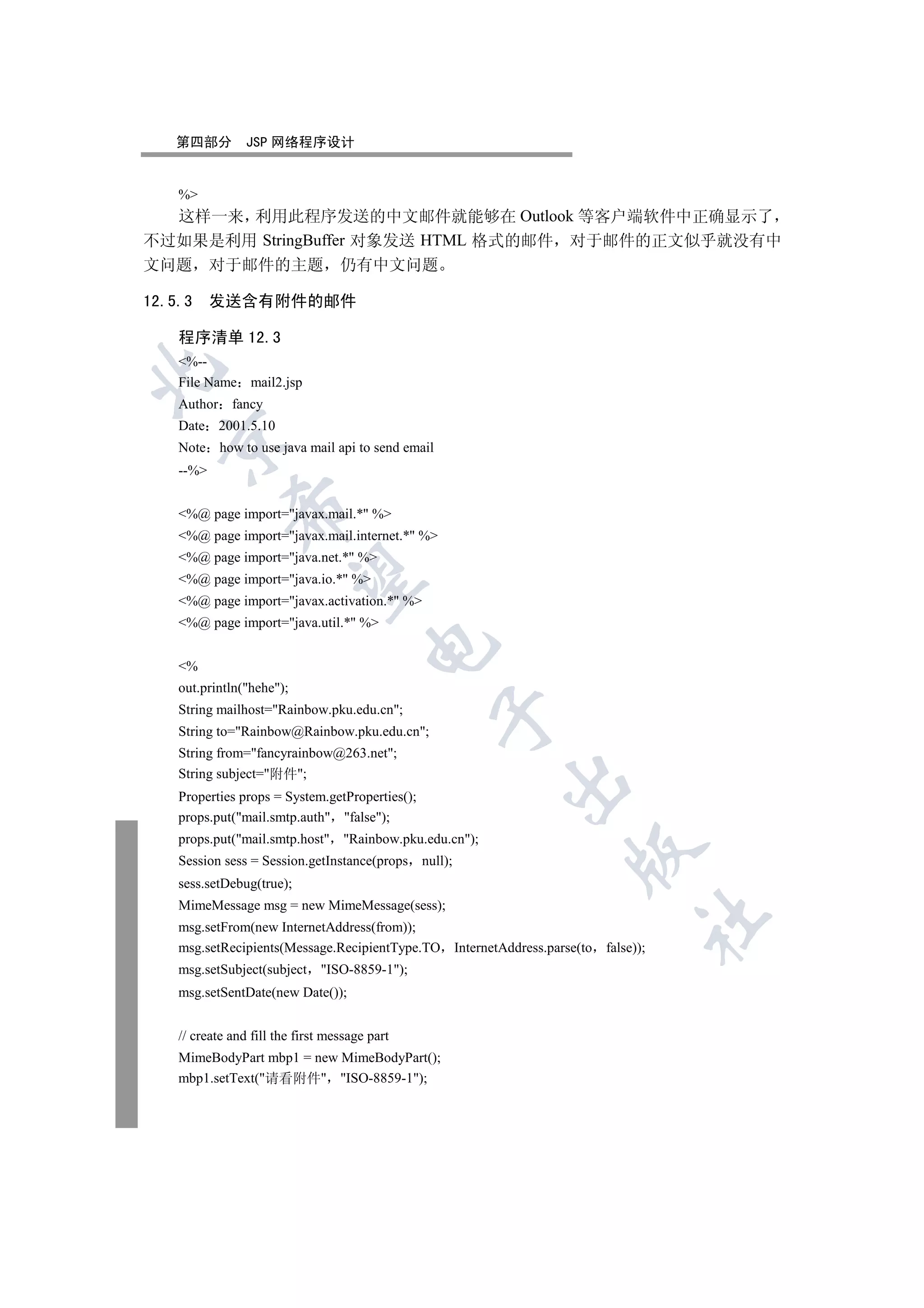 第四部分          JSP 网络程序设计


    %
  这样一来 利用此程序发送的中文邮件就能够在 Outlook 等客户端软件中正确显示了
不过如果是利用 StringBuffer 对象发送 HTML 格式的邮件 对于邮件的正文似乎就没有中
文问题 对于邮件的主题 仍有中文问题

12.5.3     发送含有附件的邮件

    程序清单 12.3
    %--


    File Name mail2.jsp
    Author fancy
    Date 2001.5.10
  

    Note how to use java mail api to send email
    --%
              

    %@ page import=javax.mail.* %
    %@ page import=javax.mail.internet.* %
    %@ page import=java.net.* %
               

    %@ page import=java.io.* %
    %@ page import=javax.activation.* %
    %@ page import=java.util.* %
                                        

    %
    out.println(hehe);
    String mailhost=Rainbow.pku.edu.cn;
                                                  

    String to=Rainbow@Rainbow.pku.edu.cn;
    String from=fancyrainbow@263.net;
    String subject=附件;
                                                        

    Properties props = System.getProperties();
    props.put(mail.smtp.auth false);
    props.put(mail.smtp.host Rainbow.pku.edu.cn);
                                                                   

    Session sess = Session.getInstance(props null);
    sess.setDebug(true);
    MimeMessage msg = new MimeMessage(sess);
                                                                                 	

    msg.setFrom(new InternetAddress(from));
    msg.setRecipients(Message.RecipientType.TO InternetAddress.parse(to   false));
    msg.setSubject(subject     ISO-8859-1);
    msg.setSentDate(new Date());


    // create and fill the first message part
    MimeBodyPart mbp1 = new MimeBodyPart();
    mbp1.setText(请看附件 ISO-8859-1);
 