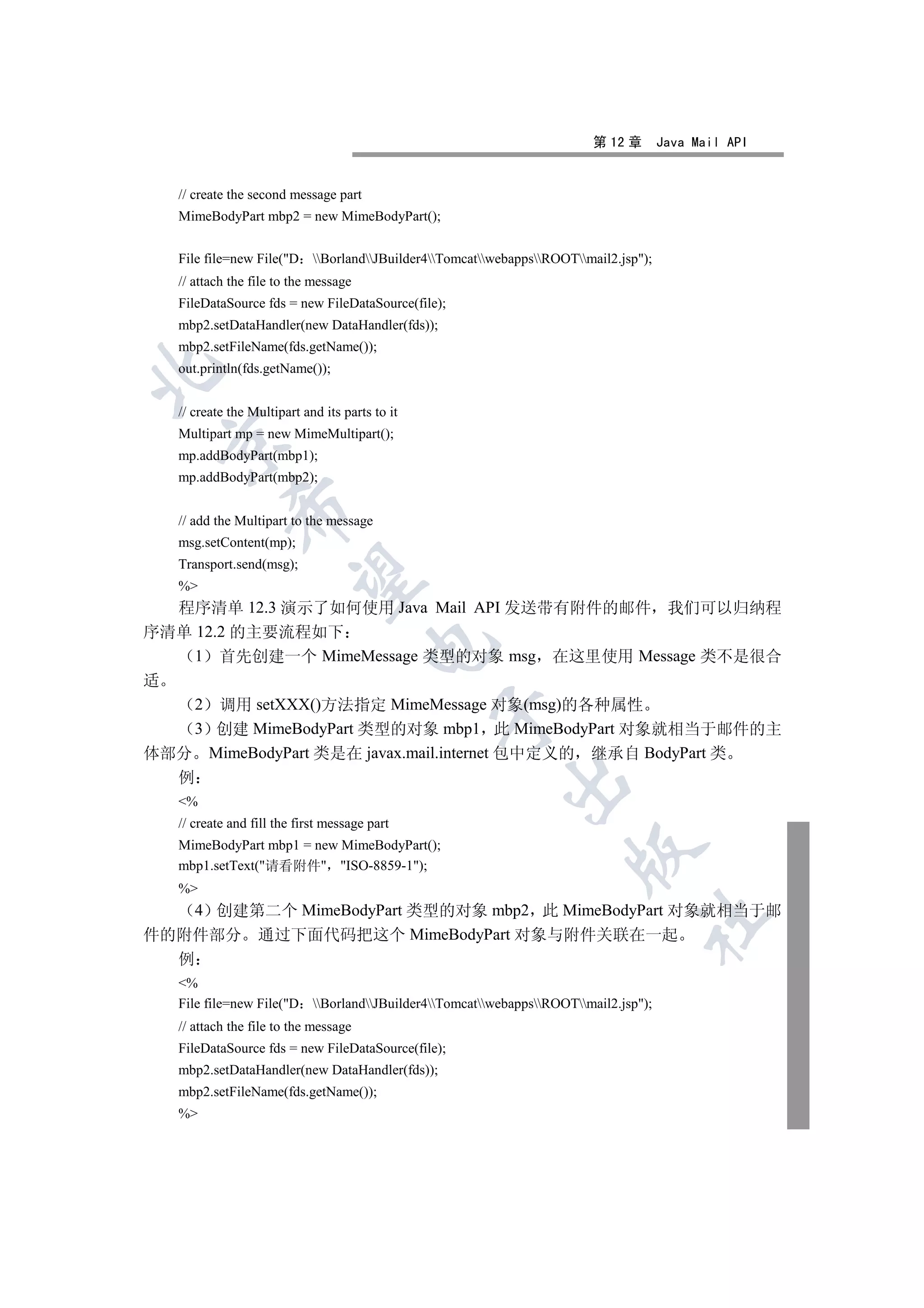 第 12 章       Java Mail API


   // create the second message part
   MimeBodyPart mbp2 = new MimeBodyPart();


   File file=new File(D BorlandJBuilder4TomcatwebappsROOTmail2.jsp);
   // attach the file to the message
   FileDataSource fds = new FileDataSource(file);
   mbp2.setDataHandler(new DataHandler(fds));
   mbp2.setFileName(fds.getName());
   out.println(fds.getName());



   // create the Multipart and its parts to it
   Multipart mp = new MimeMultipart();
 

   mp.addBodyPart(mbp1);
   mp.addBodyPart(mbp2);
             

   // add the Multipart to the message
   msg.setContent(mp);
   Transport.send(msg);
              

   %
  程序清单 12.3 演示了如何使用 Java Mail API 发送带有附件的邮件 我们可以归纳程
序清单 12.2 的主要流程如下
                                        

    1 首先创建一个 MimeMessage 类型的对象 msg 在这里使用 Message 类不是很合
适
    2 调用 setXXX()方法指定 MimeMessage 对象(msg)的各种属性
                                                 

    3 创建 MimeBodyPart 类型的对象 mbp1 此 MimeBodyPart 对象就相当于邮件的主
体部分 MimeBodyPart 类是在 javax.mail.internet 包中定义的 继承自 BodyPart 类
  例
                                                         

   %
   // create and fill the first message part
   MimeBodyPart mbp1 = new MimeBodyPart();
                                                                    

   mbp1.setText(请看附件 ISO-8859-1);
   %
    4 创建第二个 MimeBodyPart 类型的对象 mbp2 此 MimeBodyPart 对象就相当于邮
                                                                                	

件的附件部分 通过下面代码把这个 MimeBodyPart 对象与附件关联在一起
  例
   %
   File file=new File(D BorlandJBuilder4TomcatwebappsROOTmail2.jsp);
   // attach the file to the message
   FileDataSource fds = new FileDataSource(file);
   mbp2.setDataHandler(new DataHandler(fds));
   mbp2.setFileName(fds.getName());
   %
 