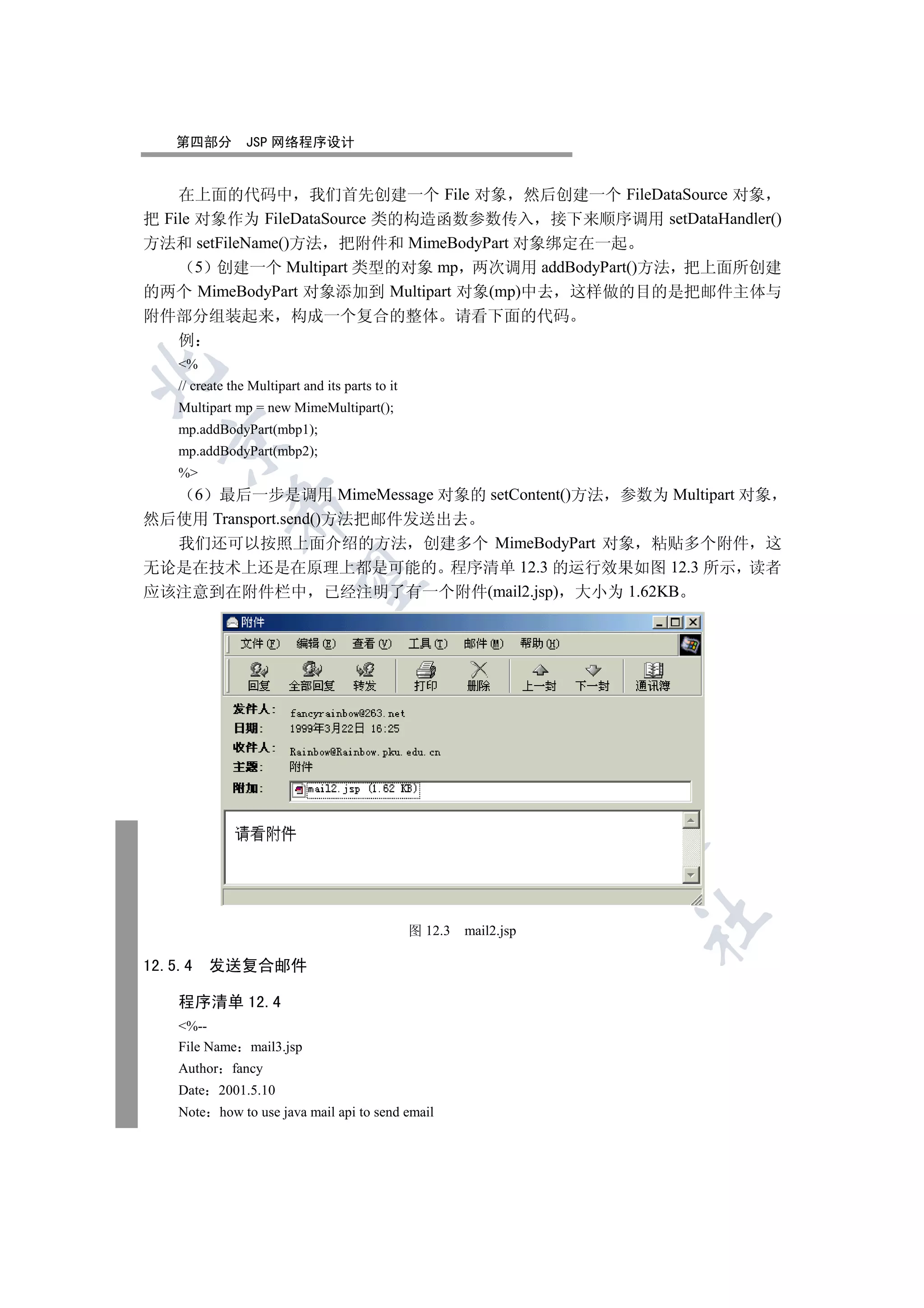 第四部分          JSP 网络程序设计


    在上面的代码中 我们首先创建一个 File 对象 然后创建一个 FileDataSource 对象
把 File 对象作为 FileDataSource 类的构造函数参数传入 接下来顺序调用 setDataHandler()
方法和 setFileName()方法 把附件和 MimeBodyPart 对象绑定在一起
       5 创建一个 Multipart 类型的对象 mp 两次调用 addBodyPart()方法 把上面所创建
的两个 MimeBodyPart 对象添加到 Multipart 对象(mp)中去 这样做的目的是把邮件主体与
附件部分组装起来                  构成一个复合的整体                        请看下面的代码
  例
    %


    // create the Multipart and its parts to it
    Multipart mp = new MimeMultipart();
    mp.addBodyPart(mbp1);
  

    mp.addBodyPart(mbp2);
    %
   6 最后一步是调用 MimeMessage 对象的 setContent()方法 参数为 Multipart 对象
              

然后使用 Transport.send()方法把邮件发送出去
  我们还可以按照上面介绍的方法 创建多个 MimeBodyPart 对象 粘贴多个附件 这
无论是在技术上还是在原理上都是可能的 程序清单 12.3 的运行效果如图 12.3 所示 读者
               

应该注意到在附件栏中 已经注明了有一个附件(mail2.jsp) 大小为 1.62KB
                                         
                                                     
                                                                 
                                                                       
                                                                       	

                                                  图 12.3   mail2.jsp

12.5.4   发送复合邮件

    程序清单 12.4
    %--
    File Name mail3.jsp
    Author fancy
    Date 2001.5.10
    Note how to use java mail api to send email
 