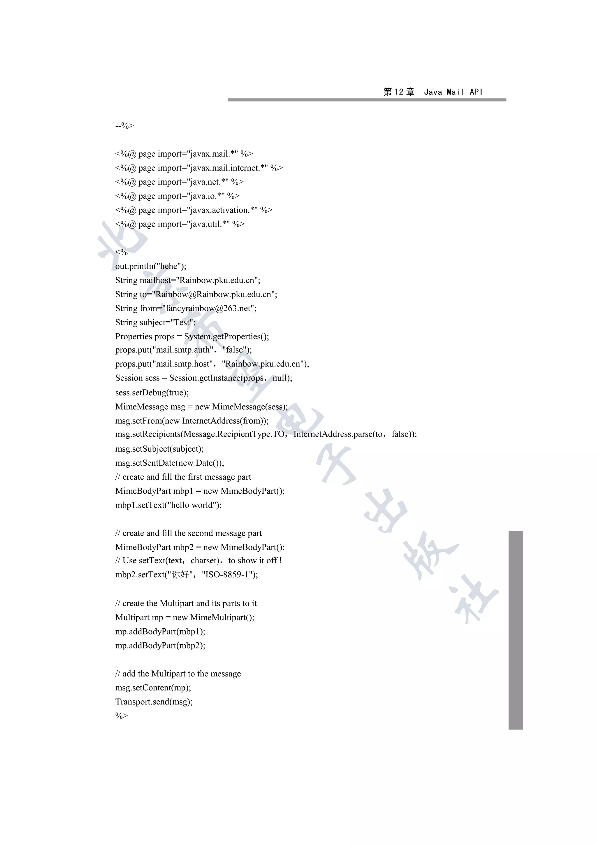 第 12 章      Java Mail API


--%


%@ page import=javax.mail.* %
%@ page import=javax.mail.internet.* %
%@ page import=java.net.* %
%@ page import=java.io.* %
%@ page import=javax.activation.* %
%@ page import=java.util.* %


%
out.println(hehe);
String mailhost=Rainbow.pku.edu.cn;


String to=Rainbow@Rainbow.pku.edu.cn;
String from=fancyrainbow@263.net;
String subject=Test;
          

Properties props = System.getProperties();
props.put(mail.smtp.auth false);
props.put(mail.smtp.host Rainbow.pku.edu.cn);
           

Session sess = Session.getInstance(props null);
sess.setDebug(true);
MimeMessage msg = new MimeMessage(sess);
                                     

msg.setFrom(new InternetAddress(from));
msg.setRecipients(Message.RecipientType.TO InternetAddress.parse(to    false));
msg.setSubject(subject);
                                              

msg.setSentDate(new Date());
// create and fill the first message part
MimeBodyPart mbp1 = new MimeBodyPart();
                                                    

mbp1.setText(hello world);


// create and fill the second message part
MimeBodyPart mbp2 = new MimeBodyPart();
                                                               

// Use setText(text charset) to show it off !
mbp2.setText(你好 ISO-8859-1);
                                                                              	

// create the Multipart and its parts to it
Multipart mp = new MimeMultipart();
mp.addBodyPart(mbp1);
mp.addBodyPart(mbp2);


// add the Multipart to the message
msg.setContent(mp);
Transport.send(msg);
%
 