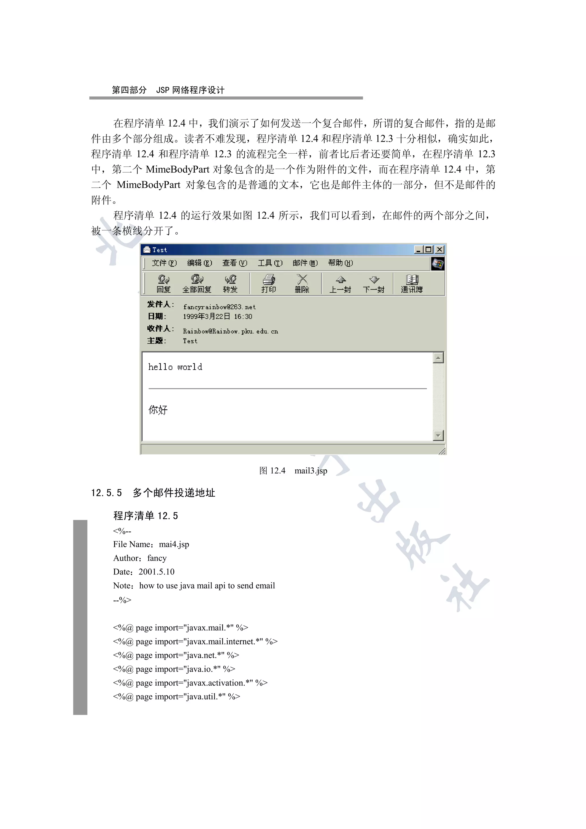 第四部分        JSP 网络程序设计


   在程序清单 12.4 中 我们演示了如何发送一个复合邮件 所谓的复合邮件 指的是邮
件由多个部分组成 读者不难发现 程序清单 12.4 和程序清单 12.3 十分相似 确实如此
程序清单 12.4 和程序清单 12.3 的流程完全一样 前者比后者还要简单 在程序清单 12.3
中 第二个 MimeBodyPart 对象包含的是一个作为附件的文件 而在程序清单 12.4 中 第
二个 MimeBodyPart 对象包含的是普通的文本 它也是邮件主体的一部分 但不是邮件的
附件
   程序清单 12.4 的运行效果如图 12.4 所示 我们可以看到 在邮件的两个部分之间
被一条横线分开了

  
            
             
                                   
                                                  

                                          图 12.4   mail3.jsp

12.5.5     多个邮件投递地址
                                                         


    程序清单 12.5
    %--
                                                               

    File Name mai4.jsp
    Author fancy
    Date 2001.5.10
                                                               	

    Note how to use java mail api to send email
    --%


    %@ page import=javax.mail.* %
    %@ page import=javax.mail.internet.* %
    %@ page import=java.net.* %
    %@ page import=java.io.* %
    %@ page import=javax.activation.* %
    %@ page import=java.util.* %
 
