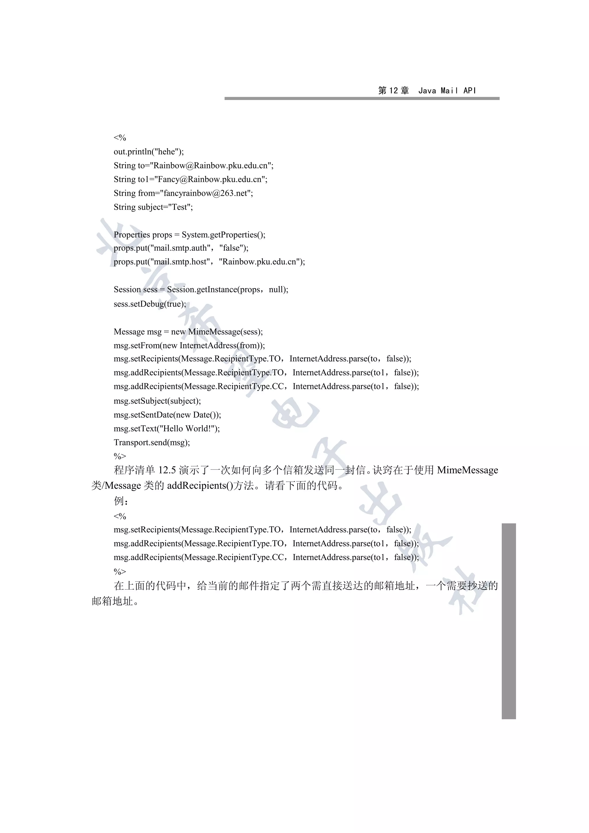 第 12 章      Java Mail API




  %
  out.println(hehe);
  String to=Rainbow@Rainbow.pku.edu.cn;
  String to1=Fancy@Rainbow.pku.edu.cn;
  String from=fancyrainbow@263.net;
  String subject=Test;


  Properties props = System.getProperties();


  props.put(mail.smtp.auth false);
  props.put(mail.smtp.host Rainbow.pku.edu.cn);
 

  Session sess = Session.getInstance(props null);
  sess.setDebug(true);
           

  Message msg = new MimeMessage(sess);
  msg.setFrom(new InternetAddress(from));
  msg.setRecipients(Message.RecipientType.TO InternetAddress.parse(to    false));
            

  msg.addRecipients(Message.RecipientType.TO InternetAddress.parse(to1     false));
  msg.addRecipients(Message.RecipientType.CC InternetAddress.parse(to1     false));
  msg.setSubject(subject);
                                   

  msg.setSentDate(new Date());
  msg.setText(Hello World!);
  Transport.send(msg);
                                               

  %
   程序清单 12.5 演示了一次如何向多个信箱发送同一封信 诀窍在于使用 MimeMessage
类/Message 类的 addRecipients()方法 请看下面的代码
                                                      

   例
  %
  msg.setRecipients(Message.RecipientType.TO InternetAddress.parse(to    false));
                                                                 

  msg.addRecipients(Message.RecipientType.TO InternetAddress.parse(to1     false));
  msg.addRecipients(Message.RecipientType.CC InternetAddress.parse(to1     false));
  %
                                                                                	

  在上面的代码中 给当前的邮件指定了两个需直接送达的邮箱地址 一个需要抄送的
邮箱地址
 