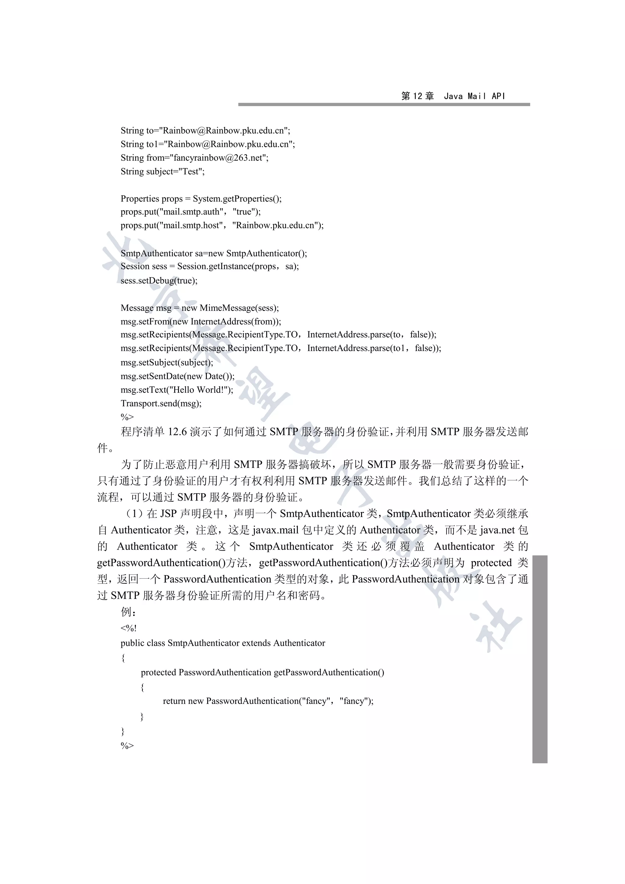第 12 章     Java Mail API


    String to=Rainbow@Rainbow.pku.edu.cn;
    String to1=Rainbow@Rainbow.pku.edu.cn;
    String from=fancyrainbow@263.net;
    String subject=Test;

    Properties props = System.getProperties();
    props.put(mail.smtp.auth true);
    props.put(mail.smtp.host Rainbow.pku.edu.cn);


    SmtpAuthenticator sa=new SmtpAuthenticator();
    Session sess = Session.getInstance(props sa);
    sess.setDebug(true);
    

    Message msg = new MimeMessage(sess);
    msg.setFrom(new InternetAddress(from));
    msg.setRecipients(Message.RecipientType.TO InternetAddress.parse(to false));
              

    msg.setRecipients(Message.RecipientType.TO InternetAddress.parse(to1 false));
    msg.setSubject(subject);
    msg.setSentDate(new Date());
               

    msg.setText(Hello World!);
    Transport.send(msg);
    %
    程序清单 12.6 演示了如何通过 SMTP 服务器的身份验证 并利用 SMTP 服务器发送邮
                                    

件
     为了防止恶意用户利用 SMTP 服务器搞破坏 所以 SMTP 服务器一般需要身份验证
只有通过了身份验证的用户才有权利利用 SMTP 服务器发送邮件 我们总结了这样的一个
                                                

流程 可以通过 SMTP 服务器的身份验证
       1 在 JSP 声明段中 声明一个 SmtpAuthenticator 类 SmtpAuthenticator 类必须继承
                                                           

自 Authenticator 类 注意 这是 javax.mail 包中定义的 Authenticator 类 而不是 java.net 包
的 Authenticator 类       这 个 SmtpAuthenticator 类 还 必 须 覆 盖 Authenticator 类 的
getPasswordAuthentication()方法 getPasswordAuthentication()方法必须声明为 protected 类
                                                                         

型 返回一个 PasswordAuthentication 类型的对象 此 PasswordAuthentication 对象包含了通
过 SMTP 服务器身份验证所需的用户名和密码
     例
                                                                               	

    %!
    public class SmtpAuthenticator extends Authenticator
    {
          protected PasswordAuthentication getPasswordAuthentication()
          {
               return new PasswordAuthentication(fancy fancy);
          }
    }
    %
 