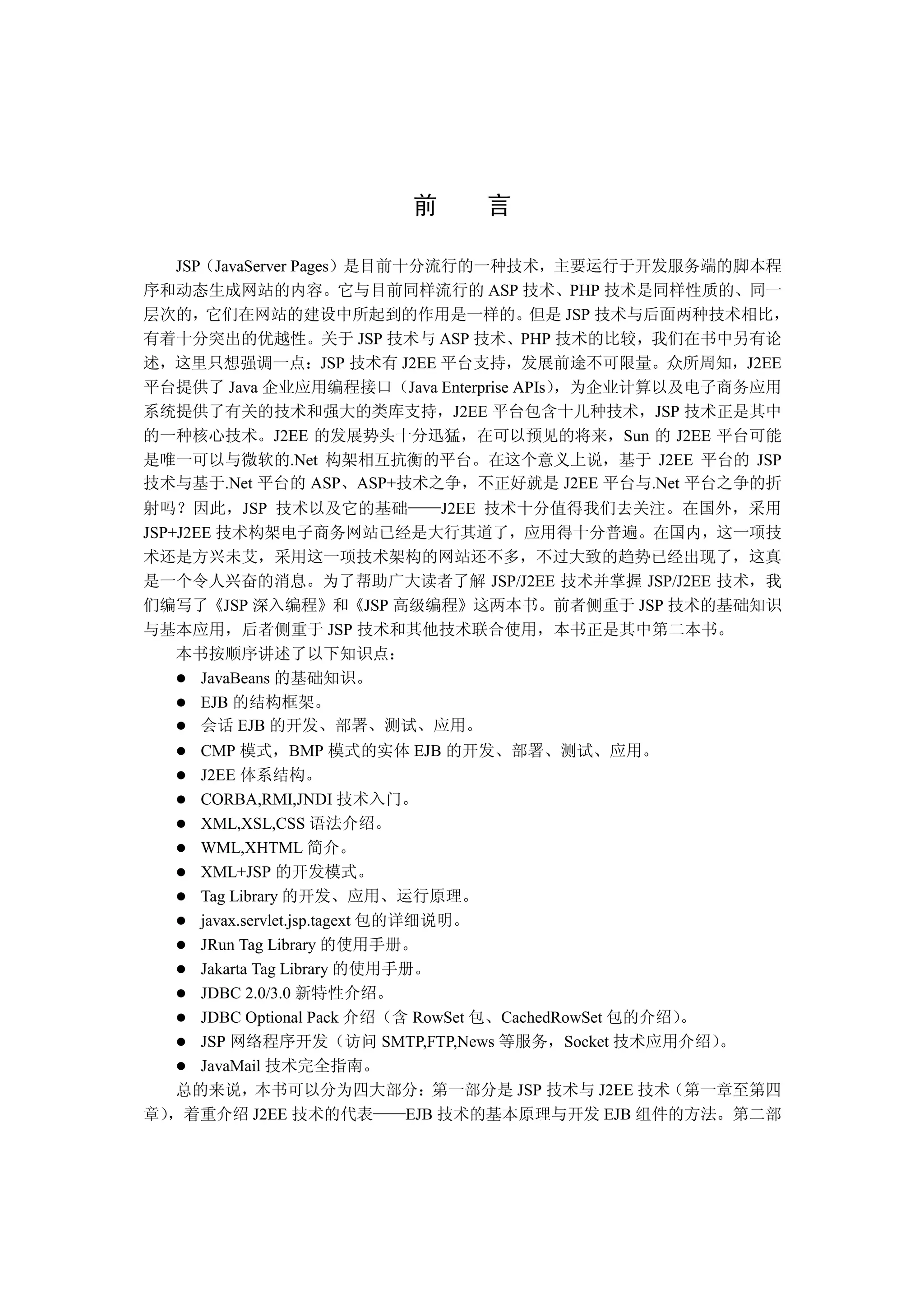 前      言

  JSP JavaServer Pages 是目前十分流行的一种技术 主要运行于开发服务端的脚本程
序和动态生成网站的内容 它与目前同样流行的 ASP 技术 PHP 技术是同样性质的 同一
层次的 它们在网站的建设中所起到的作用是一样的 但是 JSP 技术与后面两种技术相比
有着十分突出的优越性 关于 JSP 技术与 ASP 技术 PHP 技术的比较 我们在书中另有论
述 这里只想强调一点 JSP 技术有 J2EE 平台支持 发展前途不可限量 众所周知 J2EE
平台提供了 Java 企业应用编程接口 Java Enterprise APIs 为企业计算以及电子商务应用
系统提供了有关的技术和强大的类库支持 J2EE 平台包含十几种技术 JSP 技术正是其中
的一种核心技术 J2EE 的发展势头十分迅猛 在可以预见的将来 Sun 的 J2EE 平台可能
是唯一可以与微软的.Net 构架相互抗衡的平台 在这个意义上说 基于 J2EE 平台的 JSP
技术与基于.Net 平台的 ASP ASP+技术之争 不正好就是 J2EE 平台与.Net 平台之争的折
射吗 因此 JSP 技术以及它的基础      J2EE 技术十分值得我们去关注 在国外 采用
JSP+J2EE 技术构架电子商务网站已经是大行其道了 应用得十分普遍 在国内 这一项技
术还是方兴未艾 采用这一项技术架构的网站还不多 不过大致的趋势已经出现了 这真
是一个令人兴奋的消息 为了帮助广大读者了解 JSP/J2EE 技术并掌握 JSP/J2EE 技术 我
们编写了 JSP 深入编程 和 JSP 高级编程 这两本书 前者侧重于 JSP 技术的基础知识
与基本应用 后者侧重于 JSP 技术和其他技术联合使用 本书正是其中第二本书
    本书按顺序讲述了以下知识点
       JavaBeans 的基础知识
       EJB 的结构框架
       会话 EJB 的开发 部署 测试 应用
    CMP 模式 BMP 模式的实体 EJB 的开发 部署 测试 应用
    J2EE 体系结构
    CORBA,RMI,JNDI 技术入门
    XML,XSL,CSS 语法介绍
    WML,XHTML 简介
    XML+JSP 的开发模式
    Tag Library 的开发 应用 运行原理
    javax.servlet.jsp.tagext 包的详细说明
    JRun Tag Library 的使用手册
    Jakarta Tag Library 的使用手册
    JDBC 2.0/3.0 新特性介绍
    JDBC Optional Pack 介绍 含 RowSet 包 CachedRowSet 包的介绍
    JSP 网络程序开发 访问 SMTP,FTP,News 等服务 Socket 技术应用介绍
    JavaMail 技术完全指南
  总的来说 本书可以分为四大部分 第一部分是 JSP 技术与 J2EE 技术 第一章至第四
章 着重介绍 J2EE 技术的代表               EJB 技术的基本原理与开发 EJB 组件的方法 第二部
 