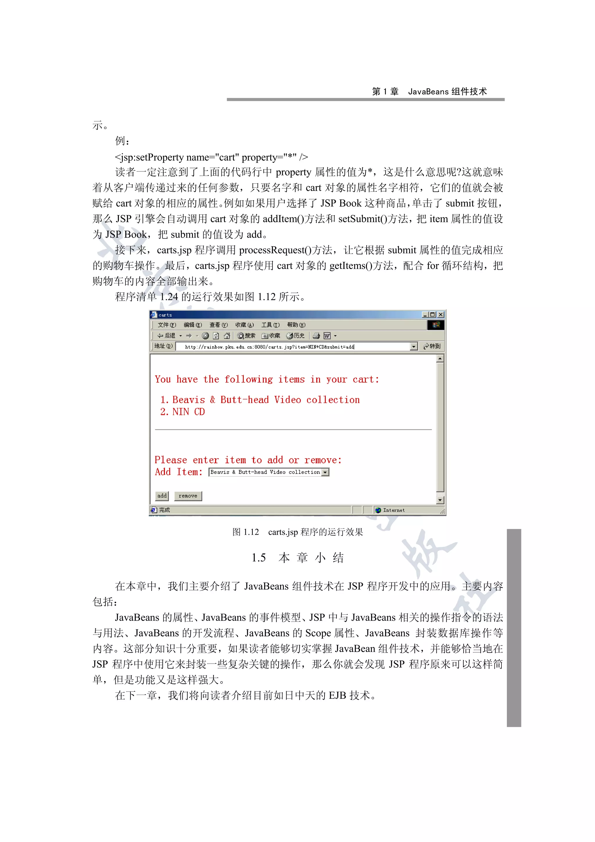 第1章   JavaBeans 组件技术


示
     例
    jsp:setProperty name=cart property=* /
    读者一定注意到了上面的代码行中 property 属性的值为* 这是什么意思呢?这就意味
着从客户端传递过来的任何参数 只要名字和 cart 对象的属性名字相符 它们的值就会被
赋给 cart 对象的相应的属性 例如如果用户选择了 JSP Book 这种商品 单击了 submit 按钮
那么 JSP 引擎会自动调用 cart 对象的 addItem()方法和 setSubmit()方法 把 item 属性的值设
为 JSP Book 把 submit 的值设为 add


    接下来 carts.jsp 程序调用 processRequest()方法 让它根据 submit 属性的值完成相应
的购物车操作 最后 carts.jsp 程序使用 cart 对象的 getItems()方法 配合 for 循环结构 把
购物车的内容全部输出来
    

  程序清单 1.24 的运行效果如图 1.12 所示
         
          
                      
                                 
                                         


                     图 1.12    carts.jsp 程序的运行效果
                                                   

                         1.5    本 章 小 结

     在本章中 我们主要介绍了 JavaBeans 组件技术在 JSP 程序开发中的应用 主要内容
                                                         	

包括
    JavaBeans 的属性 JavaBeans 的事件模型 JSP 中与 JavaBeans 相关的操作指令的语法
与用法 JavaBeans 的开发流程 JavaBeans 的 Scope 属性 JavaBeans 封装数据库操作等
内容 这部分知识十分重要 如果读者能够切实掌握 JavaBean 组件技术 并能够恰当地在
JSP 程序中使用它来封装一些复杂关键的操作 那么你就会发现 JSP 程序原来可以这样简
单   但是功能又是这样强大
    在下一章 我们将向读者介绍目前如日中天的 EJB 技术
 
