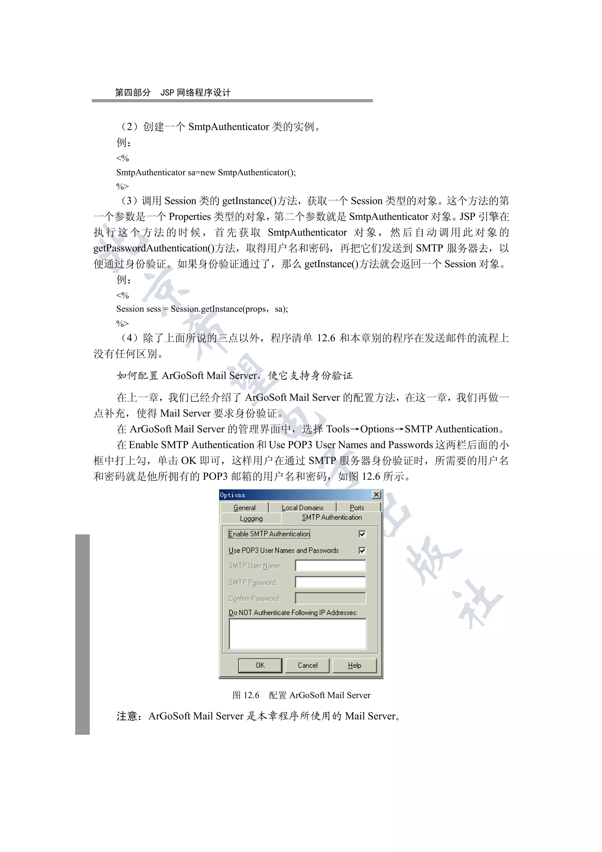 第四部分        JSP 网络程序设计


        2   创建一个 SmtpAuthenticator 类的实例
    例
    %
    SmtpAuthenticator sa=new SmtpAuthenticator();
    %
       3 调用 Session 类的 getInstance()方法 获取一个 Session 类型的对象 这个方法的第
一个参数是一个 Properties 类型的对象 第二个参数就是 SmtpAuthenticator 对象 JSP 引擎在
执 行 这 个 方 法 的 时 候 首 先 获 取 SmtpAuthenticator 对 象 然 后 自 动 调 用 此 对 象 的


getPasswordAuthentication()方法 取得用户名和密码 再把它们发送到 SMTP 服务器去 以
便通过身份验证 如果身份验证通过了 那么 getInstance()方法就会返回一个 Session 对象
     例
  

    %
    Session sess = Session.getInstance(props sa);
    %
             

   4 除了上面所说的三点以外 程序清单 12.6 和本章别的程序在发送邮件的流程上
没有任何区别

    如何配置 ArGoSoft Mail Server 使它支持身份验证
              


  在上一章 我们已经介绍了 ArGoSoft Mail Server 的配置方法 在这一章 我们再做一
点补充 使得 Mail Server 要求身份验证
                                    

  在 ArGoSoft Mail Server 的管理界面中 选择 Tools Options SMTP Authentication
  在 Enable SMTP Authentication 和 Use POP3 User Names and Passwords 这两栏后面的小
框中打上勾 单击 OK 即可 这样用户在通过 SMTP 服务器身份验证时 所需要的用户名
                                               

和密码就是他所拥有的 POP3 邮箱的用户名和密码 如图 12.6 所示
                                                        
                                                                     
                                                                     	



                                  图 12.6   配置 ArGoSoft Mail Server

    注意      ArGoSoft Mail Server 是本章程序所使用的 Mail Server
 