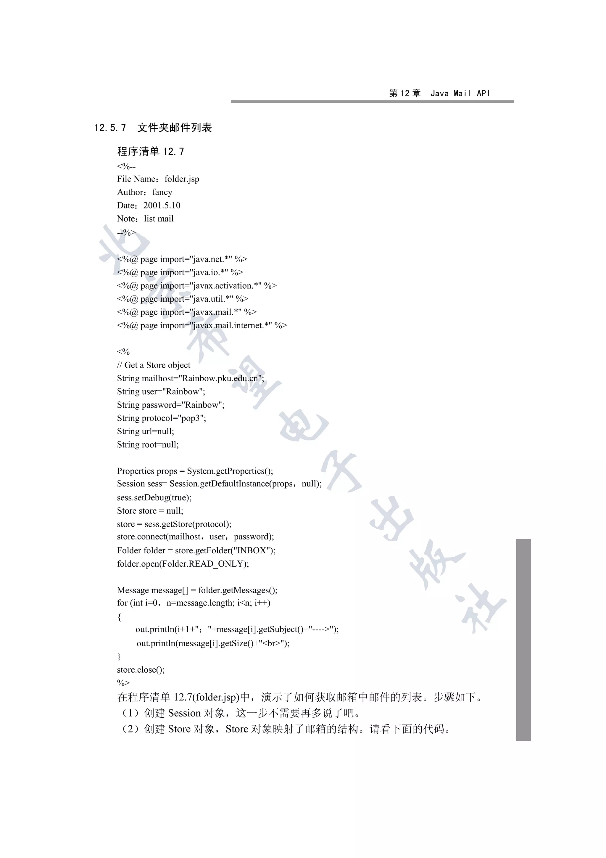 第 12 章   Java Mail API


12.5.7     文件夹邮件列表

    程序清单 12.7
    %--
    File Name folder.jsp
    Author fancy
    Date 2001.5.10
    Note list mail
    --%


    %@ page import=java.net.* %
    %@ page import=java.io.* %
    %@ page import=javax.activation.* %
  

    %@ page import=java.util.* %
    %@ page import=javax.mail.* %
    %@ page import=javax.mail.internet.* %
             

    %
    // Get a Store object
              

    String mailhost=Rainbow.pku.edu.cn;
    String user=Rainbow;
    String password=Rainbow;
    String protocol=pop3;
                                     

    String url=null;
    String root=null;
                                                 

    Properties props = System.getProperties();
    Session sess= Session.getDefaultInstance(props null);
    sess.setDebug(true);
    Store store = null;
                                                            

    store = sess.getStore(protocol);
    store.connect(mailhost user password);
    Folder folder = store.getFolder(INBOX);
                                                                 

    folder.open(Folder.READ_ONLY);

    Message message[] = folder.getMessages();
                                                                      	

    for (int i=0 n=message.length; in; i++)
    {
         out.println(i+1+ +message[i].getSubject()+----);
          out.println(message[i].getSize()+br);
    }
    store.close();
    %
    在程序清单 12.7(folder.jsp)中 演示了如何获取邮箱中邮件的列表 步骤如下
     1 创建 Session 对象 这一步不需要再多说了吧
     2 创建 Store 对象 Store 对象映射了邮箱的结构 请看下面的代码
 