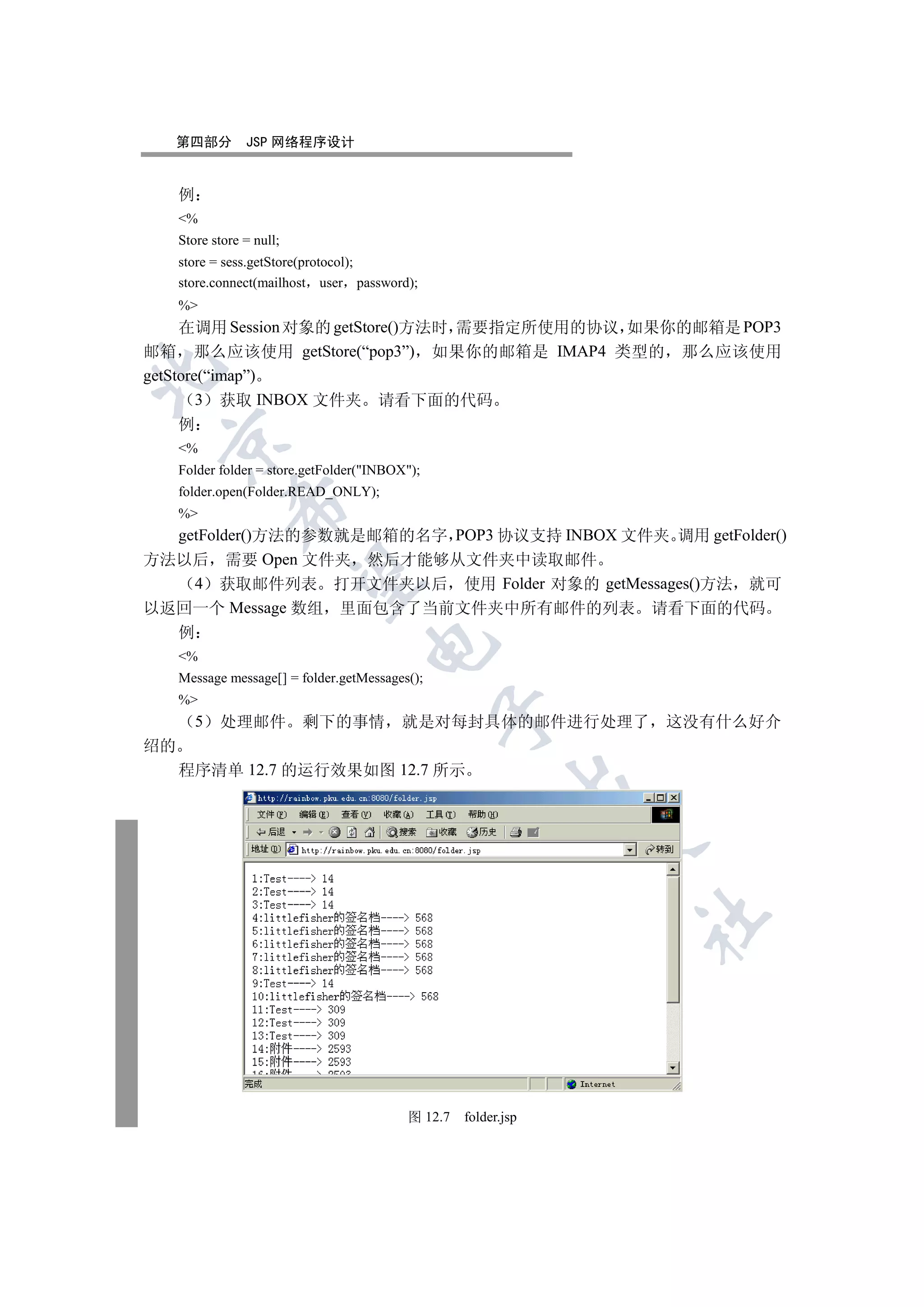 第四部分          JSP 网络程序设计


     例
     %
     Store store = null;
     store = sess.getStore(protocol);
     store.connect(mailhost user password);
     %
     在调用 Session 对象的 getStore()方法时 需要指定所使用的协议 如果你的邮箱是 POP3
邮箱 那么应该使用 getStore(“pop3”) 如果你的邮箱是 IMAP4 类型的 那么应该使用


getStore(“imap”)
        3 获取 INBOX 文件夹 请看下面的代码
     例
 

     %
     Folder folder = store.getFolder(INBOX);
     folder.open(Folder.READ_ONLY);
              

     %
  getFolder()方法的参数就是邮箱的名字 POP3 协议支持 INBOX 文件夹 调用 getFolder()
方法以后 需要 Open 文件夹 然后才能够从文件夹中读取邮件
               

    4 获取邮件列表 打开文件夹以后 使用 Folder 对象的 getMessages()方法 就可
以返回一个 Message 数组 里面包含了当前文件夹中所有邮件的列表 请看下面的代码
     例
                                     

     %
     Message message[] = folder.getMessages();
     %
                                                 

         5   处理邮件          剩下的事情          就是对每封具体的邮件进行处理了        这没有什么好介
绍的
     程序清单 12.7 的运行效果如图 12.7 所示
                                                           
                                                                 
                                                                 	



                                           图 12.7   folder.jsp
 
