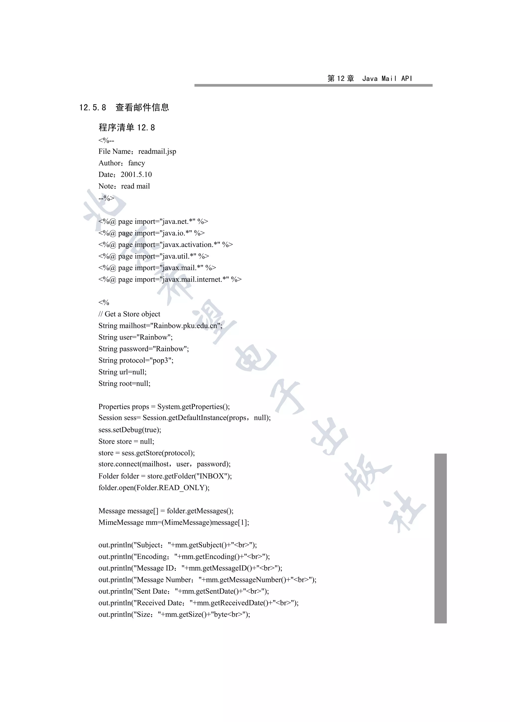 第 12 章   Java Mail API


12.5.8     查看邮件信息

    程序清单 12.8
    %--
    File Name readmail.jsp
    Author fancy
    Date 2001.5.10
    Note read mail
    --%


    %@ page import=java.net.* %
    %@ page import=java.io.* %
  

    %@ page import=javax.activation.* %
    %@ page import=java.util.* %
    %@ page import=javax.mail.* %
    %@ page import=javax.mail.internet.* %
             


    %
    // Get a Store object
              

    String mailhost=Rainbow.pku.edu.cn;
    String user=Rainbow;
    String password=Rainbow;
                                      

    String protocol=pop3;
    String url=null;
    String root=null;
                                                 

    Properties props = System.getProperties();
    Session sess= Session.getDefaultInstance(props null);
    sess.setDebug(true);
                                                            

    Store store = null;
    store = sess.getStore(protocol);
    store.connect(mailhost user password);
                                                                 

    Folder folder = store.getFolder(INBOX);
    folder.open(Folder.READ_ONLY);
                                                                        	

    Message message[] = folder.getMessages();
    MimeMessage mm=(MimeMessage)message[1];

    out.println(Subject    +mm.getSubject()+br);
    out.println(Encoding +mm.getEncoding()+br);
    out.println(Message ID +mm.getMessageID()+br);
    out.println(Message Number +mm.getMessageNumber()+br);
    out.println(Sent Date +mm.getSentDate()+br);
    out.println(Received Date +mm.getReceivedDate()+br);
    out.println(Size +mm.getSize()+bytebr);
 