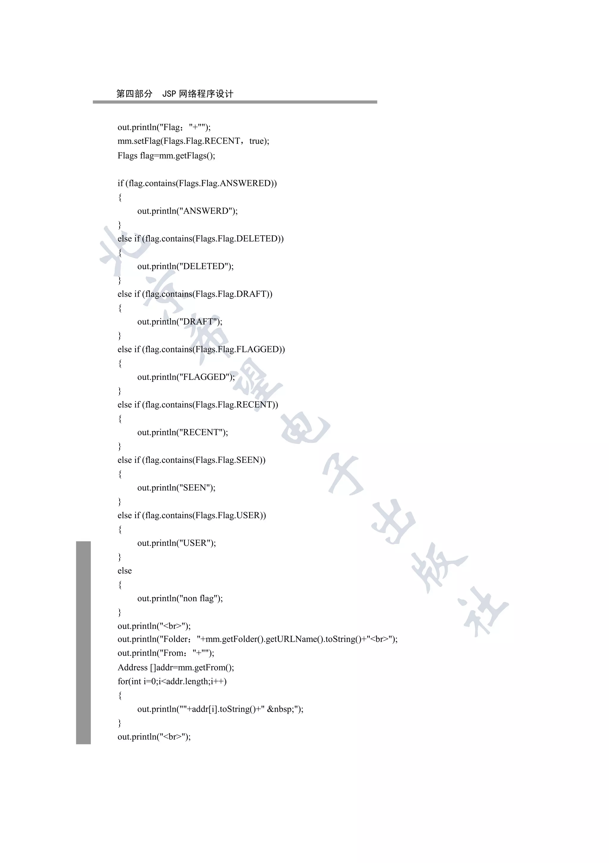 第四部分         JSP 网络程序设计


out.println(Flag +);
mm.setFlag(Flags.Flag.RECENT true);
Flags flag=mm.getFlags();


if (flag.contains(Flags.Flag.ANSWERED))
{
       out.println(ANSWERD);
}
else if (flag.contains(Flags.Flag.DELETED))


{
       out.println(DELETED);
}


else if (flag.contains(Flags.Flag.DRAFT))
{
       out.println(DRAFT);
           

}
else if (flag.contains(Flags.Flag.FLAGGED))
{
       out.println(FLAGGED);
            

}
else if (flag.contains(Flags.Flag.RECENT))
{
                                   

       out.println(RECENT);
}
else if (flag.contains(Flags.Flag.SEEN))
                                               

{
       out.println(SEEN);
}
else if (flag.contains(Flags.Flag.USER))
                                                       

{
       out.println(USER);
}
                                                                

else
{
       out.println(non flag);
                                                                        	

}
out.println(br);
out.println(Folder +mm.getFolder().getURLName().toString()+br);
out.println(From +);
Address []addr=mm.getFrom();
for(int i=0;iaddr.length;i++)
{
       out.println(+addr[i].toString()+ nbsp;);
}
out.println(br);
 