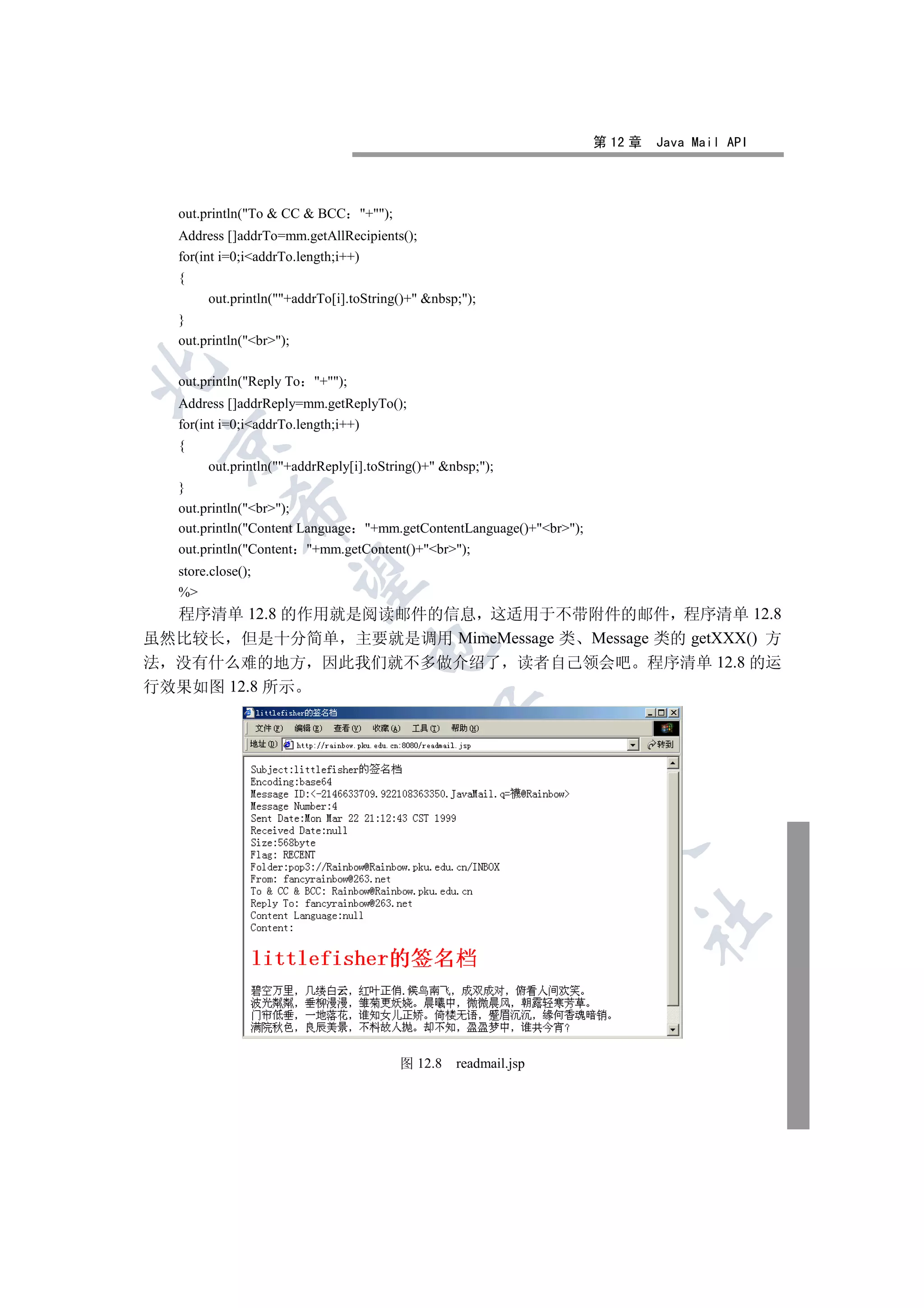 第 12 章   Java Mail API




   out.println(To  CC  BCC +);
   Address []addrTo=mm.getAllRecipients();
   for(int i=0;iaddrTo.length;i++)
   {
        out.println(+addrTo[i].toString()+ nbsp;);
   }
   out.println(br);


   out.println(Reply To   +);
   Address []addrReply=mm.getReplyTo();
   for(int i=0;iaddrTo.length;i++)
 

   {
        out.println(+addrReply[i].toString()+ nbsp;);
   }
             

   out.println(br);
   out.println(Content Language +mm.getContentLanguage()+br);
   out.println(Content +mm.getContent()+br);
   store.close();
              

   %
  程序清单 12.8 的作用就是阅读邮件的信息 这适用于不带附件的邮件 程序清单 12.8
虽然比较长 但是十分简单 主要就是调用 MimeMessage 类 Message 类的 getXXX() 方
                                    

法 没有什么难的地方 因此我们就不多做介绍了 读者自己领会吧 程序清单 12.8 的运
行效果如图 12.8 所示
                                               
                                                             
                                                                  
                                                                           	



                                         图 12.8    readmail.jsp
 
