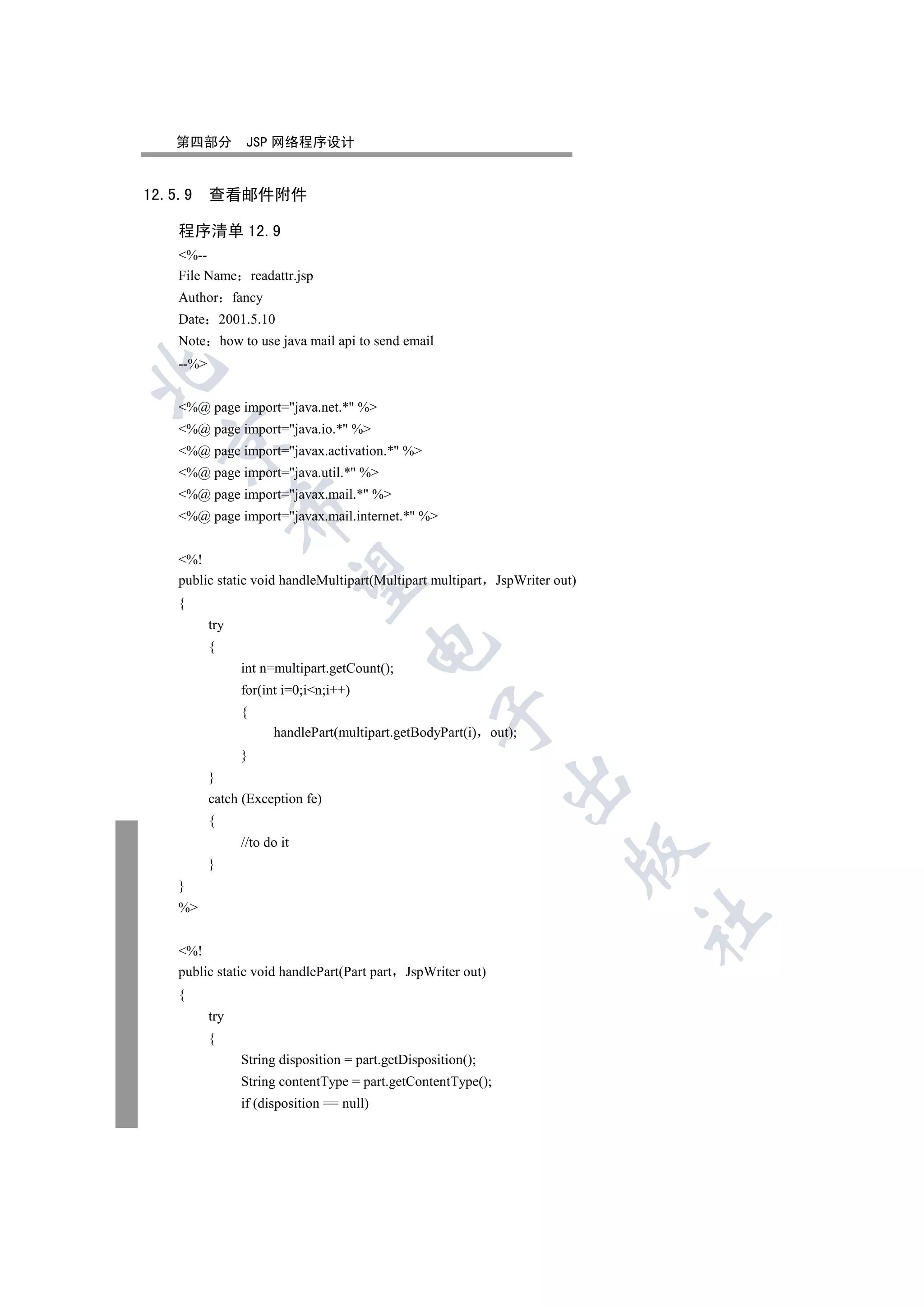 第四部分           JSP 网络程序设计


12.5.9     查看邮件附件

    程序清单 12.9
    %--
    File Name readattr.jsp
    Author fancy
    Date 2001.5.10
    Note how to use java mail api to send email
    --%



    %@ page import=java.net.* %
    %@ page import=java.io.* %
  

    %@ page import=javax.activation.* %
    %@ page import=java.util.* %
    %@ page import=javax.mail.* %
                 

    %@ page import=javax.mail.internet.* %


    %!
                  

    public static void handleMultipart(Multipart multipart     JspWriter out)
    {
           try
                                        

           {
                 int n=multipart.getCount();
                 for(int i=0;in;i++)
                 {
                                                    

                       handlePart(multipart.getBodyPart(i) out);
                 }
           }
                                                                

           catch (Exception fe)
           {
                 //to do it
                                                                            

           }
    }
    %
                                                                                	


    %!
    public static void handlePart(Part part JspWriter out)
    {
           try
           {
                 String disposition = part.getDisposition();
                 String contentType = part.getContentType();
                 if (disposition == null)
 