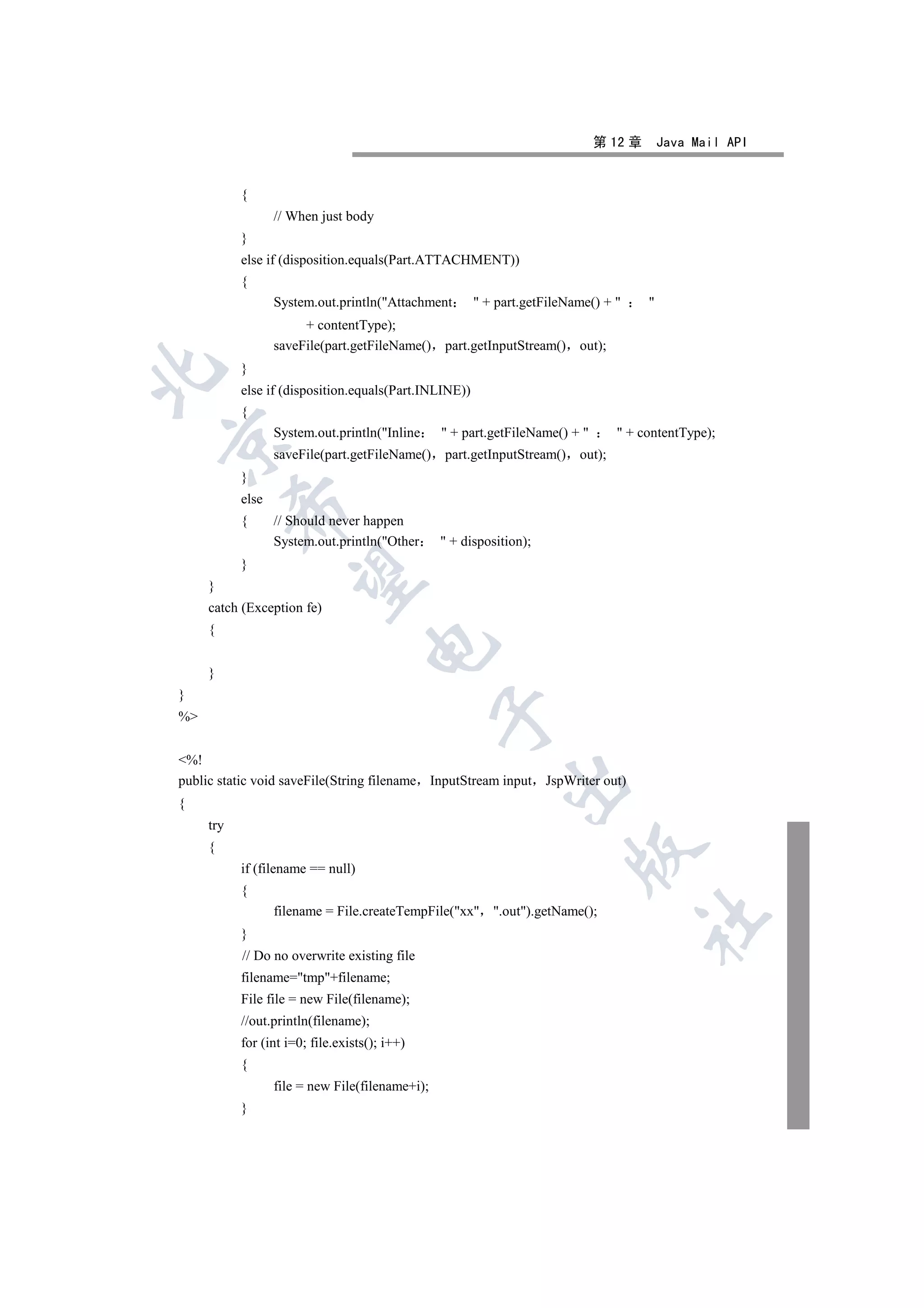 第 12 章       Java Mail API


           {
                  // When just body
           }
           else if (disposition.equals(Part.ATTACHMENT))
           {
                  System.out.println(Attachment        + part.getFileName() +       
                       + contentType);
                  saveFile(part.getFileName()    part.getInputStream() out);
           }


           else if (disposition.equals(Part.INLINE))
           {
                  System.out.println(Inline      + part.getFileName() +        + contentType);


                  saveFile(part.getFileName()    part.getInputStream() out);
           }
           else
           

           {      // Should never happen
                  System.out.println(Other       + disposition);
           }
            

     }
     catch (Exception fe)
     {
                                    

     }
}
                                                 

%


%!
public static void saveFile(String filename InputStream input        JspWriter out)
                                                            

{
     try
     {
                                                                         

           if (filename == null)
           {
                  filename = File.createTempFile(xx .out).getName();
                                                                                      	

           }
           // Do no overwrite existing file
           filename=tmp+filename;
           File file = new File(filename);
           //out.println(filename);
           for (int i=0; file.exists(); i++)
           {
                  file = new File(filename+i);
           }
 