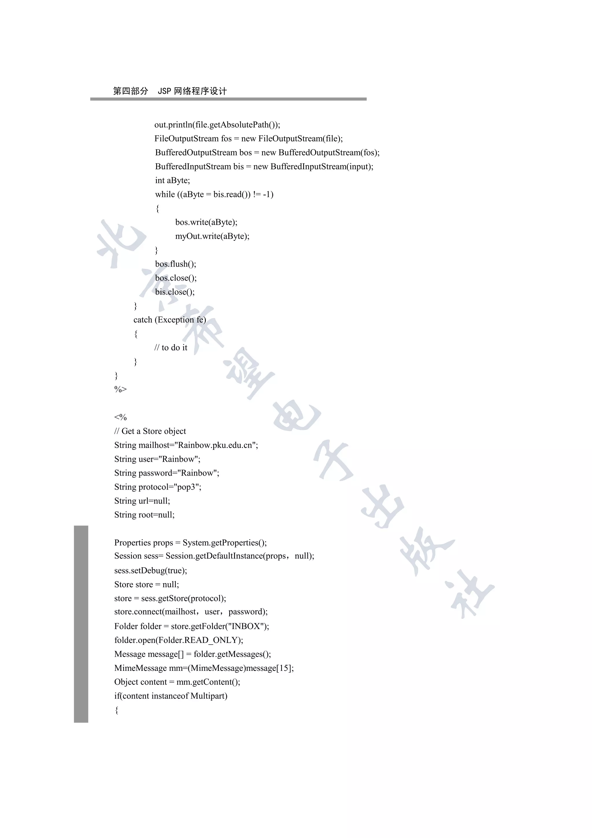 第四部分        JSP 网络程序设计


           out.println(file.getAbsolutePath());
           FileOutputStream fos = new FileOutputStream(file);
           BufferedOutputStream bos = new BufferedOutputStream(fos);
           BufferedInputStream bis = new BufferedInputStream(input);
           int aByte;
           while ((aByte = bis.read()) != -1)
           {
                    bos.write(aByte);
                    myOut.write(aByte);


           }
           bos.flush();
           bos.close();


           bis.close();
     }
     catch (Exception fe)
         

     {
           // to do it
     }
          

}
%
                                    

%
// Get a Store object
String mailhost=Rainbow.pku.edu.cn;
                                                

String user=Rainbow;
String password=Rainbow;
String protocol=pop3;
                                                        

String url=null;
String root=null;


Properties props = System.getProperties();
                                                                  

Session sess= Session.getDefaultInstance(props null);
sess.setDebug(true);
Store store = null;
                                                                       	

store = sess.getStore(protocol);
store.connect(mailhost user password);
Folder folder = store.getFolder(INBOX);
folder.open(Folder.READ_ONLY);
Message message[] = folder.getMessages();
MimeMessage mm=(MimeMessage)message[15];
Object content = mm.getContent();
if(content instanceof Multipart)
{
 