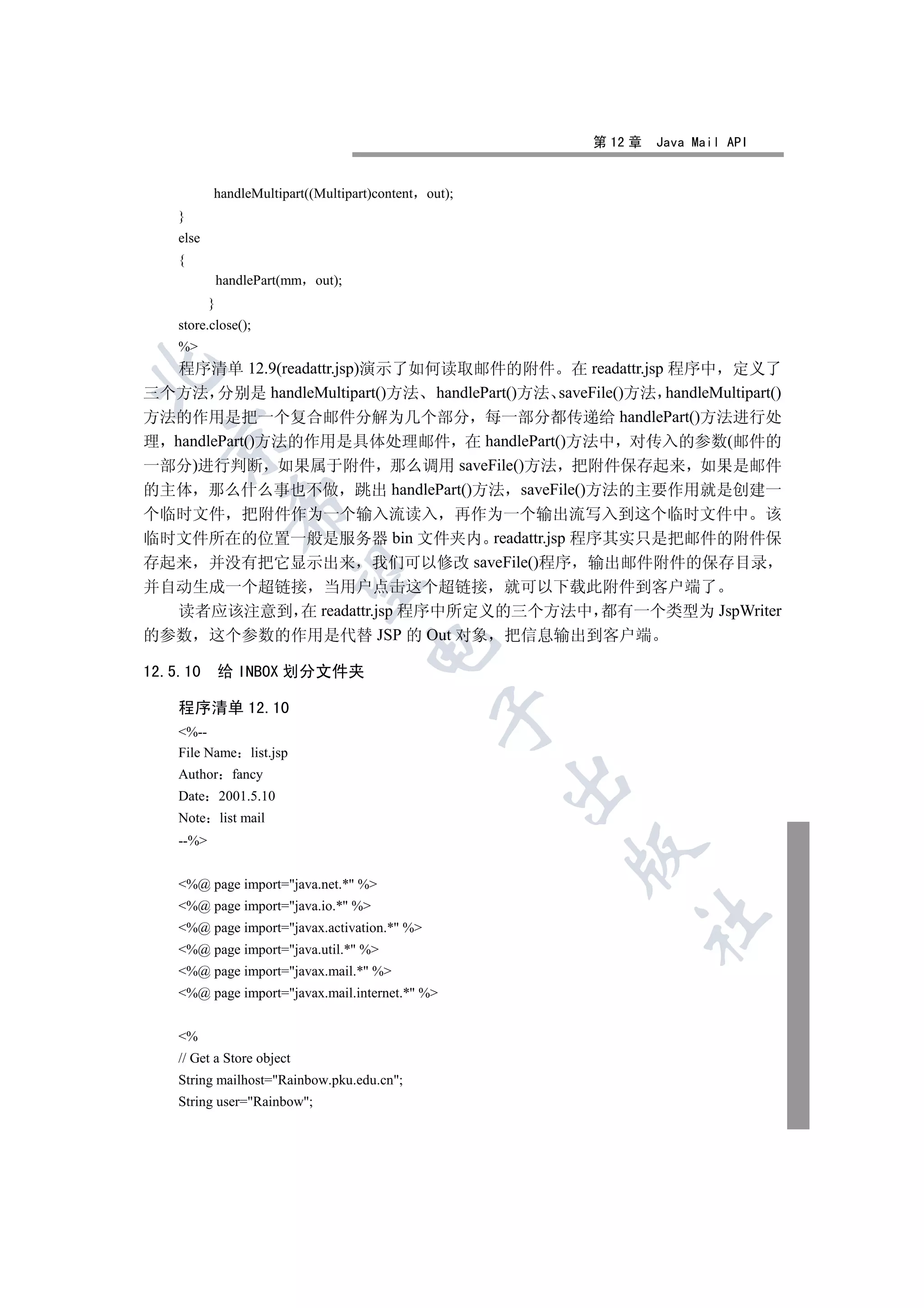 第 12 章   Java Mail API


           handleMultipart((Multipart)content out);
    }
    else
    {
               handlePart(mm out);
           }
    store.close();
    %
   程序清单 12.9(readattr.jsp)演示了如何读取邮件的附件 在 readattr.jsp 程序中 定义了


三个方法 分别是 handleMultipart()方法 handlePart()方法 saveFile()方法 handleMultipart()
方法的作用是把一个复合邮件分解为几个部分 每一部分都传递给 handlePart()方法进行处
  

理 handlePart()方法的作用是具体处理邮件 在 handlePart()方法中 对传入的参数(邮件的
一部分)进行判断 如果属于附件 那么调用 saveFile()方法 把附件保存起来 如果是邮件
的主体 那么什么事也不做 跳出 handlePart()方法 saveFile()方法的主要作用就是创建一
                 

个临时文件 把附件作为一个输入流读入 再作为一个输出流写入到这个临时文件中 该
临时文件所在的位置一般是服务器 bin 文件夹内 readattr.jsp 程序其实只是把邮件的附件保
存起来 并没有把它显示出来 我们可以修改 saveFile()程序 输出邮件附件的保存目录
                  

并自动生成一个超链接 当用户点击这个超链接 就可以下载此附件到客户端了
  读者应该注意到 在 readattr.jsp 程序中所定义的三个方法中 都有一个类型为 JspWriter
的参数 这个参数的作用是代替 JSP 的 Out 对象 把信息输出到客户端
                                     

12.5.10        给 INBOX 划分文件夹

    程序清单 12.10
                                                

    %--
    File Name list.jsp
    Author fancy
                                                      

    Date 2001.5.10
    Note list mail
    --%
                                                      


    %@ page import=java.net.* %
    %@ page import=java.io.* %
                                                           	

    %@ page import=javax.activation.* %
    %@ page import=java.util.* %
    %@ page import=javax.mail.* %
    %@ page import=javax.mail.internet.* %


    %
    // Get a Store object
    String mailhost=Rainbow.pku.edu.cn;
    String user=Rainbow;
 