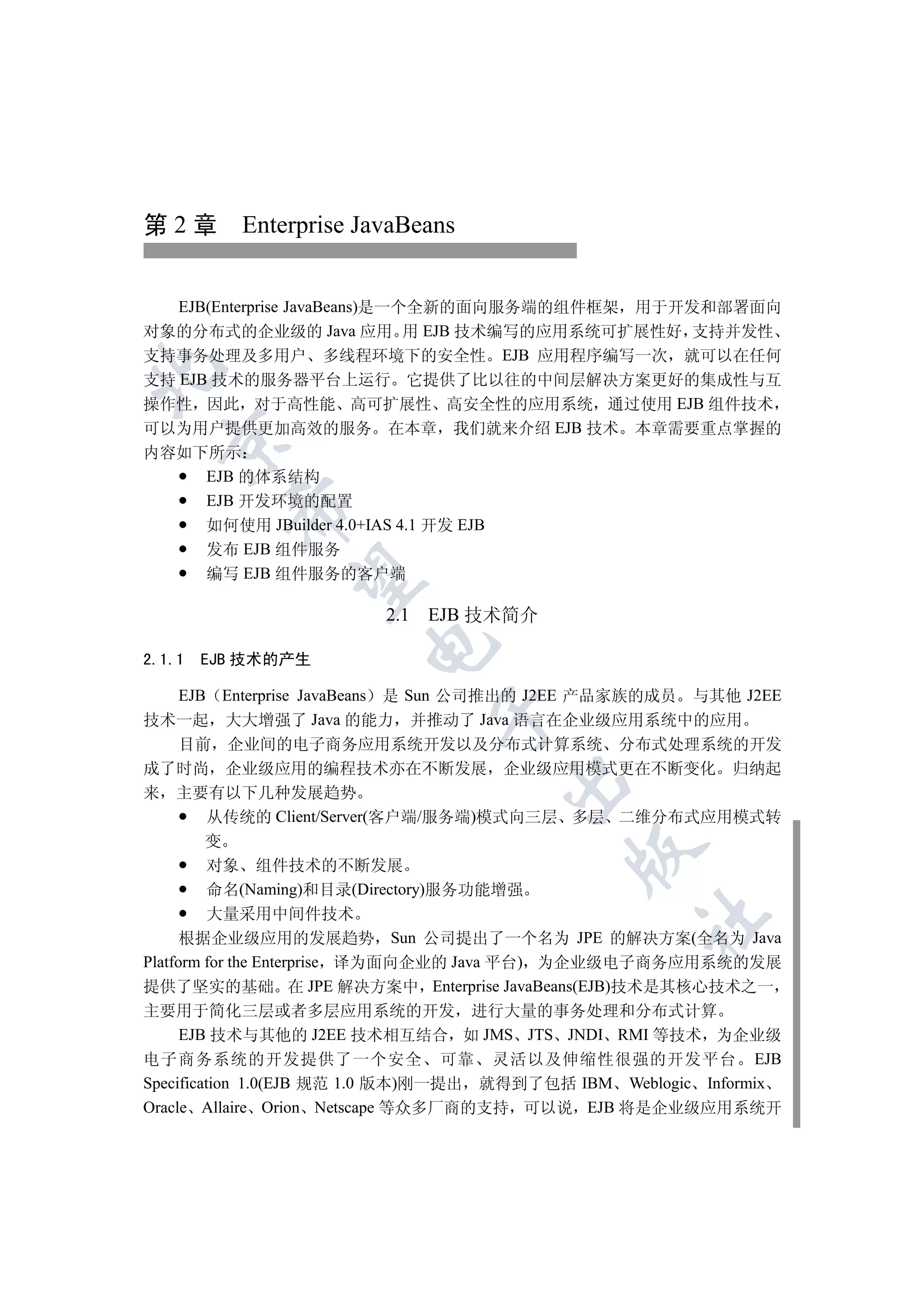 第 2 章 Enterprise JavaBeans


   EJB(Enterprise JavaBeans)是一个全新的面向服务端的组件框架 用于开发和部署面向
对象的分布式的企业级的 Java 应用 用 EJB 技术编写的应用系统可扩展性好 支持并发性
支持事务处理及多用户 多线程环境下的安全性 EJB 应用程序编写一次 就可以在任何


支持 EJB 技术的服务器平台上运行 它提供了比以往的中间层解决方案更好的集成性与互
操作性 因此 对于高性能 高可扩展性 高安全性的应用系统 通过使用 EJB 组件技术
可以为用户提供更加高效的服务 在本章 我们就来介绍 EJB 技术 本章需要重点掌握的
  

内容如下所示
    EJB 的体系结构
    EJB 开发环境的配置
          

    如何使用 JBuilder 4.0+IAS 4.1 开发 EJB
    发布 EJB 组件服务
    编写 EJB 组件服务的客户端
           


                         2.1 EJB 技术简介
                       

2.1.1   EJB 技术的产生

      EJB Enterprise JavaBeans 是 Sun 公司推出的 J2EE 产品家族的成员 与其他 J2EE
                              

技术一起 大大增强了 Java 的能力 并推动了 Java 语言在企业级应用系统中的应用
      目前 企业间的电子商务应用系统开发以及分布式计算系统 分布式处理系统的开发
成了时尚 企业级应用的编程技术亦在不断发展 企业级应用模式更在不断变化 归纳起
                                       

来 主要有以下几种发展趋势
         从传统的 Client/Server(客户端/服务端)模式向三层 多层 二维分布式应用模式转
         变
                                           

         对象 组件技术的不断发展
         命名(Naming)和目录(Directory)服务功能增强
         大量采用中间件技术
                                                  	

      根据企业级应用的发展趋势 Sun 公司提出了一个名为 JPE 的解决方案(全名为 Java
Platform for the Enterprise 译为面向企业的 Java 平台) 为企业级电子商务应用系统的发展
提供了坚实的基础 在 JPE 解决方案中 Enterprise JavaBeans(EJB)技术是其核心技术之一
主要用于简化三层或者多层应用系统的开发 进行大量的事务处理和分布式计算
     EJB 技术与其他的 J2EE 技术相互结合 如 JMS JTS JNDI RMI 等技术 为企业级
电子商务系统的开发提供了一个安全 可靠 灵活以及伸缩性很强的开发平台 EJB
Specification 1.0(EJB 规范 1.0 版本)刚一提出 就得到了包括 IBM Weblogic Informix
Oracle Allaire Orion Netscape 等众多厂商的支持 可以说 EJB 将是企业级应用系统开
 