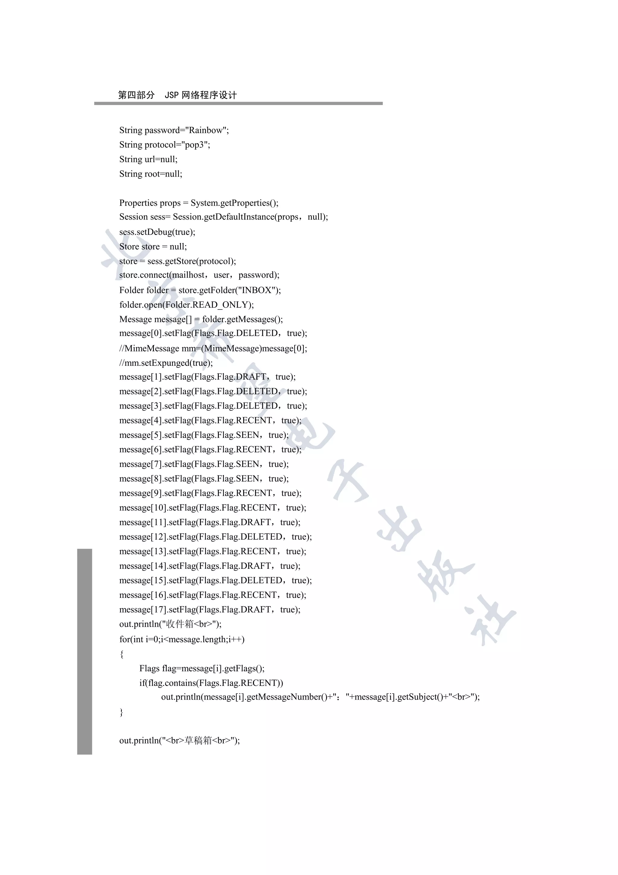 第四部分        JSP 网络程序设计


String password=Rainbow;
String protocol=pop3;
String url=null;
String root=null;


Properties props = System.getProperties();
Session sess= Session.getDefaultInstance(props null);
sess.setDebug(true);
Store store = null;


store = sess.getStore(protocol);
store.connect(mailhost user password);
Folder folder = store.getFolder(INBOX);


folder.open(Folder.READ_ONLY);
Message message[] = folder.getMessages();
message[0].setFlag(Flags.Flag.DELETED true);
         

//MimeMessage mm=(MimeMessage)message[0];
//mm.setExpunged(true);
message[1].setFlag(Flags.Flag.DRAFT true);
          

message[2].setFlag(Flags.Flag.DELETED true);
message[3].setFlag(Flags.Flag.DELETED true);
message[4].setFlag(Flags.Flag.RECENT true);
                                    

message[5].setFlag(Flags.Flag.SEEN true);
message[6].setFlag(Flags.Flag.RECENT true);
message[7].setFlag(Flags.Flag.SEEN true);
                                            

message[8].setFlag(Flags.Flag.SEEN true);
message[9].setFlag(Flags.Flag.RECENT true);
message[10].setFlag(Flags.Flag.RECENT true);
message[11].setFlag(Flags.Flag.DRAFT true);
                                                        

message[12].setFlag(Flags.Flag.DELETED      true);
message[13].setFlag(Flags.Flag.RECENT true);
message[14].setFlag(Flags.Flag.DRAFT true);
                                                                 

message[15].setFlag(Flags.Flag.DELETED      true);
message[16].setFlag(Flags.Flag.RECENT true);
message[17].setFlag(Flags.Flag.DRAFT true);
                                                                             	

out.println(收件箱br);
for(int i=0;imessage.length;i++)
{
     Flags flag=message[i].getFlags();
     if(flag.contains(Flags.Flag.RECENT))
            out.println(message[i].getMessageNumber()+ +message[i].getSubject()+br);
}


out.println(br草稿箱br);
 