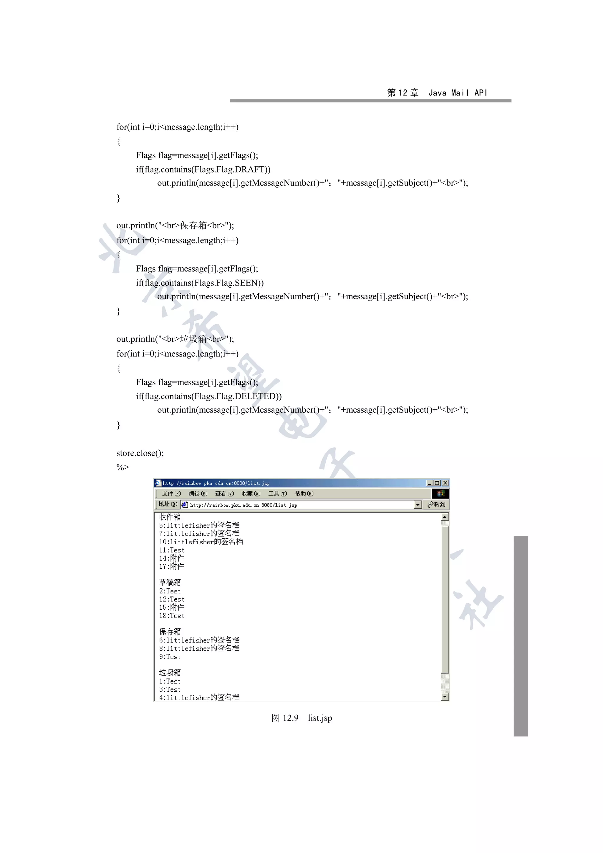 第 12 章    Java Mail API


for(int i=0;imessage.length;i++)
{
     Flags flag=message[i].getFlags();
     if(flag.contains(Flags.Flag.DRAFT))
            out.println(message[i].getMessageNumber()+ +message[i].getSubject()+br);
}


out.println(br保存箱br);
for(int i=0;imessage.length;i++)


{
     Flags flag=message[i].getFlags();
     if(flag.contains(Flags.Flag.SEEN))


            out.println(message[i].getMessageNumber()+ +message[i].getSubject()+br);
}
          

out.println(br垃圾箱br);
for(int i=0;imessage.length;i++)
{
           

     Flags flag=message[i].getFlags();
     if(flag.contains(Flags.Flag.DELETED))
            out.println(message[i].getMessageNumber()+ +message[i].getSubject()+br);
                                    

}


store.close();
                                           

%
                                                        
                                                                 
                                                                             	



                                         图 12.9   list.jsp
 