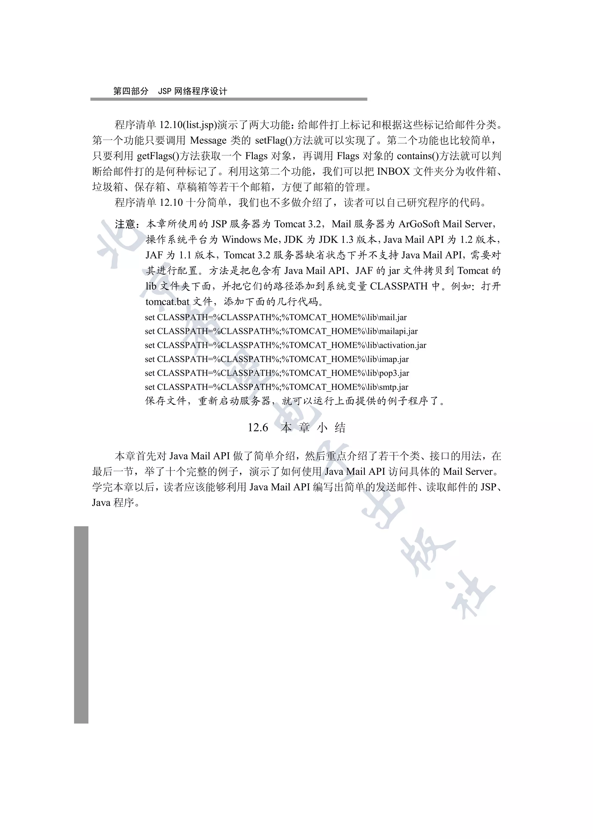 第四部分   JSP 网络程序设计


  程序清单 12.10(list.jsp)演示了两大功能 给邮件打上标记和根据这些标记给邮件分类
第一个功能只要调用 Message 类的 setFlag()方法就可以实现了 第二个功能也比较简单
只要利用 getFlags()方法获取一个 Flags 对象 再调用 Flags 对象的 contains()方法就可以判
断给邮件打的是何种标记了 利用这第二个功能 我们可以把 INBOX 文件夹分为收件箱
垃圾箱 保存箱 草稿箱等若干个邮箱 方便了邮箱的管理
  程序清单 12.10 十分简单 我们也不多做介绍了 读者可以自己研究程序的代码

   注意 本章所使用的 JSP 服务器为 Tomcat 3.2 Mail 服务器为 ArGoSoft Mail Server


      操作系统平台为 Windows Me JDK 为 JDK 1.3 版本 Java Mail API 为 1.2 版本
      JAF 为 1.1 版本 Tomcat 3.2 服务器缺省状态下并不支持 Java Mail API 需要对
      其进行配置 方法是把包含有 Java Mail API JAF 的 jar 文件拷贝到 Tomcat 的
 

      lib 文件夹下面 并把它们的路径添加到系统变量 CLASSPATH 中 例如 打开
      tomcat.bat 文件 添加下面的几行代码
       set CLASSPATH=%CLASSPATH%;%TOMCAT_HOME%libmail.jar
        

       set CLASSPATH=%CLASSPATH%;%TOMCAT_HOME%libmailapi.jar
       set CLASSPATH=%CLASSPATH%;%TOMCAT_HOME%libactivation.jar
       set CLASSPATH=%CLASSPATH%;%TOMCAT_HOME%libimap.jar
         

       set CLASSPATH=%CLASSPATH%;%TOMCAT_HOME%libpop3.jar
       set CLASSPATH=%CLASSPATH%;%TOMCAT_HOME%libsmtp.jar
       保存文件 重新启动服务器                就可以运行上面提供的例子程序了
                         

                            12.6   本 章 小 结

     本章首先对 Java Mail API 做了简单介绍 然后重点介绍了若干个类 接口的用法 在
                                   

最后一节 举了十个完整的例子 演示了如何使用 Java Mail API 访问具体的 Mail Server
学完本章以后 读者应该能够利用 Java Mail API 编写出简单的发送邮件 读取邮件的 JSP
                                           

Java 程序
                                                    
                                                              	
 
