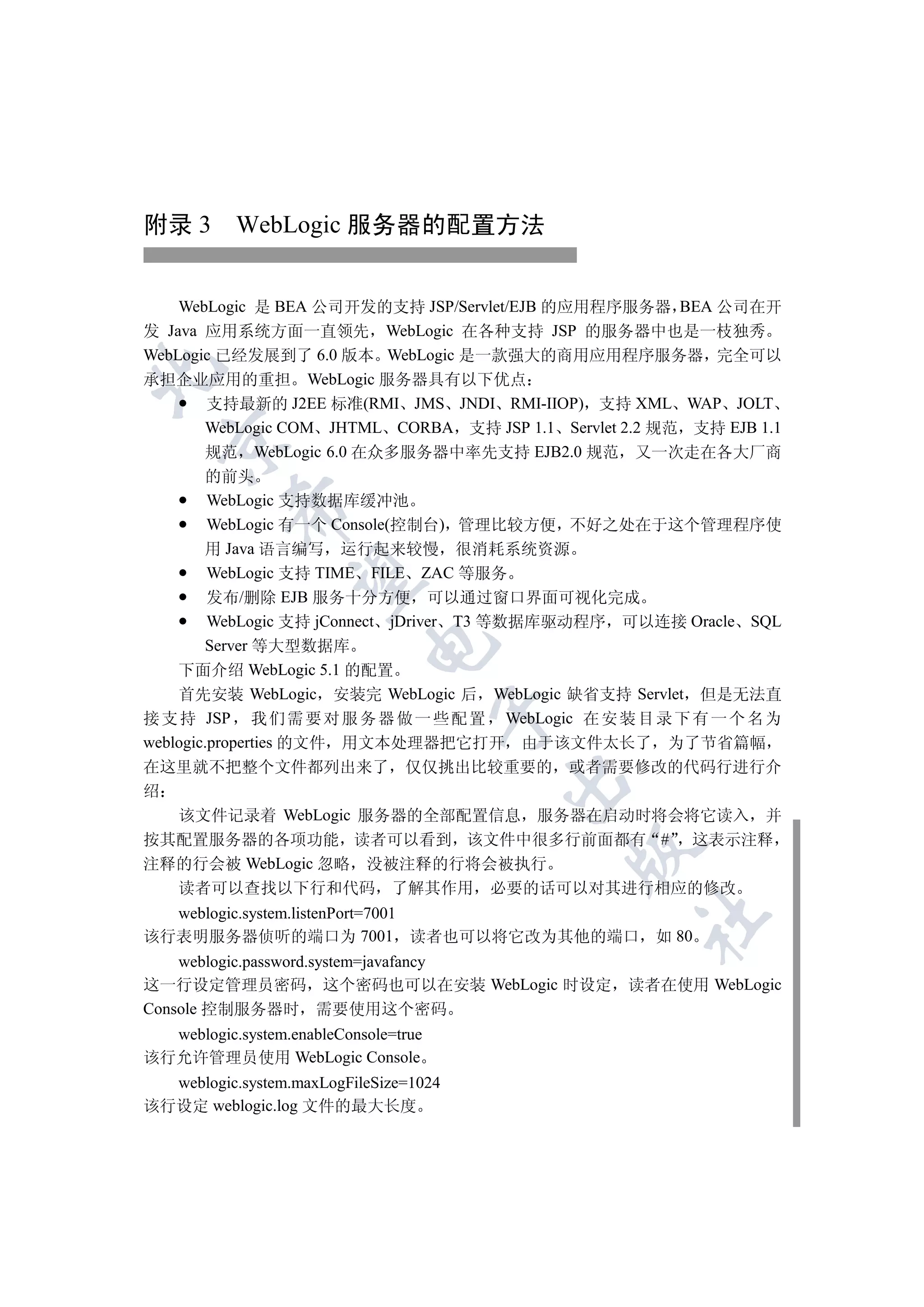 附录 3 WebLogic 服务器的配置方法


    WebLogic 是 BEA 公司开发的支持 JSP/Servlet/EJB 的应用程序服务器 BEA 公司在开
发 Java 应用系统方面一直领先 WebLogic 在各种支持 JSP 的服务器中也是一枝独秀
WebLogic 已经发展到了 6.0 版本 WebLogic 是一款强大的商用应用程序服务器 完全可以


承担企业应用的重担 WebLogic 服务器具有以下优点
       支持最新的 J2EE 标准(RMI JMS JNDI RMI-IIOP) 支持 XML WAP JOLT
       WebLogic COM JHTML CORBA 支持 JSP 1.1 Servlet 2.2 规范 支持 EJB 1.1
  

       规范 WebLogic 6.0 在众多服务器中率先支持 EJB2.0 规范 又一次走在各大厂商
        的前头
         WebLogic 支持数据库缓冲池
           

         WebLogic 有一个 Console(控制台) 管理比较方便 不好之处在于这个管理程序使
        用 Java 语言编写 运行起来较慢 很消耗系统资源
         WebLogic 支持 TIME FILE ZAC 等服务
            

         发布/删除 EJB 服务十分方便 可以通过窗口界面可视化完成
         WebLogic 支持 jConnect jDriver T3 等数据库驱动程序 可以连接 Oracle SQL
                            

        Server 等大型数据库
    下面介绍 WebLogic 5.1 的配置
    首先安装 WebLogic 安装完 WebLogic 后 WebLogic 缺省支持 Servlet 但是无法直
                                       

接 支 持 JSP 我 们 需 要 对 服 务 器 做 一 些 配 置 WebLogic 在 安 装 目 录 下 有 一 个 名 为
weblogic.properties 的文件 用文本处理器把它打开 由于该文件太长了 为了节省篇幅
在这里就不把整个文件都列出来了 仅仅挑出比较重要的 或者需要修改的代码行进行介
                                        

绍
  该文件记录着 WebLogic 服务器的全部配置信息 服务器在启动时将会将它读入 并
按其配置服务器的各项功能 读者可以看到 该文件中很多行前面都有 # 这表示注释
                                             

注释的行会被 WebLogic 忽略 没被注释的行将会被执行
  读者可以查找以下行和代码 了解其作用 必要的话可以对其进行相应的修改
  weblogic.system.listenPort=7001
                                                     	

该行表明服务器侦听的端口为 7001 读者也可以将它改为其他的端口 如 80
    weblogic.password.system=javafancy
这一行设定管理员密码 这个密码也可以在安装 WebLogic 时设定                 读者在使用 WebLogic
Console 控制服务器时 需要使用这个密码
  weblogic.system.enableConsole=true
该行允许管理员使用 WebLogic Console
  weblogic.system.maxLogFileSize=1024
该行设定 weblogic.log 文件的最大长度
 