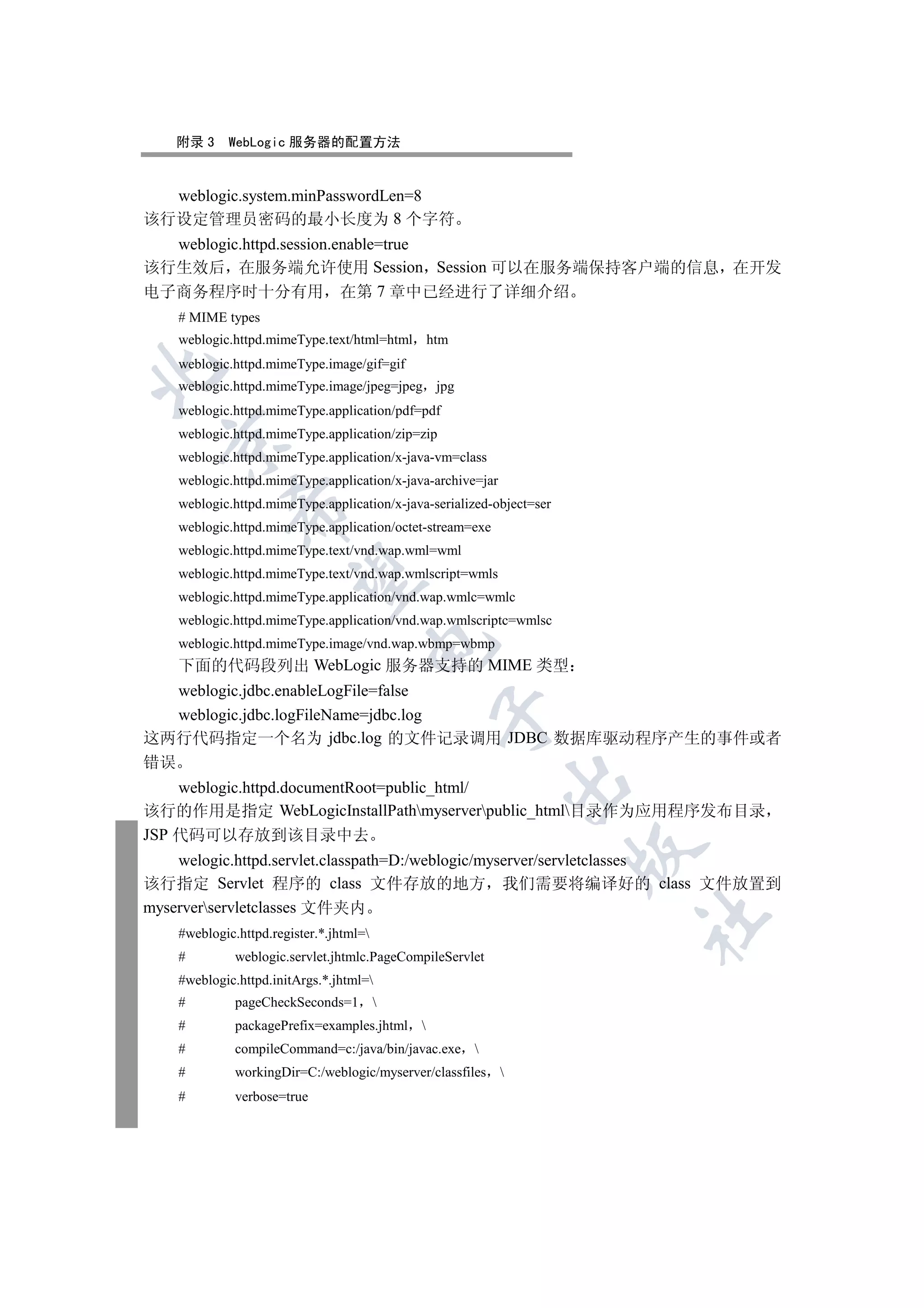附录 3    WebLogic 服务器的配置方法


  weblogic.system.minPasswordLen=8
该行设定管理员密码的最小长度为 8 个字符
  weblogic.httpd.session.enable=true
该行生效后 在服务端允许使用 Session Session 可以在服务端保持客户端的信息 在开发
电子商务程序时十分有用 在第 7 章中已经进行了详细介绍
   # MIME types
   weblogic.httpd.mimeType.text/html=html htm
   weblogic.httpd.mimeType.image/gif=gif


   weblogic.httpd.mimeType.image/jpeg=jpeg jpg
   weblogic.httpd.mimeType.application/pdf=pdf
   weblogic.httpd.mimeType.application/zip=zip
  

   weblogic.httpd.mimeType.application/x-java-vm=class
   weblogic.httpd.mimeType.application/x-java-archive=jar
   weblogic.httpd.mimeType.application/x-java-serialized-object=ser
            

   weblogic.httpd.mimeType.application/octet-stream=exe
   weblogic.httpd.mimeType.text/vnd.wap.wml=wml
   weblogic.httpd.mimeType.text/vnd.wap.wmlscript=wmls
             

   weblogic.httpd.mimeType.application/vnd.wap.wmlc=wmlc
   weblogic.httpd.mimeType.application/vnd.wap.wmlscriptc=wmlsc
   weblogic.httpd.mimeType.image/vnd.wap.wbmp=wbmp
                                    

   下面的代码段列出 WebLogic 服务器支持的 MIME 类型
   weblogic.jdbc.enableLogFile=false
                                               

   weblogic.jdbc.logFileName=jdbc.log
这两行代码指定一个名为 jdbc.log 的文件记录调用 JDBC 数据库驱动程序产生的事件或者
错误
                                                            

    weblogic.httpd.documentRoot=public_html/
该行的作用是指定 WebLogicInstallPathmyserverpublic_html目录作为应用程序发布目录
JSP 代码可以存放到该目录中去
                                                                      

    welogic.httpd.servlet.classpath=D:/weblogic/myserver/servletclasses
该行指定 Servlet 程序的 class 文件存放的地方 我们需要将编译好的 class 文件放置到
myserverservletclasses 文件夹内
                                                                      	

   #weblogic.httpd.register.*.jhtml=
   #         weblogic.servlet.jhtmlc.PageCompileServlet
   #weblogic.httpd.initArgs.*.jhtml=
   #         pageCheckSeconds=1         
   #         packagePrefix=examples.jhtml 
   #         compileCommand=c:/java/bin/javac.exe 
   #         workingDir=C:/weblogic/myserver/classfiles 
   #         verbose=true
 